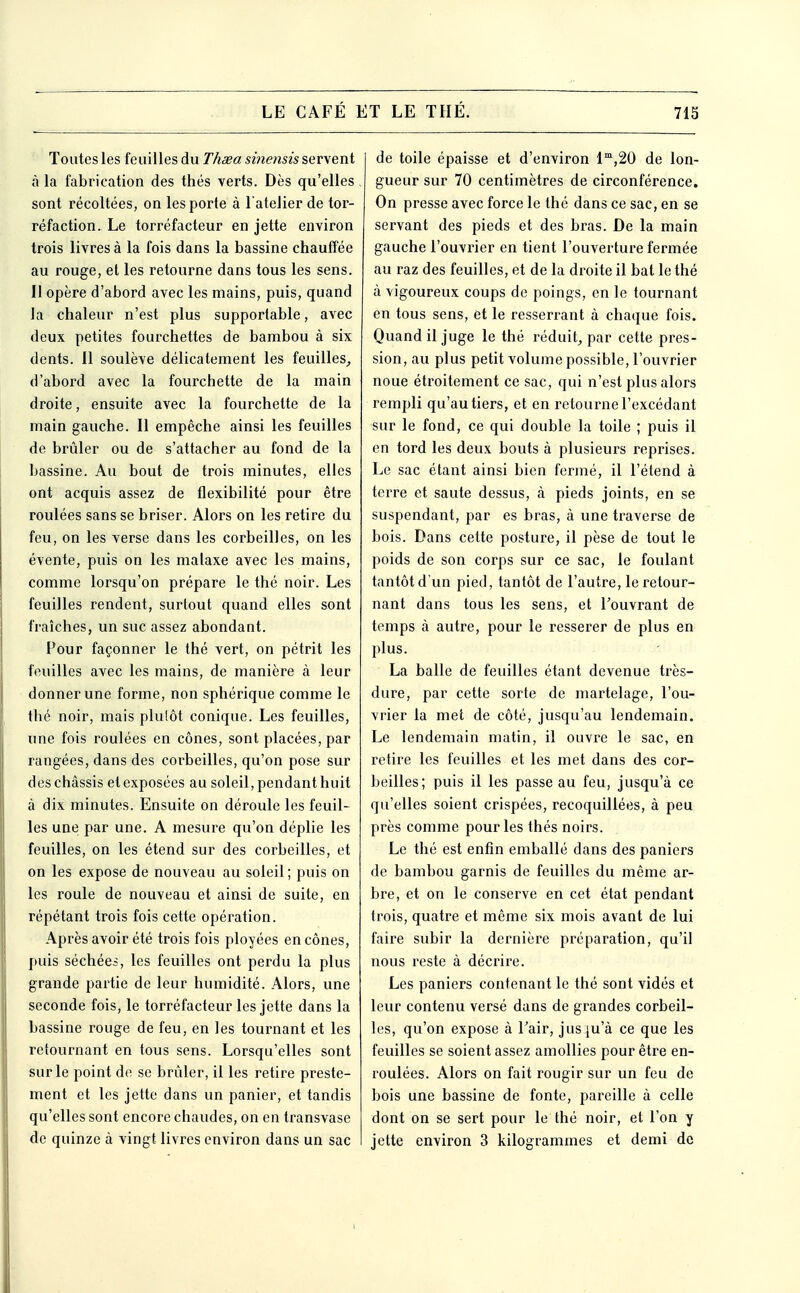 Toutes les feuilles du Theea sinensis servent à la fabrication des thés verts. Dès qu'elles sont récoltées, on les porte à l'atelier de tor- réfaction. Le torréfacteur en jette environ trois livres à la fois dans la bassine chauffée au rouge, et les retourne dans tous les sens. Il opère d'abord avec les mains, puis, quand la chaleur n'est plus supportable, avec deux petites fourchettes de bambou à six dents. 11 soulève délicatement les feuilles^ d'abord avec la fourchette de la main droite, ensuite avec la fourchette de la main gauche. Il empêche ainsi les feuilles de brûler ou de s'attacher au fond de la bassine. Au bout de trois minutes, elles ont acquis assez de flexibilité pour être roulées sans se briser. Alors on les retire du feu, on les verse dans les corbeilles, on les évente, puis on les malaxe avec les mains, comme lorsqu'on prépare le thé noir. Les feuilles rendent, surtout quand elles sont fraîches, un suc assez abondant. Pour façonner le thé vert, on pétrit les feuilles avec les mains, de manière à leur donner une forme, non sphérique comme le thé noir, mais plutôt conique. Les feuilles, une fois roulées en cônes, sont placées, par rangées, dans des corbeilles, qu'on pose sur des châssis et exposées au soleil, pendant huit à dix minutes. Ensuite on déroule les feuil- les une par une. A mesure qu'on déplie les feuilles, on les étend sur des corbeilles, et on les expose de nouveau au soleil; puis on les roule de nouveau et ainsi de suite, en répétant trois fois cette opération. Après avoir été trois fois ployées en cônes, puis séchées, les feuilles ont perdu la plus grande partie de leur humidité. Alors, une seconde fois, le torréfacteur les jette dans la bassine rouge de feu, en les tournant et les retournant en tous sens. Lorsqu'elles sont sur le point de se brûler, il les retire preste- ment et les jette dans un panier, et tandis qu'elles sont encore chaudes, on en transvase de quinze à vingt livres environ dans un sac de toile épaisse et d'environ l',20 de lon- gueur sur 70 centimètres de circonférence. On presse avec force le thé dans ce sac, en se servant des pieds et des bras. De la main gauche l'ouvrier en tient l'ouverture fermée au raz des feuilles, et de la droite il bat le thé à vigoureux coups de poings, en le tournant en tous sens, et le resserrant à chaque fois. Quand il juge le thé réduit^ par cette pres- sion, au plus petit volume possible, l'ouvrier noue étroitement ce sac, qui n'est plus alors rempli qu'au tiers, et en retourne l'excédant sur le fond, ce qui double la toile ; puis il en tord les deux bouts à plusieurs reprises. Le sac étant ainsi bien fermé, il l'étend à terre et saute dessus, à pieds joints, en se suspendant, par es bras, à une traverse de bois. Dans cette posture, il pèse de tout le poids de son corps sur ce sac, le foulant tantôt d'un pied, tantôt de l'autre, le retour- nant dans tous les sens, et l'ouvrant de temps à autre, pour le resserer de plus en plus. La balle de feuilles étant devenue très- dure, par cette sorte de martelage, l'ou- vrier la met de côté, jusqu'au lendemain. Le lendemain matin, il ouvre le sac, en retire les feuilles et les met dans des cor- beilles; puis il les passe au feu, jusqu'à ce qu'elles soient crispées, recoquillées, à peu près comme pour les thés noirs. Le thé est enfin emballé dans des paniers de bambou garnis de feuilles du même ar- bre, et on le conserve en cet état pendant trois, quatre et même six mois avant de lui faire subir la dernière préparation, qu'il nous reste à décrire. Les paniers contenant le thé sont vidés et leur contenu versé dans de grandes corbeil- les, qu'on expose à Tair, jus ju'à ce que les feuilles se soient assez amollies pour être en- roulées. Alors on fait rougir sur un feu de bois une bassine de fonte, pareille à celle dont on se sert pour le thé noir, et l'on y jette environ 3 kilogrammes et demi de