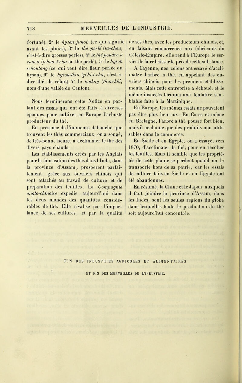 fortuné), 2 le hyson junoir (ce qui signifie avant les pluies), 3 le thé perlé [ta-chou, c'est-à-dire grosses perles), 4° le thé poudre à canon {tchou-t'cha ou thé perlé), 5° le hyson schoulang (ce qui veut dire fleur perlée du hyson), 6 le hyson-tkin [p'hi-t-cha, c'est-à- dire thé de rebut), 7° le toukay (thun-kbi, nom d'une vallée de Canton). Nous terminerons cette Notice en par- lant des essais qui ont été faits, à diverses époques, pour cultiver en Europe l'arbuste producteur du thé. En présence de l'immense débouché que trouvent les thés commerciaux, on a songé, de très-bonne heure, à acclimater le thé des divers pays chauds. Les établissements créés par les Anglais pour la fabrication des thés dans l'Inde, dans la province d'Assam^ prospèrent parfai- tement , grâce aux ouvriers chinois qui sont attachés au travail de culture et de préparation des feuilles. La Compagnie anglo-chinoise expédie aujourd'hui dans les deux mondes des quantités considé- rables de thé. Elle rivalise par l'impor- tance de ses cultures, et par la qualité de ses thés, avec les producteurs chinois, et, en faisant concurrence aux fabricants du Céleste-Empire, elle rend à l'Europe le ser- vice de faire baisser le prix de cette substance. A Cayenne, nos colons ont essayé d'accli- mater l'arbre à thé, en appelant des ou- vriers chinois pour les premiers établisse- ments. Mais cette entreprise a échoué, et le même insuccès termina une tentative sem- blable faite à la Martinique. En Europe, les mêmes essais ne pouvaient pas être plus heureux. En Corse et même en Bretagne, l'arbre à thé pousse fort bien, mais il ne donne que des produits non utili- sables dans le commerce. En Sicile et en Egypte,, on a essayé, vers 1870, d'acclimater le thé, pour en récolter les feuilles. Mais il semble que les proprié- tés de cette plante se perdent quand on la transporte hors de sa patrie, car les essais de culture faits en Sicile et en Egypte ont été abandonnés. • En résumé, la Chine et le Japon, auxquels il faut joindre la province d'Assam, dans les Indes, sont les seules régions du globe dans lesquelles toute la production du thé soit aujourd'hui concentrée. FIN DES INDUSTRIES AGRICOLES ET ALIMENTAIRES ET FIN DES MIÎRYEILLES DE L'IiNDUSTRIE.