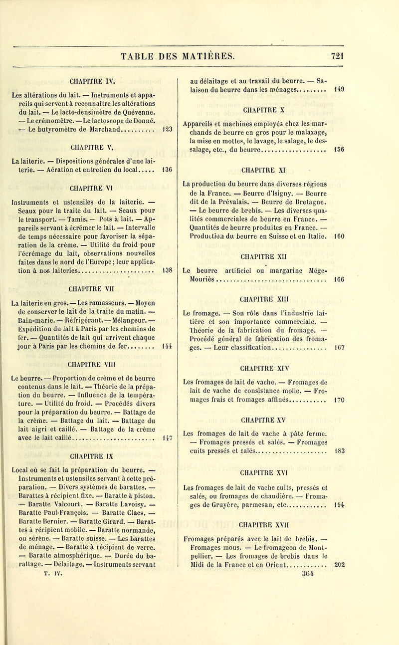 TABLE DES CHAPITRE IV. Les altérations du lait. — Instruments et appa- reils qui servent à reconnaître les altérations du lait. — Le lacto-densimètre de Quévenne. — Le crémomètre. — Le lactoscope de Donné. — Le butyromètre de Marchand 123 CHAPITRE V. La laiterie. — Dispositions générales d'une lai- terie. — Aération et entretien du local 136 CHAPITRE Yl Instruments et ustensiles de la laiterie. — Seaux pour la traite du lait. — Seaux pour le transport. — Tamis. — Pots à lait. — Ap- pareils servant à écrémer le lait. — Intervalle de temps nécessaire pour favoriser la sépa- ration de la crème. — Utilité du froid pour l'écrémage du lait, observations nouvelles faites dans le nord de l'Europe ; leur applica- tion à nos laiteries 138 CHAPITRE VH La laiterie en gros. — Les ramasseurs. — Moyen de conserverie lait de la traite du matin. — Bain-marie. — Réfrigérant. — Mélangeur. — Expédition du lait à Paris par les chemins de fer. — Quantités de lait qui arrivent chaque jour à Paris par les chemins de fer 144 CHAPITRE VIII Le beurre. — Proportion de ci ème et de beurre contenus dans le lait. — Théorie de la prépa- tion du beurre. — Influence de la tempéra- ture. — Utilité du froid. — Procédés divers pour la préparation du beurre. — Battage de la crème. — Battage du lait. — Battage du lait aigri et caillé, — Battage de la crème avec le lait caillé 147 CHAPITRE IX Local où se fait la préparation du beurre. — Instruments et ustensiles servant à cette pré- paration. — Divers systèmes de barattes. — Barattes à récipient fixe. — Baratte à piston. — Baratte Valcourt. —Baratte Lavoisy. — Baratte Paul-François. — Baratte Claes. — Baratte Bernier. — Baratte Girard. — Barat- tes à récipient mobile. — Baratte normande, ou sérène. — Baratte suisse. — Les barattes de ménage. — Baratte à récipient de verre. — Baratte atmosphérique. — Durée du ba- rattage. — Délaitage. — Instruments servant T. lY. MATIÈRES. 721 au délaitage et au travail du beurre. — Sa- laison du beurre dans les ménages 149 CHAPITRE X Appareils et machines employés chez les mar- chands de beurre en gros pour le malaxage, la mise en mottes, le lavage, le salage, le des- salage, etc., du beurre 156 CHAPITRE XI La production du beurre dans diverses régions de la France. — Beurre d'Isigny. — Beurre dit de la Prévalais. — Beurre de Bretagne. — Le beurre de brebis. — Les diverses qua- lités commerciales de beurre en France. — Quantités de beurre produites en France. — Productioii du beurre en Suisse et en Italie. 160 CHAPITRE Xn Le beurre artificiel ou margarine Mége- Mouriès 166 CHAPITRE XIII Le fromage. — Son rôle dans l'industrie lai- tière et son importance commerciale. — Théorie de la fabrication du fromage. — Procédé général de fabrication des froma- ges.— Leur classification 107 CHAPITRE XIV Les fromages de lait de vache. — Fromages de lait de vache de consistance molle. — Fro- mages frais et fromages affinés 170 CHAPITRE XV Les fromages de lait de vache à pâte ferme. — Fromages pressés et salés. — Fromages cuits pressés et salés 183 CHAPITRE XVI Les fromages de lait de vache cuits, pressés et salés, ou fromages de chaudière. — Froma- ges de Gruyère, parmesan, etc. 194 CHAPITRE XVII Fromages préparés avec le lait de brebis. — Fromages mous. — Le fromageon de Mont- pellier. — Les fromages de brebis dans le Midi de la France et en Orient 202 364