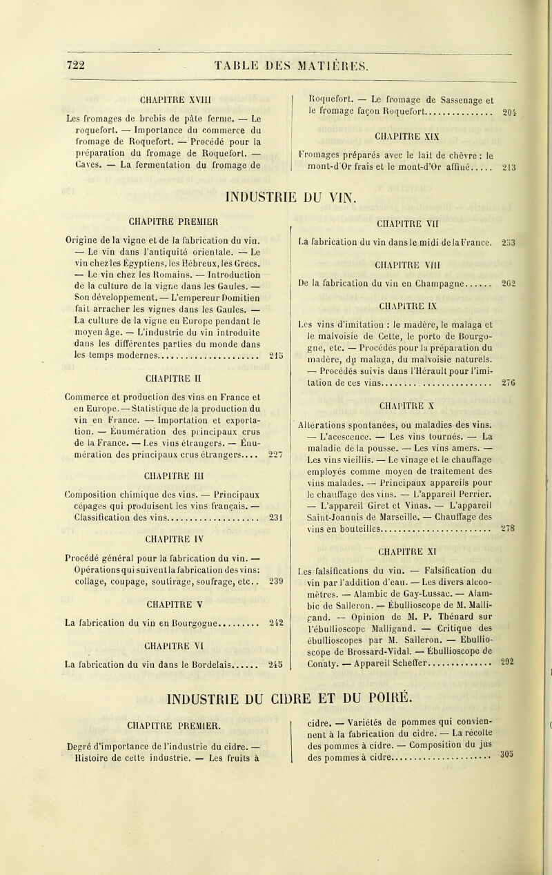 CHAPITRE XVIII Les fromages de brebis de pâle ferme. — Le roquefort. — Importance du commerce du fromage de Roquefort. — Procédé pour la préparation du fromage de Roquefort. — Caves. — La fermentation du fromage de Roquefort. — Le fromage de Sasscnage et le fromage façon Roquefort CHAPITRE XIX Fromages préparés avec le lait de chèvre : le mont-d'Or frais et le mont-d'Or affiné INDUSTRIE DU VIN. CHAPITRE PREMIER Origine de la vigne et de la fabrication du via. — Le vin dans l'antiquité orientale. —Le vin chez les Égyptiens, les Hébreux, les Grecs. — Le vin chez les Romains. — Introduction de la culture de la vigne dans les Gaules. — Son développement. — L'empereur Domitien fait arracher les vignes dans les Gaules. — La culture de la vigne en Europe pendant le moyen âge. — L'industrie du vin introduite dans les différentes parties du monde dans les temps modernes 215 CHAPITRE II Commerce et production des vins en France et en Europe. — Statistique de la production du vin en France. — Importation et exporta- tion. — Énumération des principaux crus de la France. — Les vins étrangers. — Énu- mération des principaux crus étrangers.... 227 CHAPITRE III Composition chimique des vins. — Principaux cépages qui produisent les vins français. — Classification des vins 231 CHAPITRE IV Procédé général pour la fabrication du vin. — Opérations qui suiventia fabrication des vins: collage, coupage, soutirage, soufrage, etc.. 239 CHAPITRE V La fabrication du vin en Bourgogne 242 CHAPITRE \'I La fabrication du vin dans le Bordelais 245 CHAPITRE VU La fabrication du vin dans le midi de la France. CHAPITRE ViH De la fabrication du vin en Champagne CHAPITRE IX Les vins d'imitation : le madère, le malaga et le malvoisie de Cette, le porto de Bourgo- gne, etc. — Procédés pour la préparation du madère, du malaga, du malvoisie naturels. — Procédés suivis dans l'Hérault pour l'imi- tation de ces vins CHAPITRE X Altérations spontanées, ou maladies des vins. — L'acescence. — Les vins tournés. — La maladie de la pousse. — Les vins amers. — Les vins vieillis. — Le vinage et le chaufî'age employés comme moyen de traitement des vins malades. — Principaux appareils pour le chauffage des vins. — L'appareil Perrier. — L'appareil Giret et Vinas. — L'appareil Saint-Joannis de Marseille. — Chauffage des vins en bouteilles CHAPITRE XI Les falsifications du vin. — Falsification du vin par l'addition d'eau. — Les divers alcoo- mètres. — Alambic de Gay-Lussac. — Alam- bic de Salleron. — ÉbuUioscope de M. Malli- gand. — Opinion de M. P. Thénard sur l'ébuUioscope Malligand. — Critique des ébullioscopes par M. Salleron. — ÉbuUio- scope de Brossard-Vidal. — ÉbuUioscope de Conaty. — Appareil Scheffer INDUSTRIE DU CIDRE ET DU POIRÉ. CHAPITRE PREMIER. dre. — Variétés de pommes qui convien- nent à la fabrication du cidre. — La récolte Degré d'importance de l'industrie du cidre. — des pommes à cidre. — Composition du jus Histoire de cette industrie. — Les fruits à des pommes à cidre