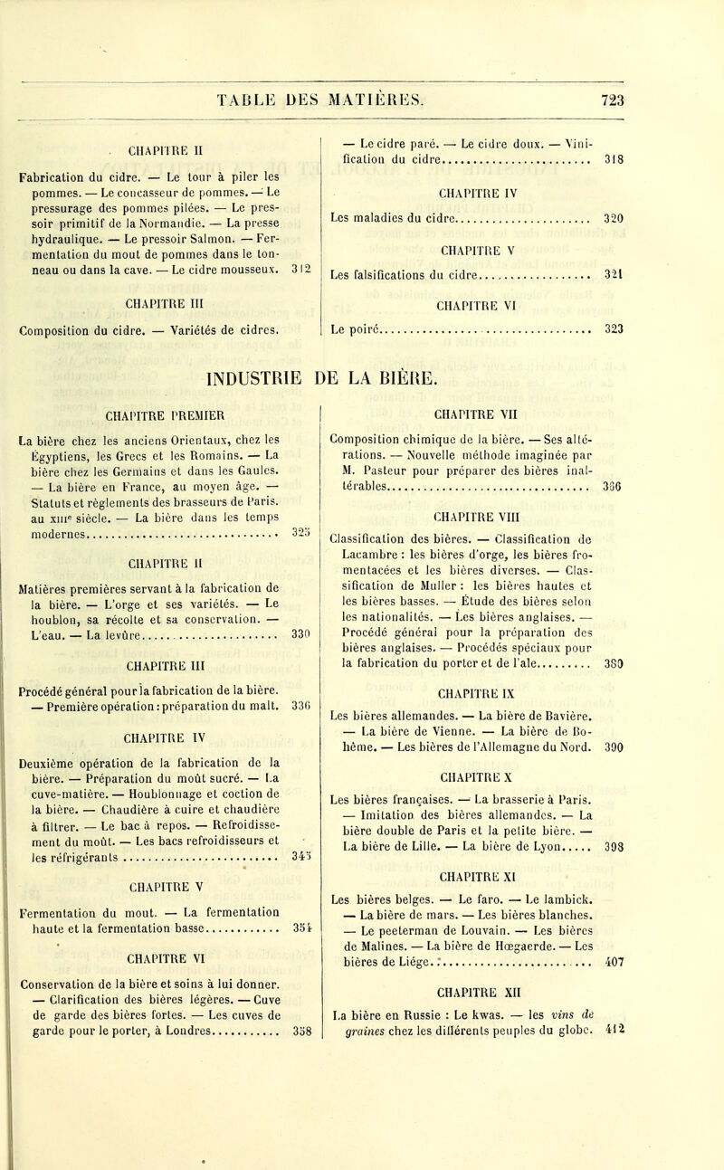 CHAPITRE II Fabrication du cidre. — Le tour à piler les pommes. — Le coiicasseur de pommes. — Le pressurage des pommes pilées. — Le pres- soir primitif de la Normandie. — La presse hydraulique. — Le pressoir Saimon. —Fer- mentation du mout de pommes dans le ton- neau ou dans la cave. — Le cidre mousseux. 312 CHAPITRE ni Composition du cidre. — Variétés de cidres. — Le cidre pai'é. —• Le cidre doux. — Vini- fication du cidre 318 CHAPITRE IV Les maladies du cidre. 320 CHAPITRE V Les falsifications du cidre 321 CHAPITRE VI Le poire 323 INDUSTRIE DE LA BIÈllE. CHAPITRE PREMIER La bière chez les anciens Orientaux, chez les Égyptiens, les Grecs et les Romains. — La bière chez les Germains et dans les Gaules. — La bière en France, au moyen âge. — Statuts et règlements des brasseurs de Paris, au xiii siècle. — La bière dans les temps modernes 32o CHAPITRE 11 Matières premières servant à la fabrication de la bière. — L'orge et ses variétés. — Le houblon, sa récolte et sa conservation. — L'eau. — La levûre 330 CHAPITRE III Procédé général pourîa fabrication de la bière. — Première opération: préparation du malt. 330 CHAPITRE IV Deuxième opération de la fabrication de la bière. — Préparation du moût sucré. — La cuve-matière.— Houblonnage et coction de la bière. — Chaudière à cuire et chaudière à filtrer. — Le bac à repos. — Refroidisse- ment du moût. — Les bacs refroidisseurs et les réfrigérants 34^ CHAPITRE V Fermentation du mout. — La fermentation haute et la fermentation basse 33i CHAPITRE VI Conservation de la bière et soins à lui donner. — Clarification des bières légères. — Cuve de garde des bières fortes. — Les cuves de garde pour le porter, à Londres 338 CHAPITRE VII Composition chimique de la bière. —Ses allé- rations. — Nouvelle méthode imaginée par M. Pasteur pour préparer des bières inal- térables 386 CHAPITRE Vm Classification des bières. — Classification de Lacambre : les bières d'orge, les bières fro- mentacées et les bières diverses. — Clas- sification de Muller : les bières hautes et les bières basses. — Étude des bières selon les nationalités. — Les bières anglaises. — Procédé générai pour la préparation des bières anglaises. — Procédés spéciaux pour la fabrication du porter et de l'aie 383 CHAPITRE IX Les bières allemandes. — La bière de Bavière. — La bière de Vienne. — La bière de Bo- hême. — Les bières de l'Allemagne du Nord. 390 CHAPITRE X Les bières françaises. —^ La brasserie à Paris. — Imitation des bières allemandes. — La bière double de Paris et la petite bière. — La bière de Lille. — La bière de Lyon 398 CHAPITRE XI Les bières belges. — Le faro. — Le lambick. — La bière de mars. — Les bières blanches. — Le peeterman de Louvain. — Les bières de Malines. — La bière de Hœgaerde. — Les bières de Liège, r 407 CHAPITRE XII La bière en Russie : Le kwas. — les vins de graines chez les diilérents peuples du globe. 412