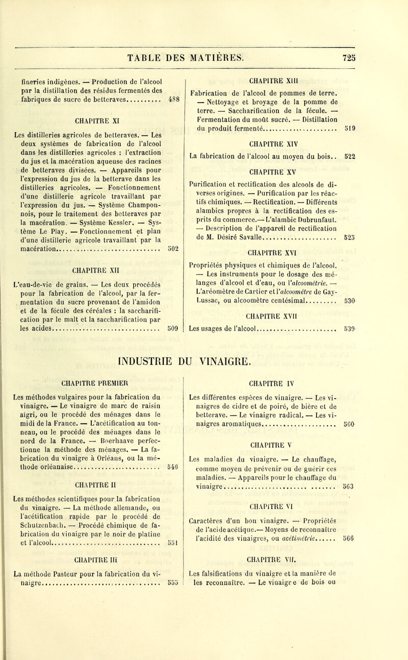 fineries indigènes. — Production de l'alcool par la distillation des résidus fermentes des fabriques de sucre de betteraves 488 CHAPITRE XI Les distilleries agricoles de betteraves. — Les deux systèmes de fabrication de l'alcool dans les distilleries agricoles : l'extraction du jus et la macération aqueuse des racines de betteraves divisées. — Appareils pour l'expression du jus de la betterave dans les distilleries agricoles. — Fonctionnement d'une distillerie agricole travaillant par l'expression du jus. — Système Champon- nois, pour le traitement des betteraves par la macération. — Système Kessier. — Sys- tème Le Play. —Fonctionnement et plan d'une distillerie agricole travaillant par la macération 502 CHAPITRE XII L'eau-de-vie de grains. — Les deux procédés pour la fabrication de l'alcool, par la fer- mentation du sucre provenant de l'amidon et de la fécule des céréales : la saccharifî- cation par le malt et la saccharifîcatlon par les acides 509 CHAPITRE XIH Fabrication de l'alcool de pommes de terre. — Nettoyage et broyage de la pomme de terre. — Saccharificalion de la fécule. — Fermentation du moût sucré. — Distillation du produit fermenté 519 CHAPITRE XIV La fabrication de l'alcool au moyen du bois.. 522 CHAPITRE XV Purification et rectification des alcools de di- verses origines. — Purification par les réac- tifs chimiques. — Rectification. — Différents alambics propres à la rectification des es- prits du commerce.—■ L'alambic Dubrunfaut. — Description de l'appareil de rectification de M. Désiré Savalle 523 CHAPITRE XVI Propriétés physiques et chimiques de l'alcool. — Les instruments pour le dosage des mé- langes d'alcool et d'eau, ou l'alcoométrie. — L'aréomètre de Cartier &iV alcoomètre de Gay- Lussac, ou alcoomètre centésimal 530 CHAPITRE XVII Les usages de l'alcool 530 INDUSTRIE DU VINAIGRE. CHAPITRE PREMIER Les méthodes vulgaires pour la fabrication du vinaigre. — Le vinaigre de marc de raisin aigrij ou le procédé des ménages dans le midi de la France. — L'acétification au ton- neau, ou le procédé des ménages dans le nord de la France. — Bnerhaave perfec- tionne la méthode des ménages. — La fa- brication du vinaigre à Orléans, ou la mé- thode orléanaise 546 CHAPITRE II Les méthodes scientifiques pour la fabrication du vinaigre. — La méthode allemande, ou l'acétification rapide par le procédé de Schutzenbath. — Procédé chimique de fa- brication du vinaigre par le noir de platine et l'alcool 551 CHAPITRE Ili La méthode Pasteur pour la fabrication du vi- naigre : 555 CHAPITRE IV Les différentes espèces de vinaigre. — Les vi- naigres de cidre et de poiré, de bière et de betterave. — Le vinaigre radical. — Les vi- naigres aromatiques 3C0 CHAPITRE V Les maladies du vinaigre. — Le chauffage, comme moyen de prévenir ou de guérir ces maladies. — Appareils pour le chauffage du vinaigre 5G3 CHAPITRE VI Caractères d'un bon vinaigre. — Propriétés de l'acide acétique.—Moyens de reconnaître l'acidité des vinaigres, ou acétimétrie 5G& CHAPITRE Vif. Les falsifications du vinaigre et la manière de les reconnaître. — Le vinaigre de bois ou