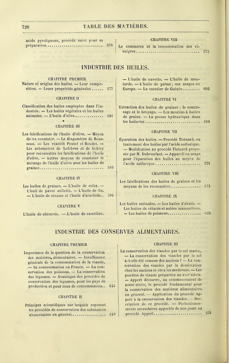 acide pyroligneux, procédé suivi pour sa 1 CHAPITRE VIII préparation..... S70 commerce et la consommation des vi- naigres. INDUSTRIE DES HUILES. CHAPITRE PREMIER Nature et origine des huiles. — Leur compo- sition. — Leurs propriétés générales 577 CHAPITRE II Classification des huiles employées dans l'in- dustrie. — Les huiles végétales et les huiles animales. —■ L'huile d'olive EiSI • CHAPITRE III Les falsifications de l'huile d'olive. — Moyen de les constater. — Le diagomèLre de Rous- seau. — Les réactifs Poutet et Boudet. — Les aréomètres de Lefebvre et de Gobley pour reconnaître les falsifications de l'huile d'olive. — Autres moyens de constater le mélange de l'huile d'olive avec les huiles de graines oS9 CHAPITRE IV Les huiles de graines. — L'huile de colza. — L'buil de pavot œillette. — L'huile de lin. — L'huile de sésame et l'huile d'arachide.. 594 CHAPITRE V L'huile de chènevis. —.L'huile de caraéline. — L'huile de navette. — L'huile de mou- tarde.— L'huile de palme; ses usages en Europe.— Le cocotier de Guinée COQ CHAPITRE VI Extraction des huiles de graines : le concas- sage et le broyage. — Les moulins à huiles de graine. — La presse hydraulique dans les huileries GIO CHAPITRE VU Épuration des huiles. — Procédé Thénard, ou traitement des huiles par l'acide sulfurique. — Modification au procédé Thénard propo- sée par M. Dubrunfaut. — Appareil en usage pour l'épuration des huiles au moyen de l'acide sulfurique C21 CHAPITRE Vni Les falsifications des huiles de graines et les moyens de les reconnaître G2i CHAPITRE IX Les huiles animales. — Les huiles d'abatis. — Les huiles de cétacés et autres mammifères. — Les huiles de poissons G2G INDUSTRIE DES CONSERVES ALIMENTAIRES. CHAPITRE PREMIER Importance de la question de la conservation des matières, alimentaires. — Insuffisance générale de la consommation de la viande. .— Sa consommation en France. — La con- servation des poissons. — La conservation des légumes. — Avantages des procédés de conservation des légumes, pour les pays de production et pour ceux de consommation.. 645 CHAPITRE H Principes scientifiques sur lesquels reposent les procédés de conservation des substances alimentaires en général C40 CHAPITRE ni La conservation des viandes par le sel marin. — La conservation des viandes par le sel a-t-elle été connue des anciens ? — La con- servation des viandes par la dessiccation chez les anciens et chez les modernes. — Les poudres de viande préparées au xvii'= siècle. — Appert découvre, au commencement de notre siècle, le procédé fondamental pour la conservation des matières alimentaires en général. — Application du procédé Ap- pert à la conservation des viandes. — Des- cription de ce procédé. — Perfectionne- ments secondaires apportés de nos jours au procédé Appert