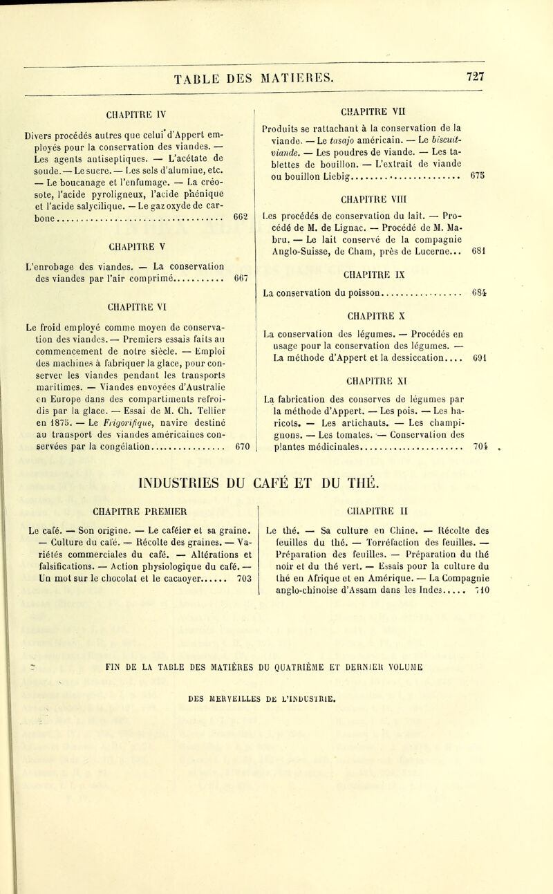 CHAPITRE IV Divers procédés autres que celui'd'Appcrt em- ployés pour la conservation des viandes. — Les agents antiseptiques. — L'acétate de soude. — Le sucre.— I.es sels d'alumine, etc. — Le boucanage et l'enfumage. — La créo- sote, l'acide pyroligneux, l'acide phénique et l'acide salycilique. — Le gaz oxyde de car- bone 662 CHAPITRE V L'enrobage des viandes. — La conservation des viandes par l'air comprimé 607 CHAPITRE VI Le froid employé comme moyen de conserva- tion des viandes.— Premiers essais faits au commencement de notre siècle. — Emploi des machines à fabriquer la glace, pour con- server les viandes pendant les transports maritimes. — Viandes envoyées d'Australie en Europe dans des compartiments refroi- dis par la glace. — Essai de M. Ch. Tellier en 1875. — Le Frigorifique, navire destiné au transport des viandes américaines con- servées par la congélation 670 CHAPITRE VII Produits se rattachant à la conservation de la viande. —Le tusajo américain. — Le biscuit- viande. — Les poudres de viande. — Les ta- blettes de bouillon. — L'extrait de viande ou bouillon Liebig 675 CHAPITRE VIII Les procédés de conservation du lait. — Pro- cédé de M. de Lignac. — Procédé de M. Ma- bru. — Le lait conservé de la compagnie Anglo-Suisse, de Cham, près de Lucerne... 681 CHAPITRE IX La conservation du poisson 684 CHAPITRE X La conservation des légumes. — Procédés en usage pour la conservation des légumes. — La méthode d'Appert et la dessiccation.... 091 CHAPITRE XI La fabrication des conserves de légumes par la méthode d'Appert. — Les pois. — Les ha- ricots. — Les artichauts. — Les champi- gnons. — Les tomates. — Conservation des plantes médicinales 704 INDUSTRIES DU CAFE ET DU THE. CHAPITRE PREMIER Le café. — Son origine. — Le caféier et sa graine. — Culture du café. — Récolte des graines. — Va- riétés conQDQerciales du café. — Altérations et falsifications. — Action physiologique du café.— Un mot sur le chocolat et le cacaoyer 703 CHAPITRE II Le thé. — Sa culture en Chine. — Récolte des feuilles du thé. — Tori'éfaction des feuilles. — Préparation des feuilles. — Préparation du Ihé noir et du thé vert. — Essais pour la culture du thé en Afrique et en Amérique. — La Compagnie anglo-chinoise d'Assam dans les Indes îiO FIN DE LA TABLE DES MATIÈRES DU QUATRIÈME ET DERNIER VOLUME DES MERVEILLES DE L'IKDL'SURIE.