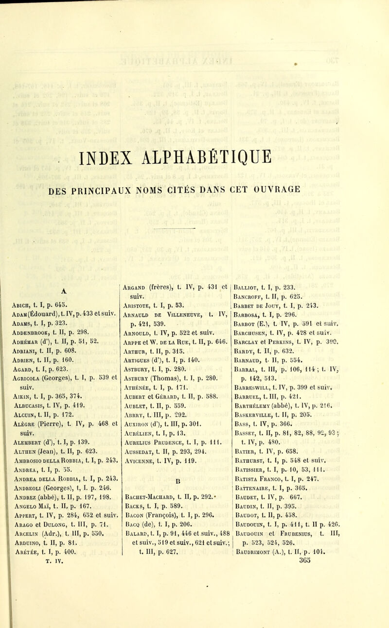 INDEX ALPHABÉTIQUE DES PRINCIPAUX NOMS CITÉS DANS CET OUVRAGE Abich, t. I, p. 645. ADAM(Édouard), t. IV, p. 433 et suiv. Adams, t. I, p. 323. Addenbrooe, t. II, p. 298. Adhéuar (d'), t. Il, p. 51, 52. Adriani, t. II, p. 608. Adrien, t. II, p. 160. Agard, t. I, p. 623. Agricola (Georges), t. I, p. 539 et suiv. AïKiN, t. I, p. 365, 374. Albccasis, t. IV, p. 419. Alcuin, t. II, p. 172. Alêgre (Pierre), t. IV, p. 468 et suiv. Alembert (d'), 1.1, p. 139. Althen (Jean), t. II, p. 623. Ambrosio dellaRobbia, 1.1, p. 243. Andréa, t. I, p. 55. Andréa deli.a Robbia, t. I, p. 243. Andreoli (Georges), t, I. p. 246. Andrez (abbé), t. II, p. 197, 198. Angelo Maï, t. II, p. 167. Appert, t. IV, p. 284, 652 et suiv. Arago et DuLONG, t. III, p. 71. Arcelin (Adr.), t. III, p. 550. Ardoino, t. II, p. 81. Arétée, t. I, p. 400. T. lY. Argand (frères), t. IV, p. 431 et suiv. Aristote, t. I, p. 53. Arnauld de Villeneuve, t. IV, p. 421, 539. Arnould, t. IV, p. 522 et suiv. Arppe et Vf. de la Rue, t. II, p. 646. Arthur, t. II, p. 315. Artigues (d'), t. I, p. 140. ASTBURY, 1.1, p. 280. AsTBURY (Thomas), t. I, p. 280. Athénée, t. I, p. 171. AuBERT et Gérard, t. II, p. 588. AUBLET, t. II, p. 559. Abrry, t. III, p. 292. AuxiRON (d'), t. III, p. 301. AURÉLIEN, t. I, p. 13. Aurelius Prudence, t. I, p. 111. Aussedat, t. Il, p. 293, 294. Avicenne, t. IV, p. 119. Bachet-Machard, t. II, p. 292.' Backs, t. I, p. 589. Bacon (François), t. I, p. 296. Bacq (de), t. I, p. 206. Balard, t. I, p. 91, 446 et suiv., 488 et suiv., 519 et suiv., 621 et suiv.; t. III, p. 027. Balliot, t. I, p. 233. Bancroff, t. II, p. 625. Barbet de Jouy, t. I, p. 2i-3. Barbosa, t. I, p. 296. Barbot (E.), t. IV, p. 391 et suiv. Barchusen, t. IV, p. 428 et suii. Barclay et Perkins, t. IV, p. 390. Bardy, t. II, p. 632. Barnaud, t- II, p. 554. Barral, t. III, p. 106, 114; t. IV^ p. 142, 513. Barreswill, t. IV, p. 399 et suiv. Barruel, t. III, p. 421. Barthélémy (abbé), t. IV, p. 216. Baseerville, t. II, p. 205. Bass, t. IV, p. 366. Basset, t. II, p. 81, 82, 88, 92, 93 = t. IV, p. 4S0. Batier, t. IV, p. 658. Bathurst, t. I, p. 548 et suiv. Batissier, t. I, p. 10, 53, 111. Batista Franco, t. I, p. 247. Battenaire, t. I, p. 365. Baudet, t. IV, p. 667. Baudin, t. II, p. 395. Baudot, t. II, p. 458. Baudouin, t. I, p. 411, t. II p. 42G. Baudouin et Frubenius, t. III, p. 523, 524, 526. Baudrimont (A.), t. II, p. 105. 3Go