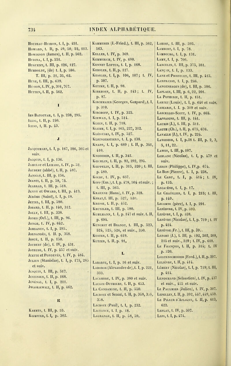 HOUZEAU-HUIRON, 1.1, p. 45i. Howard, t. Il, p. 49, 50, 52, H2. HowiNsoN (James), t. II, p. 562. HUDINA, t. I, p. 551. HuGCENY, t. m, p. 126, 127. HuMBOLDT, (de) t. I, p. 586. T. III, p. 21, 35, 62. Hune, t. HI, p. 639. HuisON, t.IV, p, 30i,7C7. HUTTEN, t. II, p. 562. I Ibn Batoutah, t. I, p. 238, 295. ILLIG, t. II, p. 2i0. ICENS, t, II. p. 43. J Jacquemart, t. I, p. 167, 286, 305 et suiv. Jacquin, t. I, p. 136. Jamelot et Lemare, t. IV, p. 52. Jaubert (abbé), t. II, p. 487. Janicot, t. HI, p. 156. Jeanti, t. II, p. 58, 74. Jearuad, t. III, p. 518. Jenny et OwARD, t. III, p. 413. Jérôme (Saint), t. I, p. 18. Jettel, t. III, p. 590. Jobard, t. II, p. 140, 312. Joi.LY, t. III, p. 338. Jones (Orl.), t. III, p. 96. JONGH, t. IV, p. 642. JORDANUS, t. I, p. 295. JORNANDÈS, t. II. p, 348. JosuÉ, t. II, p. 150. JouBERT (de), t. IV, p. 431. Joyeuse, t. IV, p. 457 et suiv. JUETTE et PONDEVÈS, t. IV, p. 484. Julien (Stanislas), t. I, p. 175, 285 et suiv. JUSQUIN, t. III, p. 517. JUSTINIEN, t. II, p. 168. JUVÉNAL, t. I, p. 211. JVVASKIEWICZ, t. II, p. 462. K Kaeuts, t. III, p. 55. KcEUPf ER, 1.1, p. 302. Kammerer (J.-Fried.), t. III, p. 562, 563. Keller, t. IV, p. 369. Kemmerich, t. IV, p. 680. Kennet Loftus, t. I, p. 168. Kersler, t. II, p. 127. Kessler, t. I, p. 106, 107; t. IV, p. 507. Ketzke, t. II, p. 98. KiRKHOFF, t. II, p. 143 ; t. IV, p. 87. KiRCHMAiER (Georges, Gaspard), 1.1, p. 310. KiRCHOFF, t. IV, p. 325. KiRWAN, t. I, p. 514. Klein, t. II, p. 7)8. Kleum, t. I, p. 165, 227, 312. Klésiuski, t. IV, p. 527. Kliengenstiern, t. I, p. 138. Knapp, t. I, p. 689 ; t. II, p. 341, 410. Knoderer, t. II, p. 342. Kœchlin, t. II, p. 92, 292, 294. Kœppelin, t. II, p. 315, 320; t. HI, p. 489. Koi.be, t. IV, p, 637. Kopp(Em.),t. I, p. 478, 504 etsuiv. ; t. m, p. 565. Kraenne (Hans), t. IV, p. 328. Kfrat,!. iïl, p. 527, 530. Kresse, t. II, p. 452. Krutzler, t. III, p. 580. Kuhlmann, t. 1, p. 147 et suiv. t. II, p. 694. KuNCKET et Brandt, t. III, p. 523, 524, 525, 526, et suiv., 350. Kuster, t. II, p. 619. Kutzer, t. II, p. 91, L Labarte, t. I, p. 16 et suiv. Laborde (Alexandre de), 1.1, p. 221, 333. Lacambre, t. IV, p. 380 et suiv. Lacaze-Duthiurs, t. H, p. 653. La CONDAMINE, t. II, p. 550. Lacroix et Serré, t. II, p. 348, 354, 3u8. Lacroix (Paul), t. I, p. 232. Lactance, t. I, p. 18. Lagrange, t. II, p. ô8, 59. Lahire, t. III, p. 595. Laubeut, t. I, p. 78. Lambourg, t. I, p. 131. Lamy, t. I, p. 700. Lancelin, t. III, p. 375, 381. Lanç )n, t. I, p. 133. Lane et Priestley, t. IH, p. 415. Lanfranio, t. I, p. 246. Langenhagen (de), t. HI, p. 586. Laplace, t. III, p. 6, 22, 201. La Potherie, t. II, p. 151. Lartet (Louis), t. I, p. 646 et suiv. Lascabis, t. I. p. 309 et suiv. Lascelles-Scott, t. IV, p. 603. Lassaigne, t. III, p. 141. Laurie(J.), t. III, p. 511. LAUTH(Ch.), t. II, p. 675, 676. Lavalle (J.), t. IV, p. 224. Lavoisier, t. I, p.28 t. III, p. 2, 3, 5, 11, 22. Lawes, t. III, p. 107. Leblanc (Nicolas), t. I, p. 479 et suiv. Lebon (Ptiilippe), t. IV,p. 674. Le Bon (Pierre), t. I, p. 238. Le Cano, t. I, p. 414; t. IV, p. 133. Lecapène, t. I, p. 17. Le Chatelieh, t. I, p. 215; t. IH, p. 149. Lecomte (père), t. I, p. 291. Lefèbvre, t. IV, p. 593. Lefèvre, 1.1, p. 338. Lefèvre (Nicolas), 1.1, p. 719 ; t. IV p. 424. Lefèvre (Fr.), t. III, p. 39j, Lefort (J.), t. III, p. i92, 202, 209, 214 et suiv., 229; t. IV, p. 618. Le François, t. II, p. 314; t. IV p. 320. Leistenscheider (Ferd.), t. II, p. 207. Lelièvre, t. II, p. 414. Lémery (Nicolas), 1.1, p. 719; t. HI, p. 414. Lenormand (Sébastien), t. IV, p. 437 et suiv., 455 et suiv. Le Paulmier (Julien), t. IV, p. 307. LEPELLEy,t. II, p. 392, 447,449,459. Le Pileur d'Apligny, t. II, p. 613, 622. Leplay, t. IV, p. 307. Leps, 1.1, p. 474.