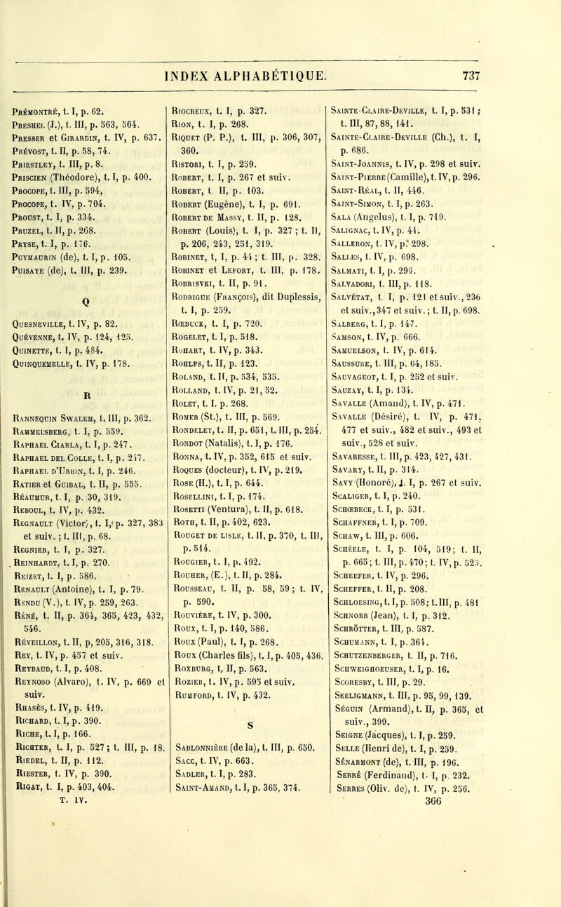 Prémontré, 1.1, p. 62. Pheshel (J.), t. m, p. 563, 364. Presser et Girardin, t. IV, p. 637. Prévost, t. II, p. 58, 74. Priestley, t. III, p. 8. Priscien (Théodore), 1.1, p. 400. Procope,!. m, p. 594, Procope, t. IV, p. 704. Proust, t. I, p. 334. Pruzel, t. If, p. 268. Pryse, t. I, p. 176. PoYMAURiN (de), 1.1, p. 105. PuiSAYE (de), t. in, p. 239. Q QUESNEVILLE, t. IV, p. 82. QUÉVENNE, t. IV, p. 124, 125. QUINETTE, t. I, p. 484. QUINQOEMELLE, t. IV, p. 178. R Rannequin Swalem, t. III, p. 362. Rammelsberg, t. I, p. 559. Raphaël Ciahla, 1.1, p. 247. Raphaël del Colle, 1.1, p. 2i7. Raphaël d'IJrbin, 1.1, p. 246. RATlERet GuiBAL, t. II, p. 555. Réaumur, 1.1, p. 30, 319. Rebool, t. IV, p. 432. Regnault (Victor), t. Vp. 327, 383 et suiv. ; t. III, p. 68. Régnier, t. I, p. 327. , Reinhardt, 1.1, p. 270. Reizet, t. I, p. o86. Renault (Antoine), t. I, p. 79. RiîNDU (V.),t. IV, p. 259, 263. Réné, t. II, p. 364, 365, 423, 432, 546. RÉVEILLON, t. II, p, 205, 316, 318. Rey, t. IV, p. 457 et suiv. Reybaud, 1.1, p. 408. Reynoso (Alvaro), t. IV, p. 669 et suiv. RHASÈs,t. IV, p. 419. Richard, 1.1, p. 390. Riche, 1.1, p. 166. Ricbter, t. I, p. 527; t. III, p. 18. Riedel, t. II, p. 112. Riester, t. IV, p. 390. RiGAT, t. I, p. 403, 404. T. IV. Riocreux, t. I, p. 327. Rion, t. I, p. 268. RiQUET (P. p.), t. in, p. 306, 307, 360. RisTOHi, t. I, p. 2o9. Robert, t. I, p. 267 et suiv. Robert, t, II, p. 103. Robert (Eugène), t. I, p. 691. Robert DE Massy, t. II, p. 128. Robert (Louis), t. I, p. 327 ; t. Il, p. 206, 243, 251, 319. Robinet, t, I, p. 4i ; t. III, p. 328. Robinet et Lefort, t. III, p. 178. Robrisvki, t. II, p. 91. Rodrigue (François), dit Duplessis, t. I, p. 259. Rœbuck, t. I, p. 720. ROGELET, t. I, p. 518. RoHART, t. IV, p. 343. ROHLFS, t. II, p. 123. Roland, t. If, p. 534, 535. Rolland, t. IV, p. 21, 52. RoLET, t. I. p.268. RoMER (St.), t. III, p. 569. RONDF.LET, t. II, p. 651, t. III, p. 254. Rondot (Natalis), 1.1, p. 176. RoNNA, t. IV, p. 352, 615 et suiv. Roques (docteur), t. IV, p. 219. Rose (H.), 1.1, p. 644. ROSELLINI, t. I, p. 174. RosETTi (Ventura), t. Il, p. 618. RoTH, t. II, p. 402, 623. Rouget de lisle, t. II, p. 370, t. III, p. 514. Rougier, t. I, p. 492. Rouher, (E.), t. II, p. 284. Rousseau, t. II, p. 58, 59 ; t. IV, p. 590. RouviÈRE, t. IV, p. 300. Roux, 1.1, p. 140, 586. Roux (Paul), t. F, p. 268. Roux (Charles fils), 1.1, p. 405, 436. Roxburg, t, II, p. 563. RoziER, t. IV, p. 593 et suiv. RUMFORD, t. IV, p. 432. S SABLONNiÈRE(dela),t. III, p. 650. Sacc, t. IV, p. 663. Sadler, 1.1, p. 283. Saint-Ahand, 1.1, p. 365, 374. Sainte Claire-Deville, t. I, p. 531 ; t. III, 87, 88, 141. Sainte-Claire-Deville (Ch.), t. I, p. 686. Saint-Joannis, t. IV, p. 298 et suiv. Saint-Pierre (Camille), t. IV, p. 296. Saint-Réal, t. II, 446. Saint-Simon, 1.1, p. 263. Sala (Angélus), 1.1, p. 719. Salignac, t. IV, p. 44. Salleron, t. IV, p.' 298. Salles, t. IV, p. 698. Salmati, t. ï, p. 290. Sai.yadori, t. III, p. 118. Salvétat, t. I, p. 121 et suiv., 236 et suiv.,347 et suiv. ; t. II, p. 698. Salberg, 1.1, p. 147. Samson, t. IV, p. 666. Samuelson, t. IV, p. 614. Saussure, t. III, p. 64, 185. Sauvageot, 1.1, p. 252 et suiv. Sauzay, 1.1, p. 134. Savalle (Amand), t. IV, p. 471. Savalle (Désiré), t. IV, p. 471, 477 et suiv., 482 et suiv., 493 et suiv., 528 et suiv. Savaresse, t. in, p. 423, 427, 431. Savary, t. II, p. 314. Savy (Honoré), 1. I, p. 267 et suiv. Scaliger, 1.1, p. 240. Schœbeck, 1.1, p. 531. Schaffner, 1.1, p. 709. Schaw, t. m, p. 006. Schèele, t. I, p. 104, 519; t. II, p. 665; t. m, p. 470; t. IV,p. 52o. Scheefer, t. IV, p. 296. SCHEFFER, t. II, p. 208. ScHLOESiNG,t.I,p. 508; t.III, p. 481 Schnorr (Jean), 1.1, p. 312. Schrôtter, t. IIIj p. 587. SCHUMANN, t. I, p. 36i. Schutzenberger, t. II, p. 716. Schweighoeuser, 1.1, p. 16. Scoresby, t. III, p. 29. Seeligmann, t. III, p. 95, 99, 139. Séguin (Armand), t. II, p. 365, et suiv., 399. Seigne (Jacques), 1.1, p. 259. Selle (Henri de), t. I, p. 259. SÉNARMONT (de), t. III, p. 196. Serré (Ferdinand), t- I, p. 232.- Serres (Oliv. de), t. IV, p. 256. 366