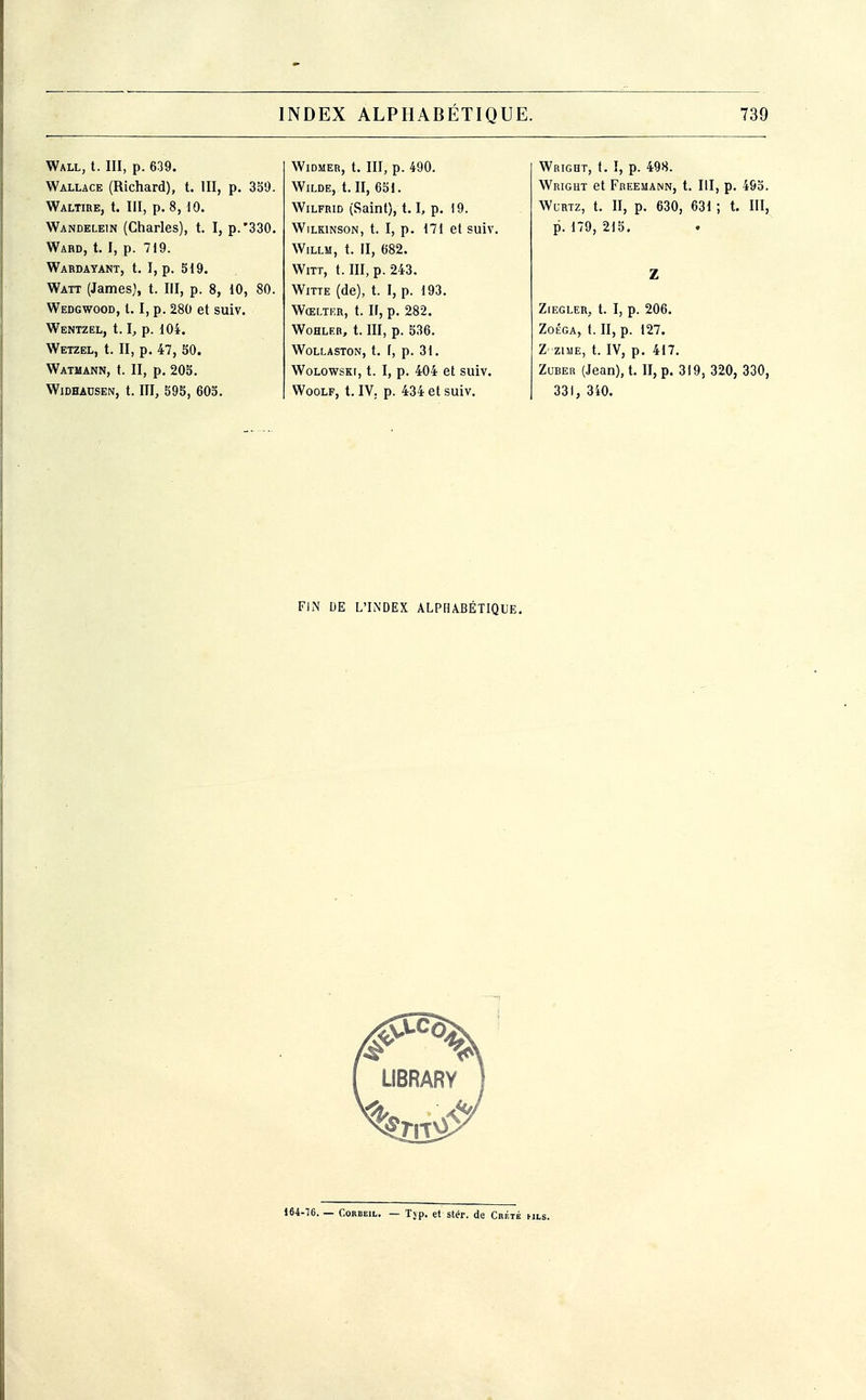 Wall, t. III, p. 639. Wallace (Richard), t. III, p. 339. Waltibe, t. III, p. 8, 10. Wandelein (Charles), t. I, p.'330. Ward, t. I, p. 719. Wabdayant, t. I, p. 519. Watt (James), t. III, p. 8, 10, 80. Wedgwood, 1.1, p. 280 et suiv. Wentzel, 1.1, p. 104. Wetzel, t. II, p. 47, SO. Watmann, t. II, p. 203. WlDHACSEN, t. III, 593, 603. WlDMER, t. III, p. 490. Wilde, t. II, 651. WiLFRiD (Saint), 1.1, p. 19. WiLKiNSON, t. I, p. 171 et suiv. WiLLM, t. II, 682. WiTT, t. III, p. 243. Witte (de), t. I, p. 193. Wœlticr, t. ir, p. 282. WOHLER, t. III, p. 536. Wollaston, t. F, p. 31. WoLowsKi, t. I, p. 404 et suiv. Woolf, t. IV. p. 434 et suiv. Wright, t. î, p. 498. Wright et Freemann, t. III, p. 493. WuRTz, t. II, p. 630, 631 ; t. III, p. 179, 215. Z Zlegler, t. I, p. 206. Zoéga, t. II, p. 127. Z ziME, t. IV, p. 417. ZuBER (Jean), t. II, p. 319, 320, 330, 331, 340. FIM UE L'LNDEX ALPHABÉTIQUE. 164-'36. — GoRBEiL. — Tjp. et stér. de Crète hls.