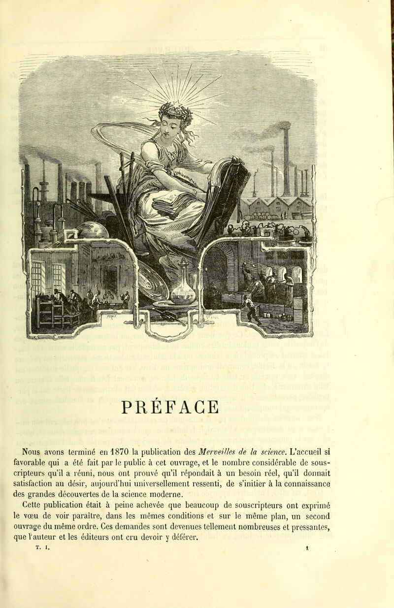 PRÉFACE Nous avons terminé en 1870 la publication des Merveilles de la science. L'accueil si favorable qui a été fait par le public à cet ouvrage, et le nombre considérable de sous- cripteurs qu'il a réuni, nous ont prouvé qu'il répondait à un besoin réel, qu'il donnait satisfaction au désir, aujourd'hui universellement ressenti, de s'initier à la connaissance des grandes découvertes de la science moderne. Cette publication était à peine achevée que beaucoup de souscripteurs ont exprimé le vœu de voir paraître, dans les mêmes conditions et sur le même plan, un second ouvrage du même ordre. Ces demandes sont devenues tellement nombreuses et pressantes, que V auteur et les éditeurs ont cru devoir y déférer.