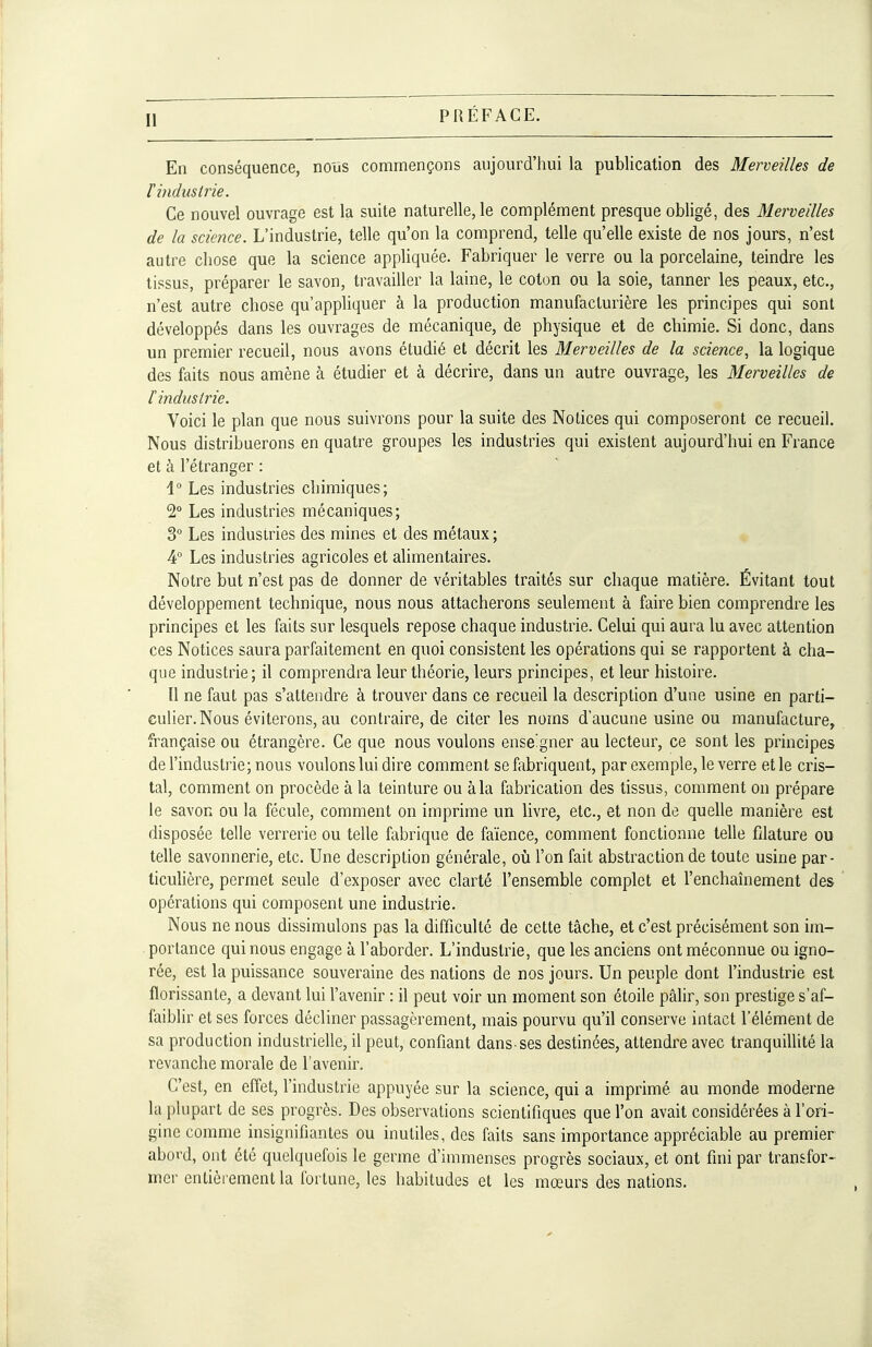 En conséquence, nous commençons aujourd'hui la publication des Merveilles de F hidustrie. Ce nouvel ouvrage est la suite naturelle, le complément presque obligé, des Merveilles de la science. L'industrie, telle qu'on la comprend, telle qu'elle existe de nos jours, n'est autre chose que la science appliquée. Fabriquer le verre ou la porcelaine, teindre les tissus, préparer le savon, travailler la laine, le coton ou la soie, tanner les peaux, etc., n'est autre chose qu'appliquer à la production manufacturière les principes qui sont développés dans les ouvrages de mécanique, de physique et de chimie. Si donc, dans un premier recueil, nous avons étudié et décrit les Merveilles de la science, la logique des faits nous amène à étudier et à décrire, dans un autre ouvrage, les Merveilles de l'industrie. Voici le plan que nous suivrons pour la suite des Notices qui composeront ce recueil. Nous distribuerons en quatre groupes les industries qui existent aujourd'hui en France et à l'étranger : 1° Les industries chimiques; 2° Les industries mécaniques; 3° Les industries des mines et des métaux ; 4° Les industries agricoles et alimentaires. Notre but n'est pas de donner de véritables traités sur chaque matière. Évitant tout développement technique, nous nous attacherons seulement à faire bien comprendre les principes et les faits sur lesquels repose chaque industrie. Celui qui aura lu avec attention ces Notices saura parfaitement en quoi consistent les opérations qui se rapportent à cha- que industrie; il comprendra leur théorie, leurs principes, et leur histoire. ïl ne faut pas s'attendre à trouver dans ce recueil la description d'une usine en parti- culier. Nous éviterons, au contraire, de citer les noms d'aucune usine ou manufacture, française ou étrangère. Ce que nous voulons ense'gner au lecteur, ce sont les principes de l'industrie; nous voulons lui dire comment se fabriquent, par exemple, le verre et le cris- tal, comment on procède à la teinture ou à la fabrication des tissus, comment on prépare le savon ou la fécule, comment on imprime un livre, etc., et non de quelle manière est disposée telle verrerie ou telle fabrique de faïence, comment fonctionne telle filature ou telle savonnerie, etc. Une description générale, où l'on fait abstraction de toute usine par- ticulière, permet seule d'exposer avec clarté l'ensemble complet et l'enchaînement des opérations qui composent une industrie. Nous ne nous dissimulons pas la difficulté de cette tâche, et c'est précisément son im- portance qui nous engage à l'aborder. L'industrie, que les anciens ont méconnue ou igno- rée, est la puissance souveraine des nations de nos jours. Un peuple dont l'industrie est florissante, a devant lui l'avenir : il peut voir un moment son étoile pâlir, son prestige s'af- faiblir et ses forces décliner passagèrement, mais pourvu qu'il conserve intact l'élément de sa production industrielle, il peut, confiant dans-ses destinées, attendre avec tranquillité la revanche morale de l'avenir. C'est, en effet, l'industrie appuyée sur la science, qui a imprimé au monde moderne la plupart de ses progrès. Des observations scientifiques que l'on avait considérées à l'ori- gine comme insignifiantes ou inutiles, des faits sans importance appréciable au premier aboi'd, ont été quelquefois le germe d'immenses progrès sociaux, et ont fini par transfor- mer entièrement la fortune, les habitudes et les mœurs des nations.