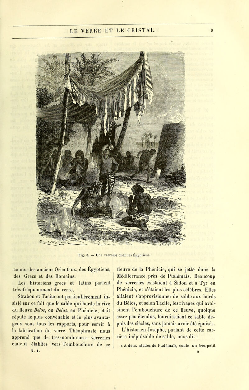 Fig. 3. — Une verrerie chez les Egyptiens. connu des anciens Orientaux, des Égyptiens, des Grecs et des Romains. Les historiens grecs et latins parlent très-fréquemment du verre. Strabon et Tacite ont particulièrement in- sisté sur ce fait que le sable qui borde la rive du fleuve Bélos, ou Bélus^ en Phénicie, était réputé le plus convenable et le plus avanta- geux sous tous les rapports, pour servir à la fabrication du verre. Théophraste nous apprend que de très-nombreuses verreries étaient établies vers rembouchure de ce T. I. fleuve de la Phénicie, qui se jette dans la j Méditerranée près de Ptolémaïs. Beaucoup de verreries existaient à Sidon et à Tyr en Phénicie, et c'étaient les plus célèbres. Elles allaient s'approvisionner de sable aux bords du Bélos, et selon Tacite, les rivages qui avoi- sinent l'embouchure de ce fleuve, quoique assez peu étendus, fournissaient ce sable de- puis des siècles, sans jamais avoir été épuisés. L'historien Josèphe, parlant de cette car- rière inépuisable de sable, nous dit : I « A deux stades de Ptolémaïs, coule un très-petit 2