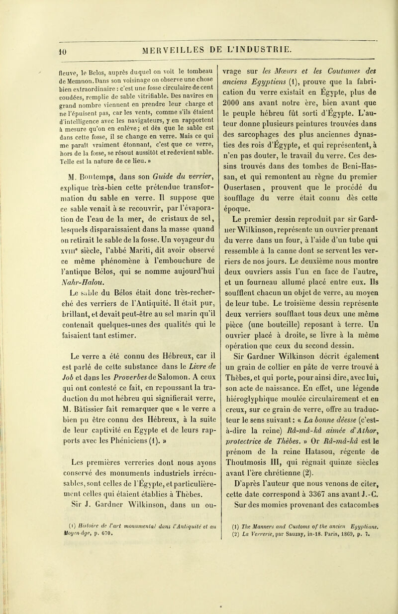 40 fleuve, le Belos, auprès duquel on voit le tombeau de Memnon.Dans son voisinage on observe une chose bien extraordinaire : c'est une fosse circulaire de cent eoudées, remplie de sable vitrifiable. Des navires en grand nombre viennent en prendre leur charge et ne l'épuisent pas, car les vents, comme s'ils étaient d'intelligence avec les navigateurs, y en rapportent à mesure qu'on en enlève; et dès que le sable est dans celte fosse, il se change en verre. Mais ce qui me paraît vraiment étonnant, c'est que ce verre, hors de la fosse, se résout aussitôt et redevient sable. Telle est la nature de ce lieu. » M. Bontemps, dans son Guide du verrier, explique très-bien cette prétendue transfor- mation du sable en verre. Il suppose que ce sable venait à se recouvrir, parl'évapora- tion de l'eau de la mer, de cristaux de sel, lesquels disparaissaient dans la masse quand on retirait le sable de la fosse. Un voyageur du xviii siècle, l'abbé Mariti, dit avoir observé ce même phénomène à l'embouchure de l'antique Bélos, qui se nomme aujourd'hui Nahr-Halou. Le sable du Bélos était donc très-recher- ché des verriers de l'Antiquité. Il était pur, brillant, et devait peut-être au sel marin qu'il contenait quelques-unes des qualités qui le faisaient tant estimer. Le verre a été connu des Hébreux, car il est parlé de cette substance dans le Livre de Job et dans les Proverbes de Salomon. A ceux qui ont contesté ce fait, en repoussant la tra- duction du mot hébreu qui signifierait verre, M. Bâtissier fait remarquer que a le verre a bien pu être connu des Hébreux, à la suite de leur captivité en Egypte et de leurs rap- ports avec les Phéniciens (d). » Les premières verreries dont nous ayons conservé des monuments industriels irrécu- sables, sont celles de l'Egypte, et particulière- ment celles qui étaient établies à Thèbes. Sir J. Gardner Wilkinson, dans un ou- (i) Histoire de l'art monumental dans l'Antiquité et au Moyen-âge, p. 670. vrage sur les Mœurs et les Coutumes des anciens Egyptiens (t), prouve que la fabri- cation du verre existait en Egypte, plus de 2000 ans avant notre ère, bien avant que le peuple hébreu fût sorti d'Egypte. L'au- teur donne plusieurs peintures trouvées dans des sarcophages des plus anciennes dynas- ties des rois d'Egypte, et qui représentent, à n'en pas douter, le travail du verre. Ces des- sins trouvés dans des tombes de Beni-Has- san, et qui remontent au règne du premier Ousertasen, prouvent que le procédé du soufflage du verre était connu dès cette époque. Le premier dessin reproduit par sir Gard- ner Wilkinson, représente un ouvrier prenant du verre dans un four, à l'aide d'un tube qui ressemble à la canne dont se servent les ver- riers de nos jours. Le deuxième nous montre deux ouvriers assis l'un en face de l'autre, et un fourneau allumé placé entre eux. Ils soufflent chacun un objet de verre, au moyen de leur tube. Le troisième dessin représente deux verriers soufflant tous deux une même pièce (une bouteille) reposant à terre. Un ouvrier placé à droite, se livre à la même opération que ceux du second dessin. Sir Gardner Wilkinson décrit également un grain de collier en pâte de verre trouvé à Thèbes, et qui porte, pour ainsi dire, avec lui, son acte de naissance. En effet, une légende hiéroglyphique moulée circulairement et en creux, sur ce grain de verre, offre au traduc- teur le sens suivant : « La bonne déesse (c'est- à-dire la reine) Râ-mâ-kâ aimée d'Athor, protectrice de Thèbes. » Or Râ-mâ-kâ est le prénom de la reine Hatasou, régente de Thoutmosis III, qui régnait quinze siècles avant l'ère chrétienne (2). D'après l'auteur que nous venons de citer, cette date correspond à 3367 ans avant J.-C. Sur des momies provenant des catacombes ()) The Manners and Customs of the ancien Egyptians. (2) La Verrerie, par Sauzay, in-18. Paris, 18G9, p. 7.