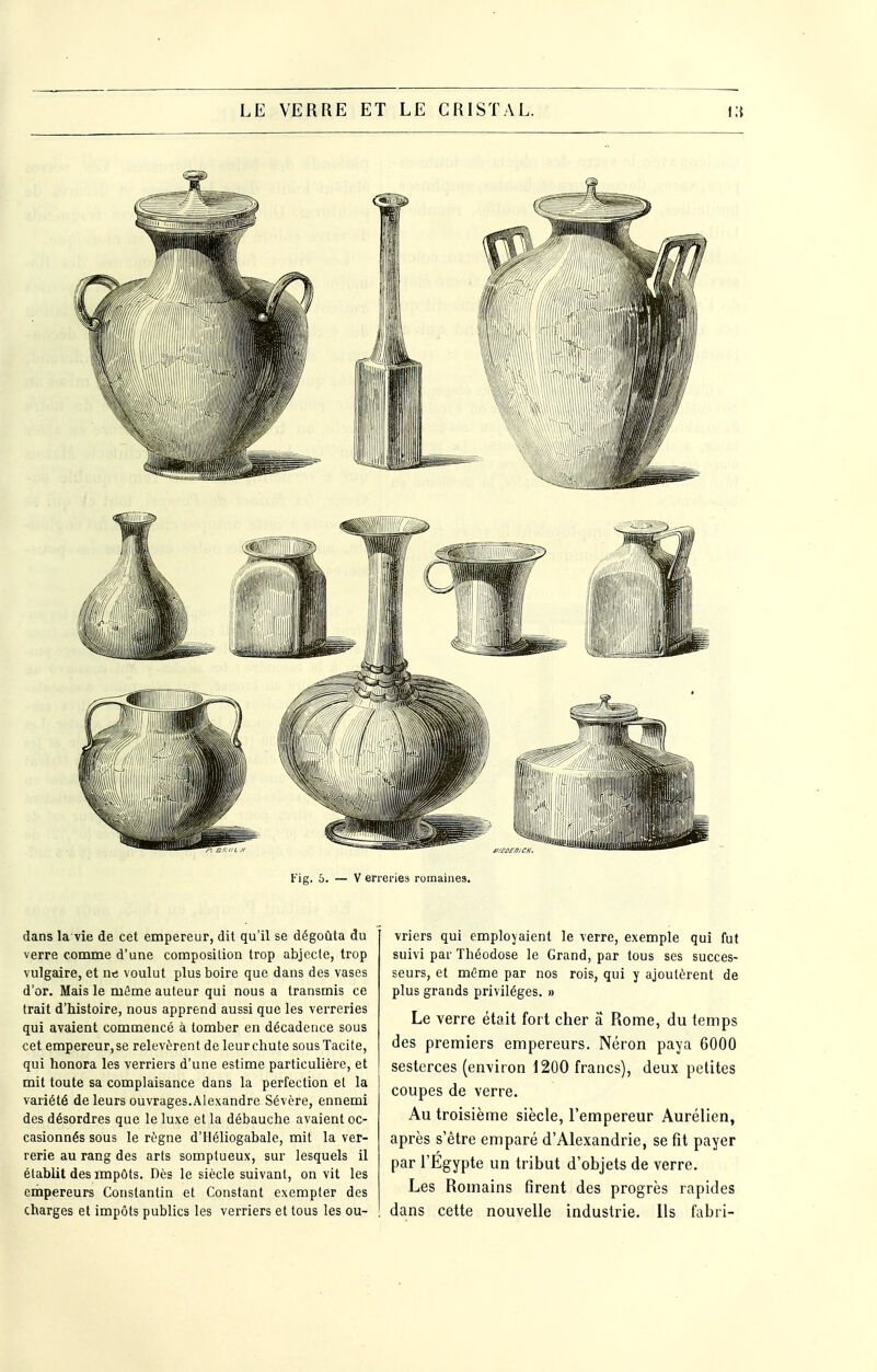 dans la vie de cet empereur, dit qu'il se dégoûta du verre comme d'une composilion trop abjecte, trop vulgaire, et nn voulut plus boire que dans des vases d'or. Mais le môme auteur qui nous a transmis ce trait d'histoire, nous apprend aussi que les verreries qui avaient commencé à tomber en décadence sous cet empereur,se relevèrent de leur chute sous Tacite, qui honora les verriers d'une estime particulière, et mit toute sa complaisance dans la perfection et la variété de leurs ouvrages.Alexandre Sévère, ennemi des désordres que le luxe et la débauche avaient oc- casionnés sous le règne d'Héliogabale, mit la ver- rerie au rang des arts somptueux, sur lesquels il établit des impôts. Dès le siècle suivant, on vit les einpereurs Constantin et Constant exempter des charges et impôts publics les verriers et tous les ou- vriers qui employaient le verre, exemple qui fut suivi par Théodose le Grand, par tous ses succes- seurs, et mùme par nos rois, qui y ajoutèrent de plus grands privilèges. » Le verre était fort cher a Rome, du temps des premiers empereurs. Néron paya 6000 sesterces (environ 1200 francs), deux petites coupes de verre. Au troisième siècle, l'empereur Aurélien, après s'être emparé d'Alexandrie, se fit payer par l'Egypte un tribut d'objets de verre. Les Romains firent des progrès rapides dans cette nouvelle industrie. Us fabri-