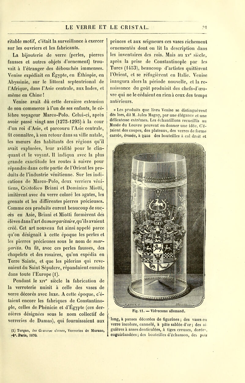 ritable motif, c'était la surveillance à exercer sur les ouvriers et les fabricants. La bijouterie de verre (perles, pierres fausses et autres objets d'ornement) trou- vait à l'étranger des débouchés immenses. Venise expédiait en Egypte, en Ethiopie, en Abyssinie, sur le littoral septentrional de l'Afrique, dans l'Asie centrale, aux Indes, et même en Chine ! Venise avait dû cette dernière extension de son commerce à l'un de ses enfants, le cé- lèbre voyageur Marco-Polo. Celui-ci, après avoir passé vingt ans (1275-1295) à la cour d'un roi d'Asie, et parcouru l'Asie centrale, fit connaître, à son retour dans sa ville natale, les mœurs des habitants des régions qu'il avait explorées, leur avidité pour le clin- quant et le voyant. 11 indiqua avec la plus grande exactitude les routes à suivre pour répandre dans cette partie de l'Orient les pro- duits de l'industrie vénitienne. Sur les indi- cations de Marco-Polo, deux verriers véni- tiens, CrÎ5tofoio Briani et Dominico Miolti, imitèrent avec du verre coloré les agates, les grenats et les différentes pierres précieuses. Comme ces produits eurent beaucoup de suc- cès en Asie, Briani et Miotti formèrent dés élèves dans l'art diimargantaire,qni[sdi\SLient créé. Cet art nouveau fut ainsi appelé parce qu'on désignait à cette époque les perles et les pierres précieuses sous le nom de mar- garita. On fit, avec ces perles fausses, des chapelets et des rosaires, qu'on expédia en Terre Sainte, et que les pèlerins qui reve- naient du Saint Sépulcre, répandaient ensuite dans toute l'Europe (1). Pendant le xiv' siècle la fabrication de la verroterie nuisit à celle des vases de verre décorés avec luxe. A cette époque, c'é- taient encore les fabriques de Constantino- ple, celles de Phénicie et d'Egypte (ces der- nières désignées sous le nom collectif de verreries de Damas), qui fournissaient aux (1) Turgan, les Giana^s dsines. Verreries de Murano, -i». Paris, 1870. princes et aux seigneurs ces vases richement ornementés dont on lit la description dans les inventaires des rois. Mais au xv* siècle, après la prise de Constantinople par les Turcs (1453), beaucoup d'artistes quittèrent l'Orient, et se réfugièrent en Italie. Venise inaugura alors la période nouvelle, et la re- naissance du goût produisit des chefs-d'œu- vre qui ne le cédaient en rien à ceux des temps antérieurs, « Les produits que livra Venise se distingutrenl dès lors, dit M. Jules Magny, par une élégance et une délicatesse extrêmes. Les échantillons recueillis au Musée du Louvre peuvent en donner une idée. C'é- faient des coupes, des plateaux, des verres de forme carrée, évasée, à câ.as des bouteilles à col droit et Fig. 11. — Vidrecome allemand. long, à panses décorées de figurines ; des vases en verre incolore, cannelé, à pâte sablée d'or ; des ai guières à anses denliculées, à tiges creuses, dorée=, enguirlandées; des bouteilles d'échanson, des poid