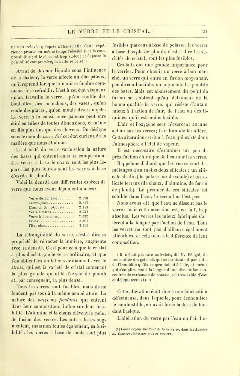 ne s'est relevée qu'après s'être aplatie. Cette expé- rience prouve en même temps l'élasticité et la com- pressibilité ; si le choc est trop violent et dépasse la possibilité compressive, la balle se brise. » Avant de devenii lii]uide sous rinflnence de la clialeur, le verre affecte un état pâteux, qu'il reprend lorsque la matière fondue com- mence à se refroidir. C'est à cet état visqueux qu'on travaille le verre, qu'on souffle des bouteilles, des manchons, des vases, qu'on coule des glaces, qu'on moule divers objets. Le verre à la consistance pâteuse peut être étiré en tubes de toutes dimensions, et même en fils plus fins que des cheveux. On désigne sous le nom de verre filé cet état curieux de la matière que nous étudions. La densité du verre varie selon la nature des bases qui entrent dans sa composition. Les verres à base de chaux sont les plus lé- gers; les plus lourds sont les verres à base d'oxyde de plomb. Voici la densité des différentes espèces de verre que nous avons déjà mentionnées : Verre de Bohùme 2.396 Crown-glass 2.^iS7 Glace de Saint-Gobaiii 2.488 Verre à vitres 2.G42 Verre à bouteilles 2.732 Cristal 3.255 Flint-glass 3.C00 La réfrangibilité du verre, c'est-à-dire sa propriété de réfracter la lumière, augmente avec sa densité. C'est pour cela que le cristal a plus d'éclat que le veire ordinaire, et que l'on obtient les imitations de diamant avec le strass, qui est la variété de cristal contenant la plus grande quantité d'oxyde de plomb -et, par conséquent, la plus dense. Tous les verres sont fusibles, mais ils ne fondent pas tous à la même température. La nature des bai es ou fondants qui entrent dans leur comjjosilion, influe sur leur fusi- bilité. L'alumine et la chaux élèvent le poiuv de fusion des verres. Les autres bases aug- mentent, mais non toutes également, sa fusi- i)ilité ; les verres à base de soude sont plus fusibles que ceux à base de potasse ; les verres à base d'oxyde de plomb, c'est-à-dire les va- riétés de cristal, sont les plus fusibles. Ces faits ont une grande importance pour le verrier. Pour obtenir un verre à bon mar- ché, un verre qui entre en fusion moyennant peu de combustible, on augmente la quantité des bases. Mais cet abaissement du point de fusion ne s'obtient qu'au détriment de la bonne qualité du verre, qui résiste d'autant mieux à l'action de l'air, de l'eau ou des li- quides, qu'il est moins fusible. L'air et l'oxygène secs n'exercent aucune action sur les verres; l'air humide les altère. Cette altération est due à l'eau qui existe dans l'atmosphère à l'état de vapeur. Il est nécessaire d'examiner un peu de près l'action chimique de l'eau sur les verres. Rappelons d'abord que les verres sont des mélanges d'au moins deux silicates : un sili- cate alcalin (de potasse ou de soude) et un si- licate terreux (de chaux, d'alumine, de fer ou de plomb). Le premier de ces silicates est soluble dans l'eau, le second ne l'est pas. Nous avons dit que l'eau ne dissout pas le verre ; mais cette assertion est, en fait, trop absolue. Les verres les mieux fabriqués s'al- tèrent à la longue par l'action de l'eau. Tous les verres ne sont pas d'ailleurs également altérables, et cela tient à la différence de leur composition. « Il n'était pas rare autrefois, dit M. Péligot, de rencontrer des gobelets qui se ternissaient par suite de riïumidité qu'ils empruntaient à l'air, et même qui s'emplissaient à la longue d'une dissolution con- centrée de carbonate de potasse, sel très-avide d'eau et déliquescent (IJ. » Cette altération était due à une fabrication défectueuse, dans laquelle, pour économiser le combustible, on avait forcé la dose de fon- dant basique. L'altération du verre par l'eau ou l'air hu- (1) Douze Leçons sur l'art d'' la verrerie, dans les Annales du Conservatoire des arts et métiers.