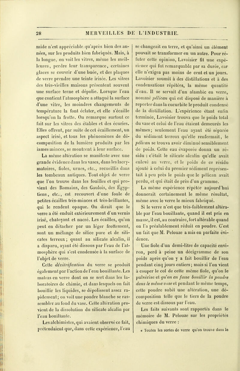 mide n'est appréciable, qu'après bien des an- nées, sur les produits bien fabriqués. Mais, à la longue, on voit les vitres, même les meil- leures, perdre leur transparence, certaines glaces se couvrir d'une buée, et des plaques de verre prendre une teinte irisée. Les vitres des très-vieilles maisons présentent souvent une surface terne et dépolie. Lorsque l'eau que contient l'atmosphère a attaqué la surface d'une vitre, les moindres changements de température la font éclater, et elle s'écaille lorsqu'on la frotte. On remarque surtout ce fait sur les vitres des étables et des écuries. Elles offrent, par suite de cet écaillement, un aspect irisé, et tous les phénomènes de dé- composition de la lumière produits par les iames minces, se montrent à leur surface. La même altération se manifeste avec une grande évidence dans les vases, dans les lacry- matoires, fioles, urnes, etc., recueillis dans les tombeaux antiques. Tout objet de verre que l'on trouve dans les fouilles et qui pro- vient des Romains, des Gaulois, des Egyp- tiens, etc., est recouvert d'une foule de petites écailles très-minces et très-brillantes, qui le rendent opaque. On dirait que le verre a été enduit extérieurement d'un vernis irisé, chatoyant et nacré. Les écailles, qu'on peut en détacher par un léger frottement, sont un mélange de silice pure et de sili- cates terreux ; quant au silicate alcalin, il a disparu, ayant été dissous par l'eau de l'at- mosphère qui s'est condensée à la surface de l'objet de verre. Cette dévitrification du verre se produit également par l'action de l'eau bouillante. Les matras en verre dont on se sert dans les la- boratoires de chimie, et dans lesquels on fait bouillir les liquides, se dépolissent assez ra- pidement; on voit une poudre blanche se ras- sembler au fond du vase. Celte altération pro- vient de la dissolution du silicate alcalin par l'eau bouillante. Les alchimistes, qui avaient observé ce fait, prétendaient que, dans cette expérience, l'eau se changeait en terre, et qu'ainsi un élément pouvait se transformer en un autre. Pour ré- futer cette opinion, Lavoisier fit une expé- rience qui fut remarquable par sa durée, car elle n'exigea pas moins de cent et un jours. Lavoisier soumit à des distillations et à des condensations répétées, la même quantité d'eau. Il se servait d'un alambic en verre, nommé pélican qui est disposé de manière à reporter dans la cucurbite le produit condensé de la distillation. L'expérience étant enfin terminée, Lavoisier trouva que le poids total du vase et celui de l'eau étaient demeurés les mêmes; seulement l'eau ayant été séparée du sédiment terreux qu'elle renfermait, le pélican se trouva avoir diminué sensiblement de poids. Cette eau évaporée donna un ré^ sidu : c'était le silicate alcalin qu'elle avait enlevé au verre, et le poids de ce résidu ajouté à celui du premier sédiment représen- tait à peu près le poids que le pélican avait perdu, et qui était de près d'un gramme. La même expérience répétée aujourd'hui donnerait certainement le même résultat, même avec le verre le mieux fabriqué. Si le verre n'est que très-faiblem.ent altéra- ble par l'eau bouillante, quand il est pris en masse, il est, au contraire, fort altérable quand on l'a préalablement réduit en poudre. C'est un fait que M. Pelouze a mis en parfaite évi- dence. Une fiole d'un demi-litre de capacité envi- ron, perd à peine un décigramme de son poids après qu'on y a fait bouillir de l'eau pendant cinq jours entiers ; mais si l'on vient à couper le col de cette même fiole, qu'on le pulvérise et quon en fasse bouillir la poudre dans le même vase et pendant le même temps, cette poudre subit une altération, une dé- composition telle que le tiers de la poudre de verre est dissous par l'eau. Les faits suivants sont rapportés dans le mémoire de M. Pelouze sur les propriétés chimiques du verre : « Toutes les sortes de verre qu'on trouve dans le.