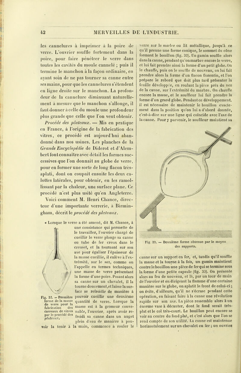 les cannelures à imprimer à la poire de verre. L'ouvrier souffle fortement dans la poire, pour faire pénétrer le verre dans toutes les cavités du moule cannelé ; puis il termine le manchon à la façon ordinaire, en ayant soin de ne pas tourner sa canne entre ses mains, pour que les cannelures s'étendent en ligne droite sur le manchon. La profon- deur de la cannelure diminuant naturelle- ment à mesure que le manchon s'allonge, il faut donner à celle du moule une profondeur plus grande que celle que l'on veut obtenir. Procédé des plateaux. — Mis en pratique en France, à l'origine de la fabrication des vitres, ce procédé est aujourd'hui aban- donné dans nos usines. Les planches de la Grande Encyclopédie de Diderot et d'Alem- bertfontconnaître avec détail les formes suc- cessives que l'on donnait au globe de verre, pour en former une sorte de long flacon très- aplati, dont on coupait ensuite les deux ca- lottes latérales, pour obtenir, en les ramol- lissant par la chaleur, une surface plane. Ce procédé n'est plus usité qu'en Angleterre. Voici comment M. Henri Chance, direc- teur d'une importante verrerie, à Birmin- gham, décrit le procédé des plateaux. « Lorsque le verre a élc amené, dit M. Chance, à une consistance qui permette de le travailler, l'ouvrier chargé de cueillir le verre plonge sa canne ou tube de fer creux dans le creuset, et la tournant sur son axe pour égaliser l'épaisseur de la masse cueillie, il enlève à l'ex- trémité, sur le nez, comme on l'appelle en termes techniques, une masse de verre présentant la forme d'une poire. Posant alors sa canne sur un chevalet, il la tourne doucement,et laisse la sur- face se refroidir de manière à Fig. 32. — Première pouvoir cueillir une deuxième forme de la masse quantité de verre. Lorsque la de verre pour la , , , fabrication des masse est A la grosseur conve- can-eaux de vitres nable, l'ouvrier, après avoir re- l%leal7f'^''^'' froidi sa canne dans un auget plein d'eau de manière à pou- voir la tenir à la main, commence à rouler le verre sur le marbre ou lit métallique, jusqu'à ce qu'il prenne une forme conique, le sommet du cône formant le bouillon (fig. 32). Un gamin souffle alors dansla canne, pendant qu'on marbre encore le verre, et lui fait prendre ainsi la forme d'un pelil globe. On le chaufîe, puis on le souffle de nouveau, on lui fait prendre alors la forme d'un flacon florentin, et l'on prépare le rebord que doit plus lard présenter la feuille développée, en roulant la pièce près du nez de la canne, sur l'extrémité du marbre. On chaufle encore la masse, et le souffleur lui fait prendre la forme d'un grand globe. Pendant ce développement, il est nécessaire de maintenir le bouillon exacte- ment dans la position qu'on lui a d'abord donnée, c'est-à-dire sur une ligne qui coïncide avec l'axe de la canne. Pour y parvenir, le souffleur maintient sa Fig. 33. — Deuxième forme obtenue par le moyen des supports. canne sur un support en fer, et, tandis qu'il souffle la masse et la tourne à la fois, un gamin maintient contre lebouillon une piècede fer qui se terminesous la forme d'une petite capsule (fig. 33). On présente alors au feu de nouveau, et là, par un tour de main de l'ouvrier et en dirigeant la flamme d'une certaine manière sur le globe, on aplatit le front de celui-ci ; on évite, d'ailleurs, qu'il ne s'écrase pendant cette opération, en faisant faire à la canne une révolution rapide sur son axe. La pièce ressemble alors à un énorme vase à décanter, dont le fond serait très- plat elle col très-court. Le bouillon peut encore se voir au centre du fond plat, et c'est alors que l'on se rend compte de son ulilité. La canne est maintenue horizontalement surun chevalet en fer ; un ouvriec