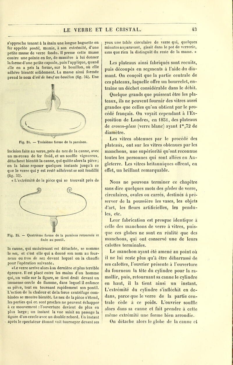 s'approche tenant à la main une longue baguette en fer appelée pontil, munie, à son extrémité, d'une petite masse de verre fondu. Il presse cette masse contre une pointe en fer, de manière à lui donner la forme d'une petite capsule, puis l'applique, quand tjlle en a pris la forme, sur le bouillon, où elle adhère bientôt sohdement. La masse ainsi formée prend le nom d'oeil de bœuf ou bouillon (fig. 34). Une Fig. 3}. — Troisième forme de la paraison. incision faite au verre, près du nez de la canne, avec un morceau de fer froid, et un souffle vigoureux, détachent bientôt la canne, qui quitte alors la pièce ; on la laisse reposer quelques instants jusqu'à ce que le verre qui y est resté adhérent se soit fendillé (fig. 33). « L'extrémité de la pièce qui se trouvait près de Fig. 35. — Quatrième forme de la paraison retournée et fixée au pontil. la canne, qui maintenant est détachée, se nomme le nez, et c'est elle qui a donné son nom au four- neau ou trou de nez devant lequel on la chauffe pour l'opération suivante. « Le verre arrive alors à sa dernière et plus terrible épreuve. Il est placé entre les mains d'un homme qui, un voile sur la figure, se tient droit devant un immense cercle de flamme, dans lequel il enfonce sa pièce, tout en tournant rapidement son pontil. L'action de la chaleur et delà force centrifuge com- binées se montre bientôt. Le nez de la pièce s'étend, les parties qui er, sont proches ne peuvent échapper à ce mouvement : l'ouverture devient de plus en plus large; un instant la vue saisit au passage la ligure d'un cercle avec un double rebord. Un instant après le spectateur étonné voit tournoyer devant ses yeux une table circulaire de verre qui, quelques minutes auparavant, gisait dans le pot de verrerie, sans que rien la distinguât du reste de la masse. » Les plateaux ainsi fabriqués sont recuits, puis découpés en segments à l'aide du dia- mant. On conçoit que la partie centrale de ces plateaux, laquelle offre un bourrelet, en- traîne un décbet considérable dans le débit. Quelque grands que puissent être les pla- teaux, ils ne peuvent fournir des vitres aussi grandes que celles qu'on obtient par le pro- cédé français. On voyait cependant à l'Ex- position de Londres, en 18S1, des plateaux de crown-glass (verre blanc) ayant 1',72 de diamètre. Les vitres obtenues par le procédé des plateaux, ont sur les vitres obtenues par les manchons, une supériorité qu'ont reconnue toutes les personnes qui sont allées en An- gleterre. Les vitres britanniques offrent, en effet, un brillant remarquable. Nous ne pouvons terminer ce chapitre sans dire quelques mots des globes de verre, circulaires, ovales ou carrés, destinés à pré- server de la poussière les vases, les objets d'art, les fleurs artificielles, les pendu- les, etc. Leur fabrication est presque identique à celle des manchons de verre à vitres, puis- que ces globes ne sont en réalité que des manchons, qui ont conservé une de leurs calottes terminales. Le manchon ayant été amené au point où il ne lui reste plus qu'à être débarrassé de ses calottes, l'ouvrier présente à l'ouverture du fourneau la tête du cylindre pour la ra- mollir, puis, retournant sa canne le cylindre en haut, il la tient ainsi un instant. L'extrémité du cylindre s'infléchit en de- dans, parce que le verre de la partie cen- trale cède à ce poids. L'ouvrier souffle alors dans sa canne et fait prendre à cette même extrémité une forme bien arrondie. On détache alors le globe de la canne et