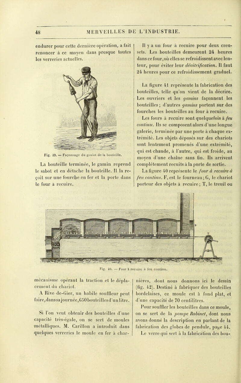 endurer pour cette dernière opération^ a fait renoncer à ce moyen dans presque toutes les verreries actuelles. Fig. 39. — Façonnage du goulot de la bouleille. La bouteille terminée, le gamin reprend le sabot et en détache la bouteille. 11 la re- çoit sur une fourclje en fer et la porte dans le four à recuire. 11 y a un four à recuire pour deux creu- sets. Les bouteilles demeurent 24 heures dans ce four, où elles se refroidissent avec len- teur, pour éviter leur dévitrification. Il faut 24 heures pour ce refroidissement graduel. La figure 41 représente la fabrication des bouteilles, telle qu'on vient de la décrire. Les ouvriers et les gamins façonnent les bouteilles ; d'autres gamins portent sur des fourches les bouteilles au four à recuire. Les fours à recuire sont quelquefois à feu continu. Ils se composent alors d'une longue galerie, terminée par une porte à chaque ex- trémité. Les objets déposés sur des chariots sont lentement promenés d'une extrémité, qui est chaude, à l'autre, qui est froide, au moyen d'une chaîne sans fin. Ils arrivent complètement recuits à la porte de sortie. La figure 40 représente le four à recuire à feu continu. F, est le fourneau; G, le chariot porteur des objets à recuire ; T, le treuil ou Fig. 40. — Four à recuire à feu continu. mécanisme opérant la traction et le dépla- cement du chariot. A Rive de-Gier, un habile souffleur peut faire^danssajournée,650 bouteilles d'un litre. Si l'on veut obtenir des bouteilles d'une capacité très-égale, on se sert de moules métalliques. M. Carillon a introduit dans quelques verreries le moule en fer à char- nières, dont nous donnons ici le dessin (fig. 42). Destiné à fabriquer des bouteilles bordelaises, ce moule est à fond plat, et d'une capacité de 70 centilitres. Pour souffler les bouteilles dans ce moule, on se sert de la pompe Robinet^ dont nous avons donné la description en parlant de la fabrication des globes de pendule, pa^e 44. Le verre qui sert à la fabrication des hou-