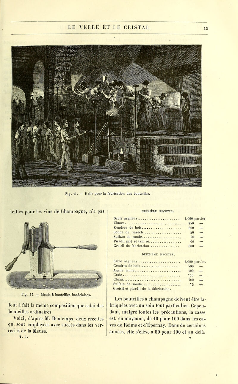 Fig. 41. — Halle poui' la fabrication des bouteilles. teilles pour les vins de Champagne, n'a pas Fig. 42. — Moule à bouteilles bordelaises. tout à fait la même composition que celui des bouteilles ordinaires. Voici, d'après M. Bontemps, deux recettes qui sont employées avec succès dans les ver- reries de la Meuse. T. I. PREMIÈRE RECETTE. Sable argileux 1,000 parties Chaux . 850 Cendres de bois 600 — Soude de varech 50 — Sulfate de soude 20 — Picadil pilé et tamisé CO — Groisil de fabrication 600 — DliUXIÈUIC RECETTE. Sable argileux 1,000 part'es. Cendres de bois 500 — Argile jaune 400 — Craie 750 — Chaux 700 — Sulfate de soude.. 75 — Groisil et picadil de la fabrication. Les bouteilles à Champagne doivent être fa- briquées avec un soin tout particulier. Cepen- dant, malgré toutes les précautions, la casse est, en moyenne, de 10 pour 100 dans les ca- ves de Reims et d'Epernay. Dans de certaines années, elle s'élève à SO pour 100 et au delà. 7