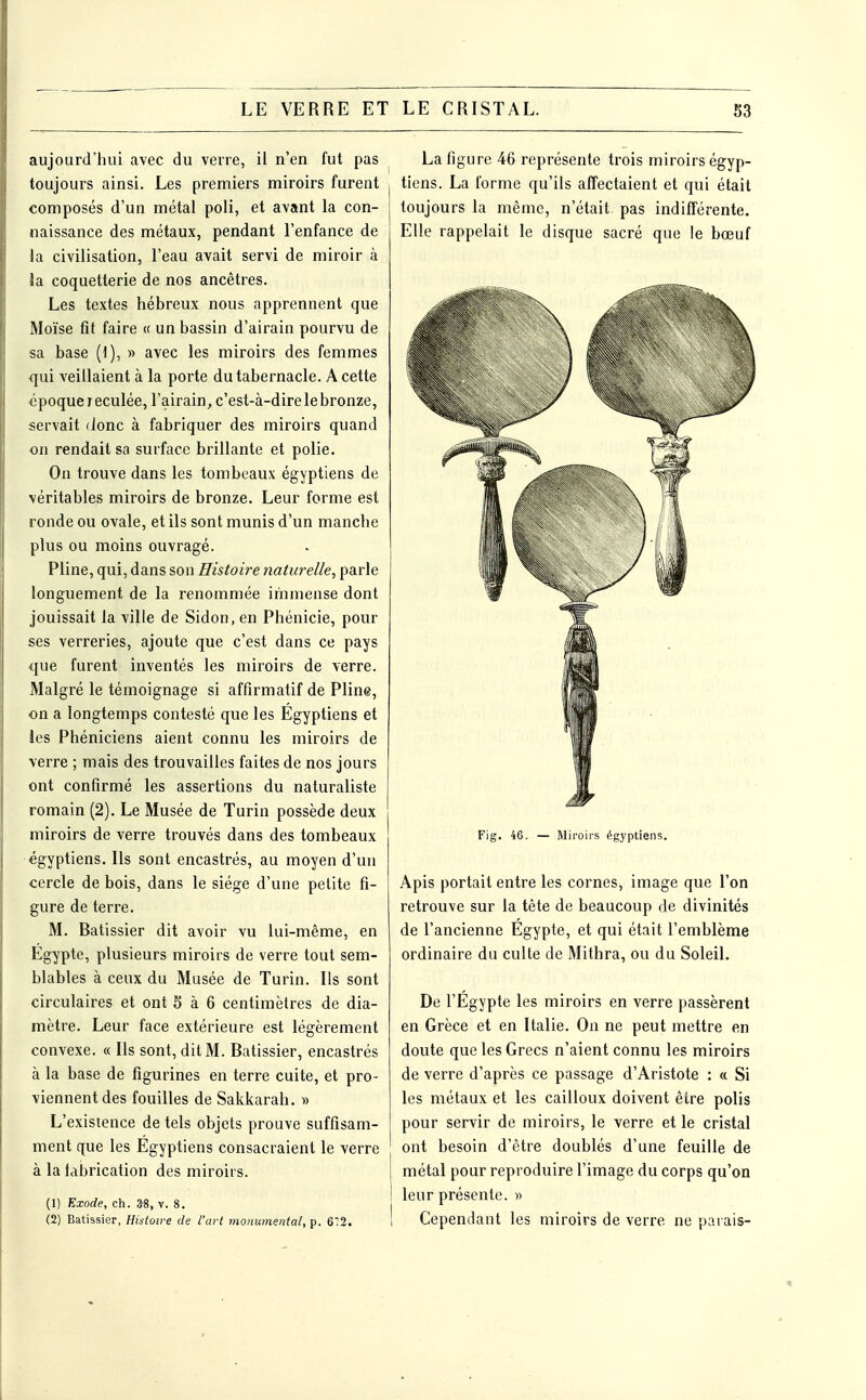 aujourd'hui avec du verre, il n'en fut pas toujours ainsi. Les premiers miroirs furent composés d'un métal poli, et avant la con- naissance des métaux, pendant l'enfance de la civilisation, l'eau avait servi de miroir à Ja coquetterie de nos ancêtres. Les textes hébreux nous apprennent que Moïse fit faire « un bassin d'airain pourvu de sa base (1), » avec les miroirs des femmes qui veillaient à la porte du tabernacle. A cette «poque reculée, l'airain^ c'est-à-dire le bronze, servait donc à fabriquer des miroirs quand on rendait sa surface brillante et polie. On trouve dans les tombeaux égyptiens de véritables miroirs de bronze. Leur forme est ronde ou ovale, et ils sont munis d'un manche plus ou moins ouvragé. Pline, qui, dans son Histoire naturelle, parle longuement de la renommée immense dont jouissait la ville de Sidon, en Phénicie, pour ses verreries, ajoute que c'est dans ce pays que furent inventés les miroirs de verre. Malgré le témoignage si affirmatif de Pline, on a longtemps contesté que les Egyptiens et ies Phéniciens aient connu les miroirs de verre ; mais des trouvailles faites de nos jours ont confirmé les assertions du naturaliste romain (2). Le Musée de Turin possède deux miroirs de verre trouvés dans des tombeaux égyptiens. Ils sont encastrés, au moyen d'un cercle de bois, dans le siège d'une petite fi- gure de terre. M. Batissier dit avoir vu lui-même, en Egypte, plusieurs miroirs de verre tout sem- blables à ceux du Musée de Turin. Ils sont circulaires et ont 5 à 6 centimètres de dia- mètre. Leur face extérieure est légèrement convexe. « Ils sont, dit M. Batissier, encastrés à la base de figurines en terre cuite, et pro- viennent des fouilles de Sakkarah. » L'existence de tels objets prouve suffisam- ment que les Egyptiens consacraient le verre à la labrication des miroirs. (1) Exode, ch. 3-8, v. 8. (2) Batissier, Histoire de l'art monumental, p. 6;2. La figure 46 représente trois miroirs égyp- tiens. La l'orme qu'ils affectaient et qui était toujours la même, n'était, pas indifférente. Elle rappelait le disque sacré que le bœuf Fig. 46. — Miroirs égyptiens. Apis portait entre les cornes, image que l'on retrouve sur la tête de beaucoup de divinités de l'ancienne Egypte, et qui était l'emblème ordinaire du culte de Mithra, ou du Soleil. De l'Egypte les miroirs en verre passèrent en Grèce et en Italie. On ne peut mettre en doute que les Grecs n'aient connu les miroirs de verre d'après ce passage d'Aristote : « Si les métaux et les cailloux doivent être polis pour servir de miroirs, le verre et le cristal ont besoin d'être doublés d'une feuille de I métal pour reproduire l'image du corps qu'on ! leur présente. » I Cependant les miroirs de verre ne paiais-