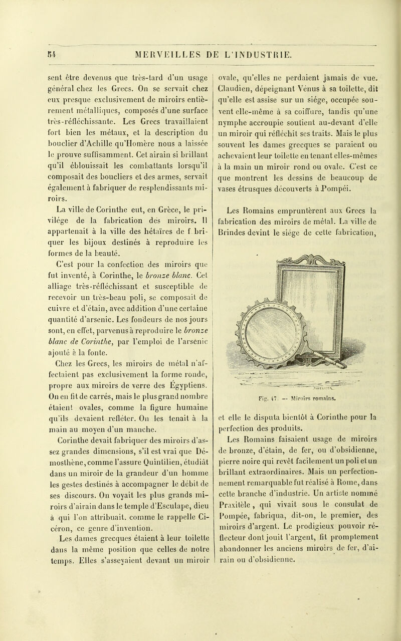 sent être devenus que très-tard d'un usage général chez Jes Grecs. On se servait chez eux presque exclusivement de miroirs entiè- rement métalliques, composés d'une surface très-réfléchissante. Les Grecs travaillaient fort bien les métaux, et la description du bouclier d'Achille qu'Homère nous a laissée le prouve suffisamment. Cet airain si brillant qu'il éblouissait les combattants lorsqu'il composait des boucliers et des armes, servait égalenient à fabriquer de resplendissants mi- roirs. La ville de Corinthe eut, en Grèce, le pri- vilège de la fabrication dés miroirs. 11 appartenait à la ville des hétaïres de f bri- quer les bijoux destinés à reproduire les formes de la beauté. C'est pour la confection des miroirs que fut inventé, à Corinthe, le bronze blanc. Cet alliage très-réfléchissant et susceptible de recevoir un très-beau poli, se composait de cuivre et d'étain, avec addition d'une certaine quantité d'arsenic. Les fondeurs de nos jours sont, en effet, parvenus à reproduire le bronze blanc de Corinthe, par l'emploi de l'arsenic ajouté à la fonte. Chez les Grecs, les miroirs de métal n'af- fectaient pas exclusivement la forme ronde, propre aux miroirs de verre des Egyptiens. On en fit de carrés, mais le plus grand nombre étaient ovales, comme la figure humaine qu'ils devaient refléter. On les tenait à la main au moyen d'un manche. Corinthe devait fabriquer des miroirs d'as- sez grandes dimensions, s'il est vrai que Dé- mosthène,comme l'assure Quinlilien, étudiât dans un miroir de la grandeur d'un homme les gestes destinés à accompagner le débit de ses discours. On voyait les plus grands mi- roirs d'airain dans le temple d'Esculape, dieu à qui l'on attribuait, comme le rappelle Ci- céron, ce genre d'invention. Les dames grecques étaient à leur toilette dans la même position que celles de notre temps. Elles s'asseyaient devant un miroir ovale, qu'elles ne perdaient jamais de vue. Claudien, dépeignant Vénus à sa toilette, dit qu'elle est assise sur un siège, occupée sou- vent elle-même à sa coiffure, tandis qu'une nymphe accroupie soutient au-devant d'elle un miroir qui réfléchit ses traits. Mais le plus souvent les dames grecques se paraient ou achevaient leur toilette en tenant elles-mêmes à la main un miroir rond ou ovale. C'est ce que montrent les dessins de beaucoup de vases étrusques découverts àPompéi. Les Romains empruntèrent aux Grecs la fabrication des miroirs de métal. La ville de Brindes devint le siège de cette fabrication, Fig. 47. — Miroirs romains. et elle le disputa bientôt à Corinthe pour la perfection des produits. Les Romains faisaient usage de miroirs de bronze, d'étain, de fer, ou d'obsidienne, pierre noire qui revêt facilement un poli et un brillant extraordinaires. Mais un perfection- nement remarquable fut réalisé à Rome, dans cette branche d'industrie. Un artiste nommé Praxitèle, qui vivait sous le consulat de Pompée, fabriqua, dit-on, le premier, des miroirs d'argent. Le prodigieux pouvoir ré- flecteur dont jouit l'argent, fit promplement abandonner les anciens miroii s de l'or, d'ai- rain ou d'obsidienne.