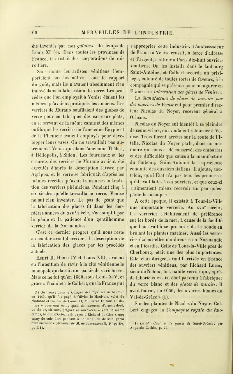 été inventés par nos ffaîniers, du temps de Louis XI (1). Dans toutes les provinces de France, il existait des corporations de mi- roitiers. Sans doute les artistes vénitiens l'em- portaient sur les nôtres, sous le rapport du goût, mais ils n'avaient absolument rien innové dans la fabrication du verre. Les pro- cédés que l'on employait à Venise étaient les mêmes qu'avaient pratiqués les anciens. Les verriers de Murano soufflaient des globes de verre pour en fabriquer des carreaux plats, en se servant de la même canne et des mêmes outils que les verriers de l'ancienne Egypte et de la Phénicie avaient employés pour déve- lopper leurs vases. On ne travaillait pas au- trement à Venise que dans l'ancienne Thèbes, à Héliopolis, à Sidon. Les fourneaux et les creusets des verriers de Murano avaient été exécutés d'après la description laissée par Agrippa, et le verre se fabriquait d'après les mêmes recettes qu'avait transmises la tradi- tion des verriers phéniciens. Pendant cinq à six siècles qu'elle travailla le verre, Venise ne sut rien inventer. Le pas de géant que la fabrication des glaces fit dans les der- nières années du xvii* siècle, s'accomplit par le génie et la patience d'un gentilhomme verrier de la Normandie. C'est ce dernier progrès qu'il nous reste à raconter avant d'arriver à la description de la fabrication des glaces par les procédés actuels. Henri II, Henri IV et Louis XIII, avaient eu l'intention de ravir à la cité vénitienne le monopole qui faisait une partie de sa richesse. Mais ce ne fut qu'en 1660, sous Louis XIV, et grâce à l'habileté de Colbert, que la France put (1) Oa trouve dans le Compte des dépenses de la Cour en UG9, qu'il fut payé à Olivier le Maulvais, valet de chambre et barbier de Louis XI, 20 livres 12 sous IG de- niers « pour ung estuy garni de razouers d'argent doré, de fin or, sizeaux, peignes et viirouers. » Vers le même temps, le duc d'Orléans fit payer à Richard de Giez « unq estuy de cuir doré pendant à un long lez de soie garni d'un mirouer » [Archives de M. de Joursanvault, F' partie, p. 118). s'approprier celte industrie. L'ambassadeur de France à Venise réussit, à force d'adresse et d'argent, à attirer à Paris dix-huit ouvriers vénitiens. On les installa dans le faubourg Saint-Antoine, et Colbert accorda un privi- lège, entouré de toutes sortes de faveurs, à la compagnie qui se présenta pour inaugurer en France la « fabrication des glaces de Venise. » La Manufacture de glaces de miroirs par des ouvriers de Venise eut pour premier direc- teur Nicolas du Noyer, receveur général à Orléans. Nicolas du Noyer eut bientôt à se plaindre de ses ouvriers, qui voulaient retourner à Ve- nise. Trois furent arrêtés sur la route de l'I- talie. Nicolas du Noyer parle, dans un mé- moire qui nous a été conservé, des embarras et des difficultés que cause à la manufacture du faubourg Saint-Antoine la capricieuse conduite des ouvriers italiens. 11 ajoute, tou- tefois, que l'Etat n'a pas tenu les promesses qu'il avait faites à ces ouvriers, et que ceux-ci « aimeraient mieux recevoir un peu qu'es- pérer beaucoup. » A cette époque, il existait à Tour-la-Ville une importante verrerie. Au xvii siècle, les verreries s'établissaient de préférence sur les bords de la mer, à cause de la facilité que l'on avait à se procurer de la soude en brûlant les plantes marines. Aussi les verre- ries étaient-elles nombreuses en Normandie et en Picardie. Celle de Tour-la-Ville près de Cherbourg, était une des plus importantes. Elle était dirigée, avant l'arrivée en France des ouvriers vénitiens, par Richard Lucas, sieur de Nehou, fort habile verrier qui, après de laborieux essais, était parvenu à fabriquer du verre blanc et des glaces de miroirs. Il avait fourni, en 16S6, les «verres blancs du Val-de-Grâce » (1). Sur les plaintes de Nicolas du Noyer, Col- bert engagea la Compagnie royale du fau' (1) La Manufacture de glaces de Saint-Gobain, par Augustin Cochin, p. 23.