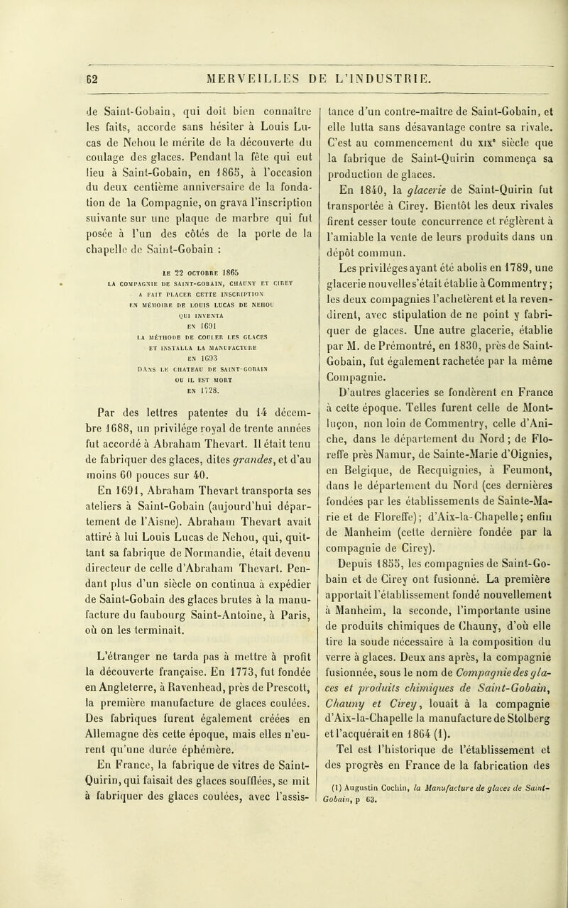 de Saint-Gobain, qui doit bien connaître les faits, accorde sans hésiter à Louis Lu- cas de Nehou le mérite de la découverte du coulage des glaces. Pendant la fête qui eut lieu à Sainl-Gobain, en à l'occasion du deux centième anniversaire de la fonda- tion de la Compagnie, on grava l'inscription suivante sur une plaque de marbre qui fut posée à l'un des côtés de la porte de la chapelle de Saint-Gobain : LE 22 OCTOBRE 1865 LA COMPAGNIE UE SAINT-GOBAIN, CHAUNY ET CIHEY A FAIT PLACER CETTE INSCRIPTION EN MÉMOIRE DE LOUIS LUCAS DE KEHOU QUI INVENTA EN 16D1 LA MÉTHODE DE COULER LES GLACES ET INSTALLA LA MANUFACTURE EN 1G93 DAXS LE CHATEAU DE SAINT GOBAIN OU IL EST MORT EN 1/28. Par des lettres patentes du 14 décem- bre 1688, un privilège royal de trente années fut accordé à Abraham Thevart. 11 était tenu de fabriquer des glaces, dites grandes, et d'au moins 60 pouces sur 40. En 1691, Abraham Thevart transporta ses ateliers à Saint-Gobain (aujourd'hui dépar- tement de l'Aisne). Abraham Thevart avait attiré à lui Louis Lucas de Nehou, qui, quit- tant sa fabrique de Normandie, était devenu directeur de celle d'Abraham Thevart. Pen- dant plus d'un siècle on continua à expédier de Saint-Gobain des glaces brutes à la manu- facture du faubourg Saint-Antoine, à Paris, où on les terminait. L'étranger ne tarda pas à mettre à profit la découverte française. En 1773, fut fondée en Angleterre, à Ravenhead, près de Prescott, la première manufacture de glaces coulées. Des fabriques furent également créées en Allemagne dès cette époque, niais elles n'eu- rent qu'une durée éphémère. En Franco, la fabrique de vitres de Saint- Quirin,qui faisait des glaces soufflées, se mit à fabriquer des glaces coulées, avec l'assis- tance d'un contre-maître de Saint-Gobain, et elle lutta sans désavantage contre sa rivale. C'est au commencement du xix° siècle que la fabrique de Saint-Quirin commença sa production de glaces. En 1840, la glacerie de Saint-Quirin fut transportée à Cirey. Bientôt les deux rivales firent cesser toute concurrence et réglèrent à l'amiable la vente de leurs produits dans un dépôt commun. Les privilèges ayant été abolis en 1789, une glacerie nouvelles'était établie à Commentry ; les deux compagnies l'achetèrent et la reven- dirent, avec stipulation de ne point y fabri- quer de glaces. Une autre glacerie, établie par M. de Pi'émontré, en 1830, près de Saint- Gobain, fut également rachetée par la même Compagnie. D'autres glaceries se fondèrent en France à cette époque. Telles furent celle de Mont- luçon, non loin de Commentry, celle d'Ani- che, dans le département du Nord ; de Flo- l'effe près Namur, de Sainte-Marie d'Oignies, en Belgique, de Recquignies, à Feumont, dans le département du Nord (ces dernières fondées par les établissements de Sainte-Ma- rie et de Floreffe); d'Aix-la-Chapelle; enfin de Manheim (celte dernière fondée par la compagnie de Cirey). Depuis 18SS, les compagnies de Saint-Go- bain et de Cirey ont fusionné. La première apportait l'établissement fondé nouvellement à Manheim, la seconde, l'importante usine de produits chimiques de (^hauny, d'où elle tire la soude nécessaire à la composition du verre à glaces. Deux ans après, la compagnie fusionnée, sous le nom de Compagnie des gla- ces et produits chimiques de Saint-Gobain, Chauny et Cirey, louait à la compagnie d'Aix-la-Chapelle la manufacture de Stolberg et l'acquérait en 1864 (1). Tel est l'historique de l'établissement et des progrès en France de la fabrication des (1) Augustin Cocliin, la Manufacture de glaces de Saint- Gobain, p C3.