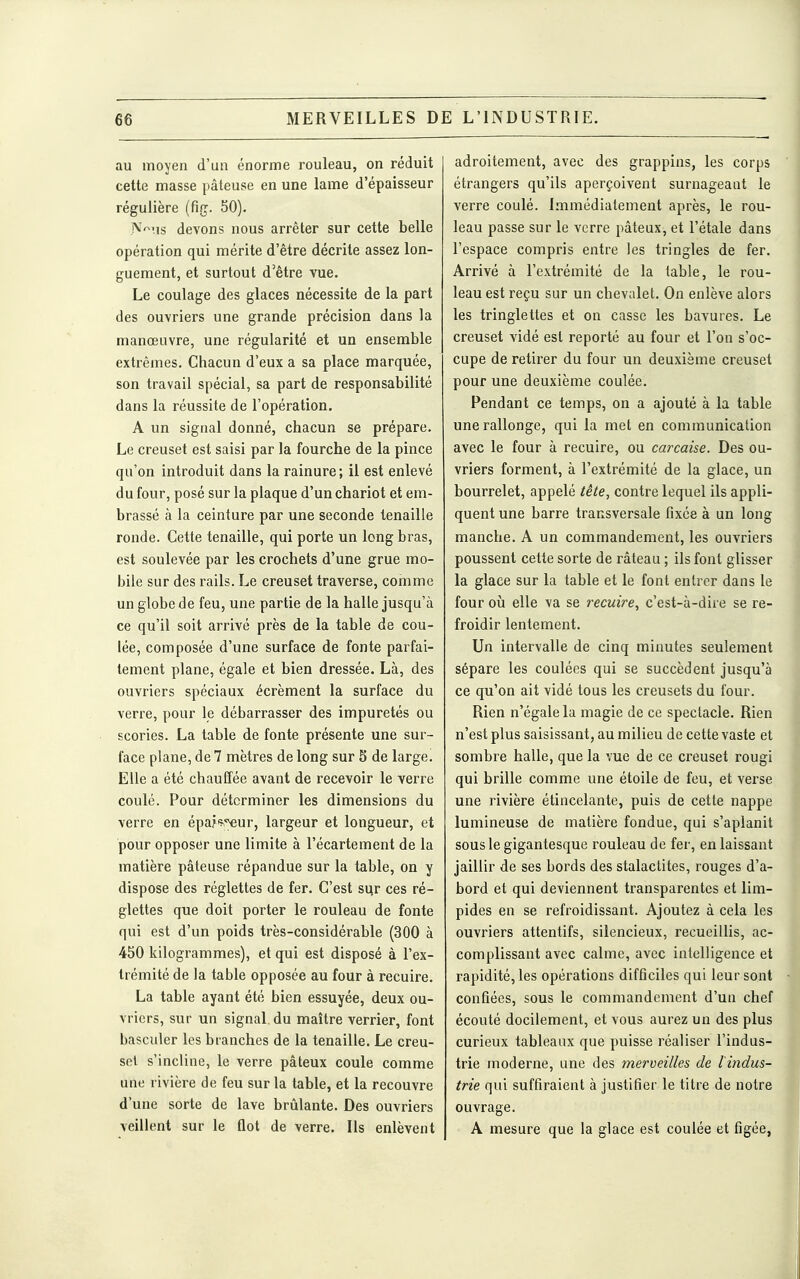 au moyen d'un énorme rouleau, on réduit cette masse pâteuse en une lame d'épaisseur régulière (fig. 50). A'^^'is devons nous arrêter sur cette belle opération qui mérite d'être décrite assez lon- guement, et surtout d'être vue. Le coulage des glaces nécessite de la part des ouvriers une grande précision dans la manœuvre, une régularité et un ensemble extrêmes. Chacun d'eux a sa place marquée, son travail spécial, sa part de responsabilité dans la réussite de l'opération. A un signal donné, chacun se prépare. Le creuset est saisi par la fourche de la pince qu'on introduit dans la rainure; il est enlevé du four, posé sur la plaque d'un chariot et em- brassé à la ceinture par une seconde tenaille ronde. Cette tenaille, qui porte un long bras, est soulevée par les crochets d'une grue mo- bile sur des rails. Le creuset traverse, comme un globe de feu, une partie de la halle jusqu'à ce qu'il soit arrivé près de la table de cou- lée, composée d'une surface de fonte parfai- tement plane, égale et bien dressée. Là, des ouvriers spéciaux écrément la surface du verre, pour le débarrasser des impuretés ou scories. La table de fonte présente une sur- face plane, de 7 mètres de long sur 5 de large. Elle a été chauffée avant de recevoir le verre coulé. Pour déterminer les dimensions du verre en épa?«-';€ur, largeur et longueur, et pour opposer une limite à l'écartement de la matière pâteuse répandue sur la table, on y dispose des réglettes de fer. C'est siir ces ré- glettes que doit porter le rouleau de fonte qui est d'un poids très-considérable (300 à 450 kilogi-ammes), et qui est disposé à l'ex- trémité de la table opposée au four à recuire. La table ayant été bien essuyée, deux ou- vriers, sur un signal du maître verrier, font basculer les branches de la tenaille. Le creu- set s'incline, le verre pâteux coule comme une rivière de feu sur la table, et la recouvre d'une sorte de lave brûlante. Des ouvriers veillent sur le flot de verre. Ils enlèvent adroitement, avec des grappins, les corps étrangers qu'ils aperçoivent surnageant le verre coulé. Immédiatement après, le rou- leau passe sur le verre pâteux, et l'étalé dans l'espace compris entre les tringles de fer. Arrivé à l'extrémité de la table, le rou- leau est reçu sur un chevalet. On enlève alors les tringlettes et on casse les bavures. Le creuset vidé est reporté au four et l'on s'oc- cupe de retirer du four un deuxième creuset pour une deuxième coulée. Pendant ce temps, on a ajouté à la table une rallonge, qui la met en communication avec le four à recuire, ou carcaise. Des ou- vriers forment, à l'extrémité de la glace, un bourrelet, appelé tête, contre lequel ils appli- quent une barre transversale fixée à un long manche. A un commandement, les ouvriers poussent cette sorte de râteau ; ils font glisser la glace sur la table et le font entrer dans le four où elle va se recuire, c'est-à-dire se re- froidir lentement. Un intervalle de cinq minutes seulement sépare les coulées qui se succèdent jusqu'à ce qu'on ait vidé tous les creusets du four. Rien n'égale la magie de ce spectacle. Rien n'est plus saisissant, au milieu de cette vaste et sombre halle, que la vue de ce creuset rougi qui brille comme une étoile de feu, et vei'se une rivière étincelante, puis de cette nappe lumineuse de matière fondue, qui s'aplanit sous le gigantesque rouleau de fer, en laissant jaillir de ses bords des stalactites, rouges d'a- bord et qui deviennent transparentes et lim- pides en se refroidissant. Ajoutez à cela les ouvriers attentifs, silencieux, recueillis, ac- complissant avec calme, avec intelligence et rapidité, les opérations difficiles qui leur sont confiées, sous le commandement d'un chef écouté docilement, et vous aurez un des plus curieux tableaux que puisse réaliser l'indus- trie moderne, une des merveilles de l'indus- trie qui suffiraient à justifier le titre de notre ouvrage. A mesure que la glace est coulée et figée,