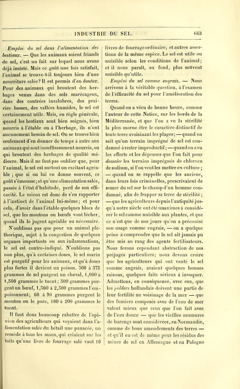 Emploi du sel dans Valimentation des bestiaux. — Que les animaux soient friands de sel, c'est un fait sur lequel nous avons déjà insisté. Mais ce goût une fois satisfait, l'animal se trouve-t-il toujours bien d'une nourriture salée? 11 est permis d'en douter. Pour des animaux qui broutent des her- bages venus dans des sols marécageux, dans des contrées insalubres, des prai- ries basses, des vallées humides, le sel est certainement utile. Mais, en règle générale, quand les bestiaux sont bien soignés, bien nourris à l'étable ou à l'herbage, ils n'ont aucunement besoin de sel. On se trouve bien seulement d'en donner de temps à autre aux animaux qui sont insuffisamment nourris, ou qui broutent des herbages de qualité mé- diocre. Mais il ne faut pas oublier que, pour l'animal, le sel est surtout un excitant agréa- ble ; que si on lui en donne souvent, ce goût s'émousse; et qu'une alimentation salée, passée à l'état d'habitude, perd de son effi- cacité. Le mieux est donc de s'en rapporter à l'instinct de l'animal lui-même ; et pour cela, d'avoir dans l'étable quelques blocs de sel, que les moutons ou bœufs vont lécher, quand ils le jugent agréable ou nécessaire. N'oublions pas que pour un animal plé- thorique, sujet à la congestion de quelques organes importants ou aux inflammations, le sel est contre-indiqué. N'oublions pas non plus, qu'à certaines doses, le sel marin est purgatif pour les animaux, et qu'à doses plus fortes il devient un poison. 300 à 375 grammes de sel purgent un cheval, 1,000 à 1,500 grammes le tuent ; 500 grammes pur- gent un bœuf, 1,500 à 2,500 grammes l'em- poisonnent; 60 à 90 grammes purgent le mouton ou le porc, 180 à 200 grammes le tuent. Il faut donc beaucoup rabattre de l'opi- nion des agriculteurs qui voyaient dans l'a- limentation salée du bétail une panacée, un remède à tous les maux, qui criaient sur les toits qu'une livre de fourrage salé vaut 10 livres de fourrage ordinaire, et autres asser- tions de la même espèce. Le sel est utile ou nuisible selon les conditions de l'animal; et il nous paraît, au fond, plus soilvent nuisible qu'utile. Emploi du sel comme engrais. — Nous arrivons à la véritable question, à l'examen de l'efficacité du sel pour l'amélioration des terres. Quand on a vécu de bonne heure, comme l'auteur de cette Notice, sur les bords de la Méditerranée, et que l'on a vu la stérilité la plus morne être le caractère distinctif de toute terre avoisinant les plages ; —quand on sait qu'un terrain imprégné de sel est con- damné à rester improductif ; — quand on a vu les efforts et les dépenses que l'on fait pour dessaler les terrains imprégnés de chlorure de sodium, si l'on veut les mettre en culture ; — quand on se rappelle que les anciens, dans leurs lois criminelles, prescrivaient de semer du sel sur le champ d'un homme con- damné, afin de frapper sa terre de stérilité ; — que les agriculteurs depuis l'antiquité jus- qu'à notre siècle ont été unanimes à considé- rer le sel comme nuisible aux plantes, et que ce n'est que de nos jours qu'on a préconisé son usage comme engrais, — on a quelque peine à comprendre que le sel ait jamais pu être mis au rang des agents fertilisateurs. Nous ferons cependant abstraction de nos préjugés particuliers; nous devons croire que les agriculteurs qui ont vanté le sel comme engrais, avaient quelques bonnes raisons, quelques faits sérieux à invoquer. Admettons, en conséquence, avec eux, que les polders hollandais doivent une partie de leur fertilité au voisinage de la mer — que des fumiers coznposés avec de l'eau de mer valent mieux que ceux que l'on fait avec de l'eau douce — que les vieilles saumures de harengs sont considérées, en Normandie, comme de bons amendements des terres — et qu'il en est de même pour les résidus des mines de sel en Allemagne et en Pologne