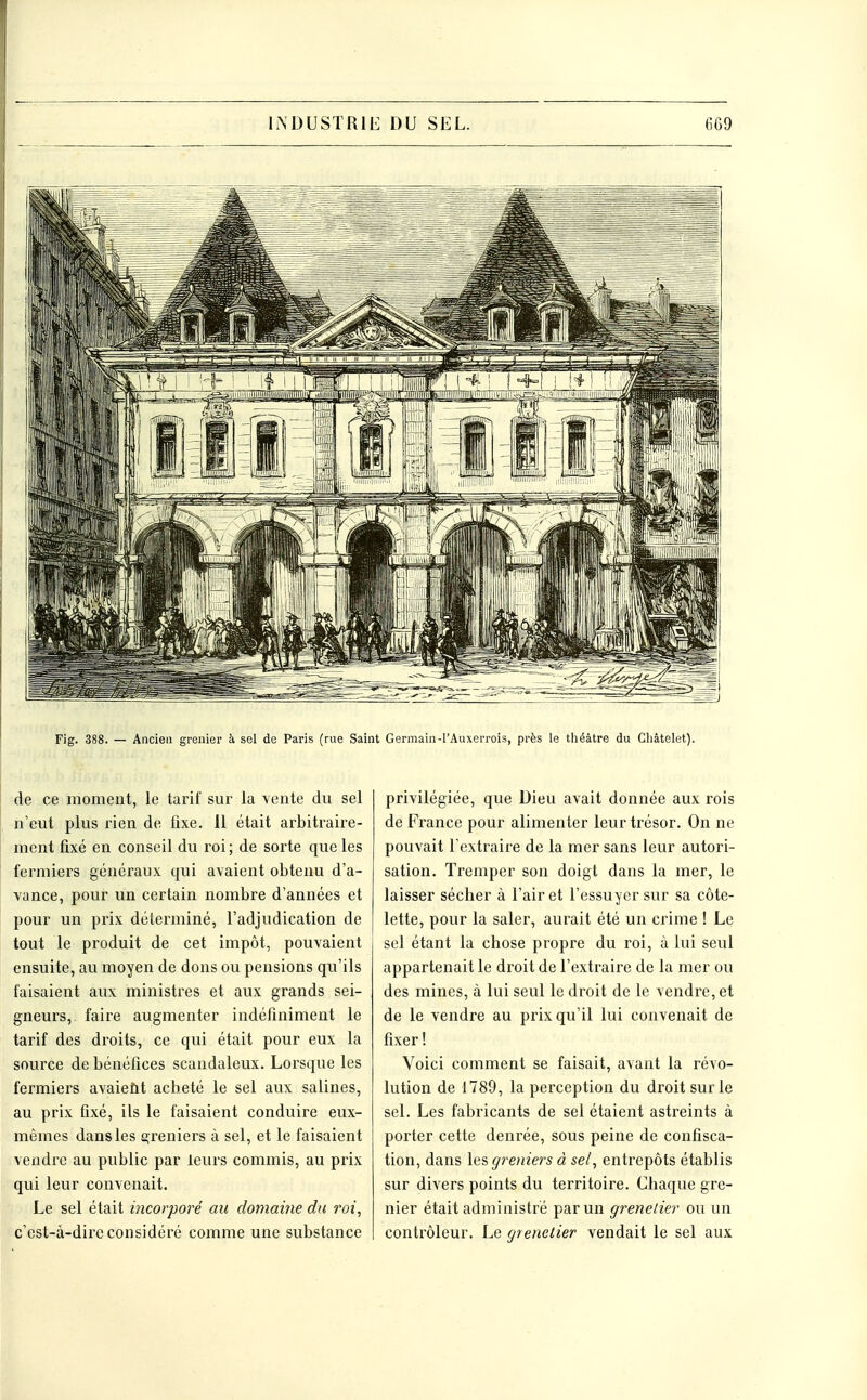 Fig. 388. — Ancien grenier à sel de Paris (rue Saint Germain-l'Auxerrois, près le théâtre du Cliâtelet). de ce moment, le tarif sur la yente du sel n'eut plus rien de fixe. 11 était arbitraire- ment fixé en conseil du roi; de sorte que les fermiers généraux qui avaient obtenu d'a- vance, pour un certain nombre d'années et pour un prix déterminé, l'adjudication de tout le produit de cet impôt, pouvaient ensuite, au moyen de dons ou pensions qu'ils faisaient aux ministres et aux grands sei- gneurs, faire augmenter indéfiniment le tarif des droits, ce qui était pour eux la source de bénéfices scandaleux. Lorsque les fermiers avaiefit acheté le sel aux salines, au prix fixé, ils le faisaient conduire eux- mêmes dans les greniers à sel, et le faisaient vendre au public par leurs commis, au prix qui leur convenait. Le sel était incorporé au domaine du roi, c'est-à-dire considéré comme une substance privilégiée, que Dieu avait donnée aux rois de France pour alimenter leur trésor. On ne pouvait l'extraire de la mer sans leur autori- sation. Tremper son doigt dans la mer, le laisser sécher à l'air et l'essuyer sur sa côte- lette, pour la saler, aurait été un crime ! Le sel étant la chose propre du roi, à lui seul appartenait le droit de l'extraire de la mer ou des mines, à lui seul le droit de le vendre, et de le vendre au prix qu'il lui convenait de fixer ! Voici comment se faisait, avant la révo- lution de 1789, la perception du droit sur le sel. Les fabricants de sel étaient astreints à porter cette deni'ée, sous peine de confisca- tion, dans greniers à sel, entrepôts établis sur divers points du territoire. Chaque gre- nier était administré par un grenelier ou un contrôleur. Le grenelier vendait le sel aux