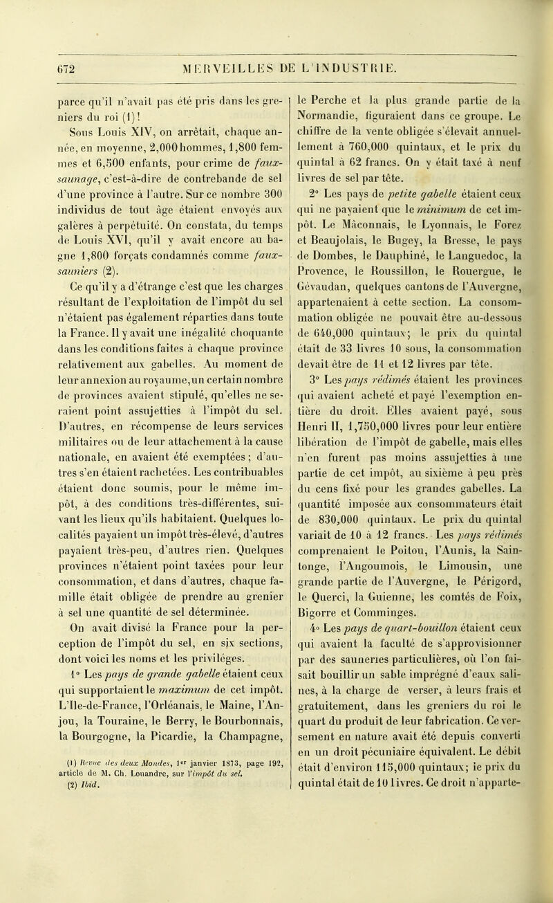 parce qu'il n'avait pas été pris dans les gre- niers du roi (1) ! Sous Louis XIV, on arrêtait, chaque an- née, en moyenne, 2,000hommes, 1,800 fem- mes et 6,500 enfants, pour crime de faux- saunage^ c'est-à-dire de contrebande de sel d'une province à l'autre. Sur ce nombre 300 individus de tout âge étaient envoyés aux galères à perpétuité. On constata, du temps de Louis XVI, qu'il y avait encore au ba- gne 1,800 forçats condamnés comme faux- sauniers (2). Ce qu'il y a d'étrange c'est que les charges résultant de l'exploitation de l'impôt du sel n'étaient pas également réparties dans toute la France. II y avait une inégalité choquante dans les conditions faites à chaque province relativement aux gabelles. Au moment de leur annexion au royaume,un certain nombre de provinces avaient stipulé, qu'elles ne se- raient point assujetties à l'impôt du sel. D'autres, en récompense de leurs services militaires ou de leur attachement à la cause nationale, en avaient été exemptées ; d'au- tres s'en étaient rachetées. Les contribuables étaient donc soumis, pour le même im- pôt, à des conditions très-différentes, sui- vant les lieux qu'ils habitaient. Quelques lo- calités payaient un impôt très-élevé, d'autres payaient très-peu, d'autres rien. Quelques provinces n'étaient point taxées pour leur consommation, et dans d'autres, chaque fa- mille était obligée de prendre au grenier à sel une quantité de sel déterminée. On avait divisé la France pour la per- ception de l'impôt du sel, en six sections, dont voici les noms et les privilèges. 1» he'&pays de grande gabelle étaient ceux qui supportaient le maximum de cet impôt. L'Ile-de-France, l'Orléanais, le Maine, l'An- jou, la Touraine, le Berry, le Bourbonnais, la Bourgogne, la Picardie, la Champagne, (1) lifviie des deux Mondes, janvier 1873, page 192, article de M. Ch. Louandre, sur l'impôt du se/, (2) làid. le Perche et la plus grande partie de la Normandie, figuraient dans ce groupe. Le chiffre de la vente obligée s'élevait annuel- lement à 760,000 quintaux, et le prix du quintal à 62 francs. On y était taxé à neuf livres de sel par tête. 2 Les pays de petite gabelle étaient ceux qui ne payaient que \e minimum de cet im- pôt. Le Maçonnais, le Lyonnais, le Forez et Beaujolais, le Bugey, la Bresse, le pays de Dombes, le Dauphiné, le Languedoc, la Provence, le Roussillon, le Rouergue, le Gévaudan, quelques cantons de l'Auvergne, appartenaient à cette section. La consom- mation obligée ne pouvait être au-dessous de 640,000 quintaux; le prix du quintal était de 33 livres 10 sous, la consommation devait être de H et 12 livres par tète. 3° Les jmys rédimés étaient les provinces qui avaient acheté et payé l'exemption en- tière du droit. Elles avaient payé, sous Henri II, 1,730,000 livres pour leur entière libération de l'impôt de gabelle, mais elles n'en furent pas moins assujetties à une partie de cet impôt, au sixième à peu près du cens fixé pour les grandes gabelles. La quantité imposée aux consommateurs était de 830,000 quintaux. Le prix du quintal variait de 10 à 12 francs. Les pays rédimés comprenaient le Poitou, l'Aunis, la Sain- tonge, l'Angoumois, le Limousin, une grande partie de l'Auvergne, le Périgord, le Querci, la Guienne, les comtés de Foix, Bigorre et Comminges. 4» Les pays de quart-bouillon étaient ceux qui avaient la faculté de s'approvisionner par des sauneries particulières, où l'on fai- sait bouillir un sable imprégné d'eaux sali- nes, à la charge de verser, à leurs frais et gratuitement, dans les greniers du roi le quart du produit de leur fabrication. Ce ver- sement en nature avait été depuis converti en un droit pécuniaire équivalent. Le débit était d'environ 115,000 quintaux; le prix du quintal était de 10 livres. Ce droit n'apparie-