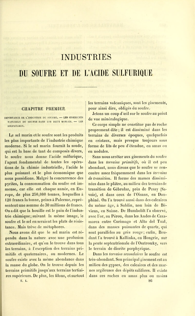 DU SOUFRE ET DE L'ACIDE SULFURIQUE CHAPITRE PREMIER IMPORTANCE DE l'iNDCSTRIE DU SOUFRE. — LES GISEMENTS NATURELS DU SOUFRE DANS LKS DEUX MONDES. — LES SOLFATARES. luje sel marin et le soufre sont les produits les plus importants de l'industrie chimique moderne. Si le sel marin fournit la soude, qui est la base de tant de composés divers, le soufre nous donne l'acide sulfurique, l'agent fondamental de toutes les opéra- tions de la chimie industrielle, l'acide le plus puissant et le plus économique que nous possédions. Malgré la concurrence des pyrites, la consommation du soufre est im- mense, car elle est chaque année, en Eu- rope, de plus 250,000 tonnes, lesquelles à 120 francs la tonne, prises à Palerme, repré- sentent une somme de 30 millions de francs. On a dit que la houille est le pain de l'indus- trie chimique; suivant la même image, le soufre et le sel en seraient les plats de résis- tance. Mais trêve de métaphores. Nous avons dit que le sel marin est ré- pandu dans la nature avec une profusion extraordinaire, et qu'on le trouve dans tous les terrains, à l'exception des terrains pri- mitifs et quaternaires, ou modernes. Le soufre existe avec la même abondance dans la masse du globe. On le trouve depuis les terrains primitifs jusqu'aux terrains tertiai- res supérieurs. De plus, les filons, et surtout T. I. les terrains volcaniques, sont les gisements, pour ainsi dire, obligés du soufre. Jetons un coup d'œil sur le soufre au point de vue minéralogique. Ce corps simple ne constitue pas de roche proprement dite ; il est disséminé dans les terrains de diverses époques, quelquefois en cristaux, mais presque toujours sous forme de lits de peu d'étendue, en amas ou en nodules. Sans nous arrêter aux gisements du soufre dans les terrams primitifs, où il est peu abondant, nous dirons que le soufre se ren- contre assez fréquemment dans les terrains de transition. Il forme des masses dissémi- nées dans le plâtre, au milieu des terrainsde transition de Gébrulaz, près de Pesay (Sa- voie), et dans ceux de l'Oisans, en Dau- phiné. On l'a trouvé aussi dans des calcaires du même âge, à Sublin, non loin de Bé- vieux, en Suisse. De Humboldt l'a observé, avec l'or, au Pérou, dans les Andes de Caxa- marca entre Curimago et Alto del Tuai, dans des masses puissantes de quartz, qui sont parallèles au grès rouge; enfin, Beu- dant l'a trouvé à Kallinka, en Hongrie, sur la pente septentrionale de l'Osztroszky, vers le terrain de diorite porphyrique. Dans les terrains secondaires le soufre est très-abondant. Son principal gisement est au milieu des gypses, des calcaires et des mar- nes argileuses des dépôts salifères. 11 existe dans ces roches en amas plus ou moins 86