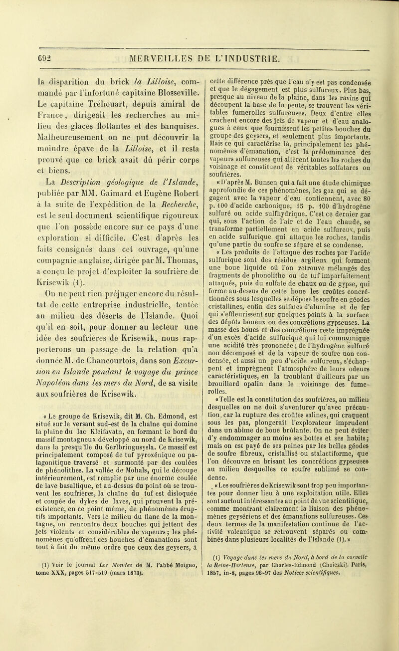 la disparition du brick la Lilloise, com- mandé par l'infortuné capitaine Blosse^ille. Le capitaine Tréliouart, depuis amiral de France, dirigeait les recherches au mi- lieu des glaceç flottantes et des banquises. Malheureusement on ne put découvrir la moindre épave de la Lilloise, et il resta prouvé que ce brick avait dû périr corps et biens. La Description géologique de l'Islande, publiée par MM. Gaimard et Eugène Robert à la suite de l'expédition de la Recherche, est le seul document scientifique rigoureux que l'on possède encore sur ce pays d'une exploration si difficile. C'est d'après les faits consignés dans cet ouvrage, qu'une compagnie anglaise, dirigée par M. Thomas, a conçu le projet d'exploiter la soufrière de Krisewik [\). On ne peut rien préjuger encore du résul- tat de cette entreprise industrielle, tentée au milieu des déserts de l'Islande. Quoi qu'il en soit, pour donner au lecteur une idée des soufrières de Krisewik, nous rap- porterons un passage de la relation qu'a donnée M. de Chancourtois, dans son Excur- sion en Islande pendant le voyage du prince Napoléon dans les mers du Nord, de sa visite aux soufrières de Krisewik. « Le groupe de Krisewik, dit M. Ch. Edmond, est situé sur le versant sud-est de la chaîne qui domine la plaine du lac Kleifavatn, en formant le bord du massif montagneux développé au nord de Krisewik. dans la presqu'île du Gerlbringusysla. Ce massif est principalement composé de tuf pyroxénique ou pa- lagonitique traversé et surmonté par des coulées de phénolithes. La vallée de Mohals, qui le découpe intérieurement, est remplie par une énorme coulée de lave basaltique, et au-dessus du point où se trou- vent les soufrières, la chaîne du tuf est disloquée et coupée de dykes de laves, qui prouvent la pré- existence, en ce point même, de phénomènes érup- tifs importants. Vers le milieu du flanc de la mon- tagne, on rencontre deux bouches qui jettent des jets violents et considérables de vapeurs ; les phé- nomènes qu'offrent ces bouches d'émanations sont tout à fait du môme ordre que ceux des geysers, à (1) Voir le journal Les Momies de M. l'abbé Moigiio, tome XXX, pages 517-519 (mai's 1873). cette différence près que l'eau n'y est pas condensée et que le dégagement est plus sulfureux. Plus bas, presque au niveau de la plaine, dans les ravins qui découpent la base de la pente, se trouvent les véri- tables fumerolles sulfureuses. Deux d'entre elles crachent encore des jets de vapeur et d'eau analo- gues à ceux que fournissent les peliles bouches du groupe des geysers, et seulement plus importants. Mais ce qui caractérise là, principalement les phé- nomènes d'émanation, c'est la prédominance des vapeurs sulfureuses qui allèrent toutes les roches du voisinage et constituent de véritables solfatares ou soufrières. « D'après M. Bunsen qui a fait une étude chimique approfondie de ces phénomènes, les gaz qui se dé- gagent avec la vapeur d'eau contiennent, avec 80 p. 100 d'acide carbonique, 13 p. 100 d'hydrogène sulfuré ou acide sulfhydrique. C'est ce dernier ga-z qui, sous l'action de l'air et de l'eau chaude, se transforme partiellement en acide sulfureux, puis en acide sulfurique qui attaque les roches, tandis qu'une partie du soufre se sépare et se condense. 0 Les produits de l'attaque des roches par l'acide sulfurique sont des résidus argileux qui forment une boue liquide où l'on retrouve mélangés des fragments de phonolithe ou de tuf imparfaitement attaqués, puis du sulfate de chaux ou de gypse, qui forme au-dessus de cette boue les croûtes concré- tionnées sous lesquelles se dépose le soufre en géodes cristallines, enfin des sulfales d'alumine et de fer qui s'effleurissent sur quelques points à la surface des dépôts boueux ou des concrétions gypseuses. La masse des boues et des concrétions reste imprégnée d'un excès d'acide sulfurique qui lui comniunique une acidité très-prononcée; de l'hydrogène sulfuré non décomposé et de la vapeur de soufx'e non con- densée, et aussi un peu d'acide sulfureux, s'échap- pent et imprègnent l'atmosphère de leurs odeurs- caractéristiques, en la troublant d'ailleurs par un brouillard opalin dans le voisinage des fume- rolles. «Telle est la constitution des soufrières, au milieu desquelles on ne doit s'aventurer qu'avec précau- tion, car la rupture des croûtes salines, qui craquent sous les pas, plongerait l'explorateur imprudent dans un abîme de boue brûlante. On ne peut éviter d'y endommager au moins ses bottes et ses habits; mais on est payé de ses peines par les belles géodes- de soufre fibreux, cristallisé ou stalactiforme, que l'on découvre en brisant les concrétions gypseuses au miheu desquelles ce soufre sublimé se con- dense. _ «Les soufrières de Krisewik sont trop peu importan- tes pour donner lieu à une exploitation utile. Elles sont surtout intéressantes au point de vue scientifique,, comme montrant clairement la liaison des phéno- mènes geysériens et des émanations sulfureuses. Ces- deux termes de la manifestation continue de l'ac- tivité volcanique se retrouvent séparés ou com.- binés dans plusieurs localités de l'Islande (f).» (I) Voyage dans les mers du Nord, à bord de lu corvette- la Reine-Horlense, par Charles-Edmond (Choiezki). Paris, 1857, in-8, pages 96-97 des Notices sciend/iques.