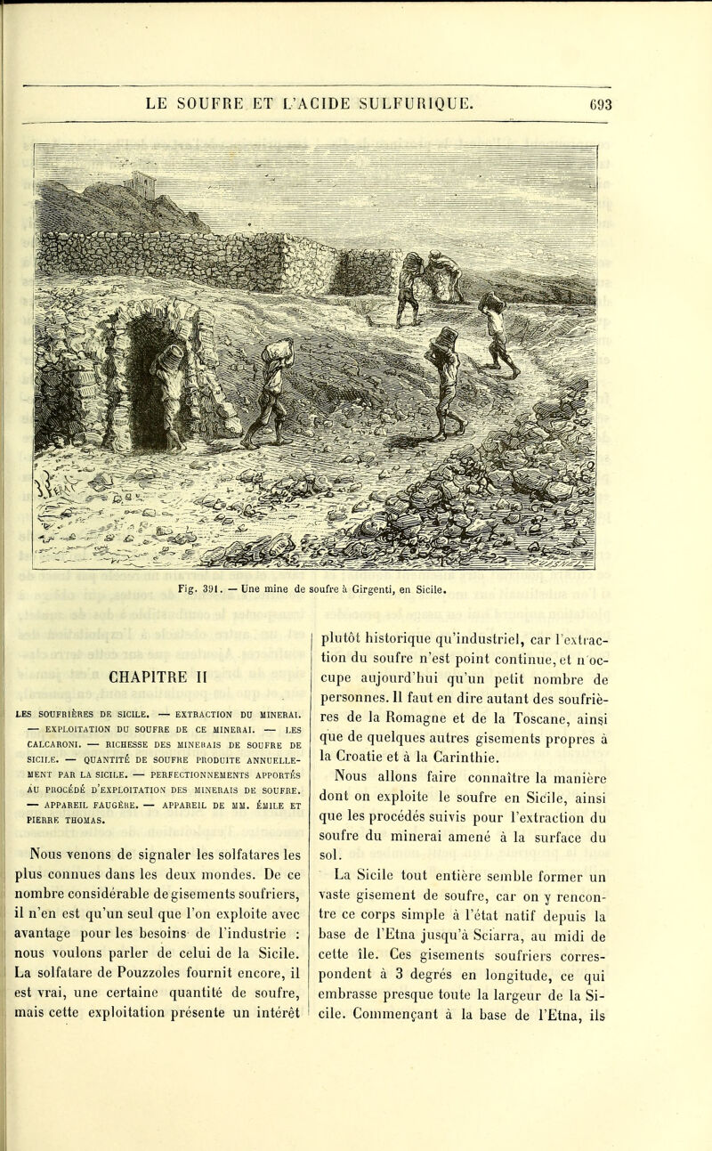 Fig. 31)1. — Une mine de soufre à Girgenti, en Sicile. CHAPITRE II LES SOUFRIÈRES DR SICILE. — EXTRACTION DU MINERAI. — EXPLOITATION DU SOUFRE DE CE MINERAI. — LES CALCARONI. — RICHESSE DES MINEHAIS DE SOUFRE DE SICILE. — QUANTITÉ DE SOUFRE PRODUITE ANNUELLE- MENT PAR LA SICILE. — PERFECTIONNEMENTS APPORTÉS AU PROCÉDÉ d'exploitation DES MINERAIS DE SOUFRE. — APPAREIL FAUGÈHE. — APPAREIL DE MM. EMILE ET PIERRE THOMAS. Nous venons de signaler les solfatares les plus connues dans les deux mondes. De ce I nombre considérable de gisements soufriers, ! il n'en est qu'un seul que l'on exploite avec avantage pour les besoins de l'industrie : nous voulons parler de celui de la Sicile. La solfatare de Pouzzoles fournit encore, il est vrai, une certaine quantité de soufre, j mais cette exploitation présente un intérêt i plutôt historique qu'industriel, car l'extrac- tion du soufre n'est point continue, et n oc- cupe aujourd'hui qu'un petit nombre de personnes. Il faut en dire autant des soufriè- res de la Romagne et de la Toscane, ainsi que de quelques autres gisements propres à la Croatie et à la Carinthie. Nous allons faire connaître la manière dont on exploite le soufre en Sidile, ainsi que les procédés suivis pour l'extraction du soufre du minerai amené à la surface du sol. La Sicile tout entière semble former un vaste gisement de soufre, car on y rencon- tre ce corps simple à l'état natif depuis la base de l'Etna jusqu'à Sciarra, au midi de cette île. Ces gisements soufriers corres- pondent à 3 degrés en longitude, ce qui embrasse presque toute la largeur de la Si- cile. Commençant à la base de l'Etna, ils