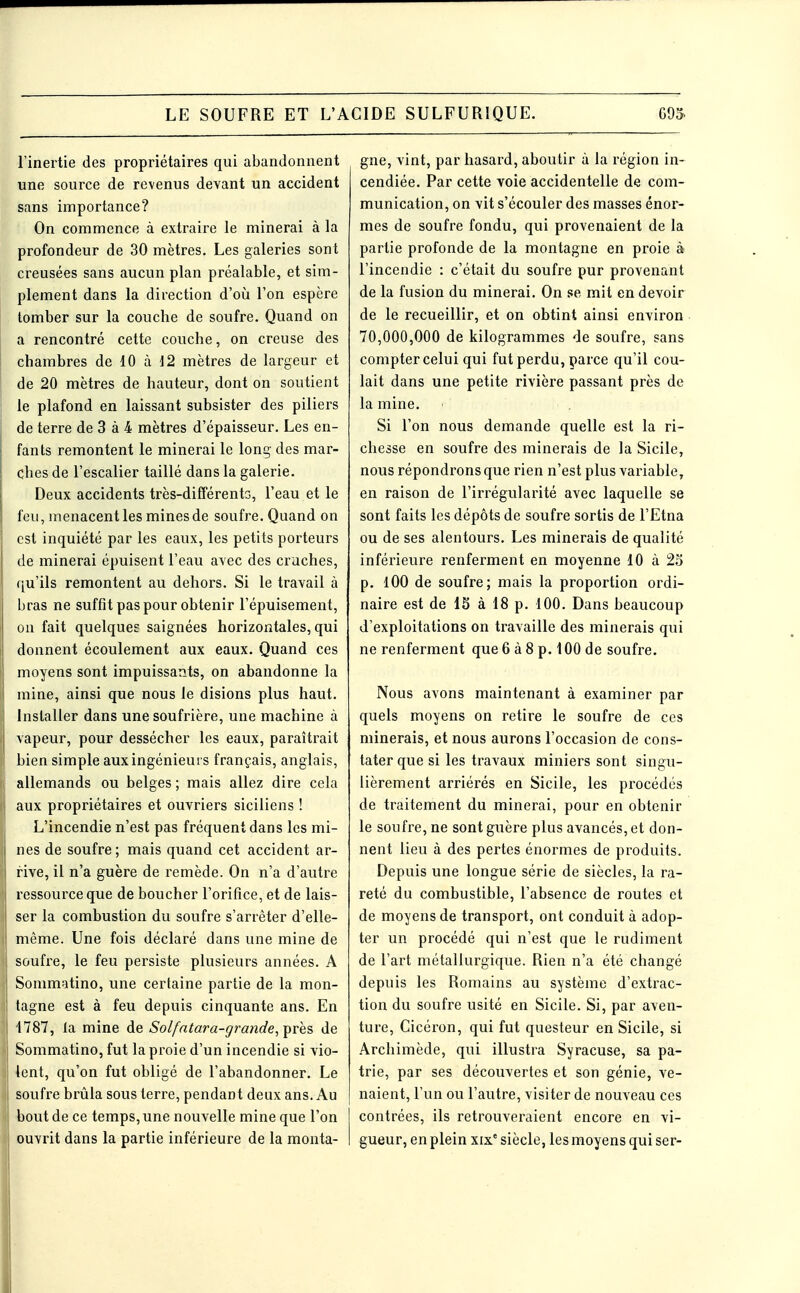 l'inertie des propriétaires qui abandonnent une source de revenus devant un accident sans importance? On commence à extraire le minerai à la profondeur de 30 mètres. Les galeries sont creusées sans aucun plan préalable, et sim- plement dans la direction d'où l'on espère tomber sur la couche de soufre. Quand on a rencontré cette couche, on creuse des chambres de 10 à 12 mètres de largeur et de 20 mètres de hauteur, dont on soutient le plafond en laissant subsister des piliers de terre de 3 à 4 mètres d'épaisseur. Les en- fants remontent le minerai le long des mar- ches de l'escalier taillé dans la galerie. Deux accidents très-différento, l'eau et le feu, menacent les mines de soufre. Quand on est inquiété par les eaux, les petits porteurs de minerai épuisent l'eau avec des cruches, qu'ils remontent au dehors. Si le travail à bras ne suffit pas pour obtenir l'épuisement, on fait quelques saignées horizontales, qui donnent écoulement aux eaux. Quand ces moyens sont impuissants, on abandonne la mine, ainsi que nous le disions plus haut. Installer dans une soufrière, une machine à vapeur, pour dessécher les eaux, paraîtrait bien simple aux ingénieurs français, anglais, allemands ou belges ; mais allez dire cela aux propriétaires et ouvriers siciliens ! L'incendie n'est pas fréquent dans les mi- nes de soufre ; mais quand cet accident ar- rive, il n'a guère de remède. On n'a d'autre ressource que de boucher l'orifice, et de lais- ser la combustion du soufre s'arrêter d'elle- même. Une fois déclaré dans une mine de soufi'e, le feu persiste plusieurs années. A Sommatino, une certaine partie de la mon- tagne est à feu depuis cinquante ans. En 1787, la mine de Solfatara-grande,T^res de Sommatino, fut la proie d'un incendie si vio- lent, qu'on fut obligé de l'abandonner. Le soufre brûla sous terre, pendant deux ans. Au bout de ce temps, une nouvelle mine que l'on ouvrit dans la partie inférieure de la monta- gne, vint, par hasard, aboutir à la région in- cendiée. Par cette voie accidentelle de com- munication, on vit s'écouler des masses énor- mes de soufre fondu, qui provenaient de la partie profonde de la montagne en proie à l'incendie : c'était du soufre pur provenant de la fusion du minerai. On se mit en devoir de le recueillir, et on obtint ainsi environ 70,000,000 de kilogrammes de soufre, sans compter celui qui fut perdu, parce qu'il cou- lait dans une petite rivière passant près de la mine. Si l'on nous demande quelle est la ri- chesse en soufre des minerais de la Sicile, nous répondrons que rien n'est plus variable, en raison de l'irrégularité avec laquelle se sont faits les dépôts de soufre sortis de l'Etna ou de ses alentours. Les minerais de qualité inférieure renferment en moyenne 10 à 23 p. lOO de soufre; mais la proportion ordi- naire est de IS à 18 p. 100. Dans beaucoup d'exploitations on travaille des minerais qui ne renferment que 6 à 8 p. 100 de soufre. Nous avons maintenant à examiner par quels moyens on retire le soufre de ces minerais, et nous aurons l'occasion de cons- tater que si les travaux miniers sont singu- lièrement arriérés en Sicile, les procédés de traitement du minerai, pour en obtenir le soufre, ne sont guère plus avancés, et don- nent lieu à des pertes énormes de produits. Depuis une longue série de siècles, la ra- reté du combustible, l'absence de routes et de moyens de transport, ont conduit à adop- ter un procédé qui n'est que le rudiment de l'art métallurgique. Rien n'a été changé depuis les Romains au système d'extrac- tion du soufre usité en Sicile. Si, par aven- ture, Cicéron, qui fut questeur en Sicile, si Archimède, qui illustra Syracuse, sa pa- trie, par ses découvertes et son génie, ve- naient, l'un ou l'autre, visiter de nouveau ces contrées, ils retrouveraient encore en vi- gueur, en plein xix° siècle, les moyens qui ser- I