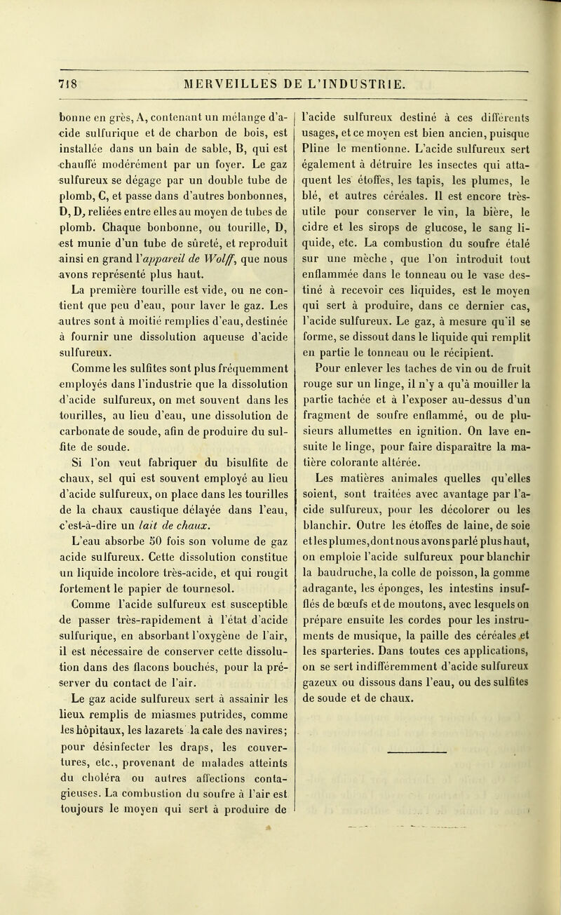 bonne en grès, A, contenant un mélange d'a- cide sulfurique et de charbon de bois, est installée dans un bain de sable, B, qui est chauffé modérément par un foyer. Le gaz sulfureux se dégage par un double tube de plomb, C, et passe dans d'autres bonbonnes, D, reliées entre elles au moyen de tubes de plomb. Chaque bonbonne, ou tourille, D, est munie d'un tube de sûreté, et reproduit ainsi en grand Vappareil de Wolff^ que nous avons représenté plus haut. La première tourille est vide, ou ne con- tient que peu d'eau, pour laver le gaz. Les autres sont à moitié remplies d'eau, destinée à fournir une dissolution aqueuse d'acide sulfureux. Comme les sulfites sont plus fréquemment employés dans l'industrie que la dissolution d'acide sulfureux, on met souvent dans les tourilles, au lieu d'eau, une dissolution de carbonate de soude, afin de produire du sul- fite de soude. Si l'on veut fabriquer du bisulfite de chaux, sel qui est souvent employé au lieu d'acide sulfureux, on place dans les tourilles de la chaux caustique délayée dans l'eau, c'est-à-dire un lait de chaux. L'eau absorbe SO fois son volume de gaz acide sulfureux. Cette dissolution constitue un liquide incolore très-acide, et qui rougit fortement le papier de tournesol. Comme l'acide sulfureux est susceptible de passer très-rapidement à l'état d'acide sulfurique, en absorbant l'oxygène de l'air, il est nécessaire de conserver cette dissolu- tion dans des flacons bouchés, pour la pré- server du contact de l'air. Le gaz acide sulfureux sert à assainir les lieux remplis de miasmes putrides, comme les hôpitaux, les lazarett la cale des navires; pour désinfecter les draps, les couver- tures, etc., provenant de malades atteints du choléra ou autres affections conta- gieuses. La combustion du soufre à l'air est toujours le moyen qui sert à produire de l'acide sulfureux destiné à ces différents usages, et ce moyen est bien ancien, puisque Pline le mentionne. L'acide sulfureux sert également à détruire les insectes qui atta- quent les étoffes, les tapis, les plumes, le blé, et autres céréales. 11 est encore très- utile pour conserver le vin, la bière, le cidre et les sirops de glucose, le sang li- quide, etc. La combustion du soufre étalé sur une mèche, que l'on introduit tout enflammée dans le tonneau ou le vase des- tiné à recevoir ces liquides, est le moyen qui sert à produire, dans ce dernier cas, l'acide sulfureux. Le gaz, à mesure qu'il se forme, se dissout dans le liquide qui remplit eu partie le tonneau ou le récipient. Pour enlever les taches de vin ou de fruit rouge sur un linge, il n'y a qu'à mouiller la partie tachée et à l'exposer au-dessus d'un fragment de soufre enflammé, ou de plu- sieurs allumettes en ignition. On lave en- suite le linge, pour faire disparaître la ma- tière colorante altérée. Les matières animales quelles qu'elles soient, sont traitées avec avantage par l'a- cide sulfureux, pour les décolorer ou les blanchir. Outre les étoffes de laine, de soie et les plum es, dont nous avons parlé plus haut, on emploie l'acide sulfureux pour blanchir la baudruche, la colle de poisson, la gomme adragante, les éponges, les intestins insuf- flés de bœufs et de moutons, avec lesquels on prépare ensuite les cordes pour les instru- ments de musique, la paille des céréales et les sparteries. Dans toutes ces applications, on se sert indifféremment d'acide sulfureux gazeux ou dissous dans l'eau, ou des sulfltes de soude et de chaux.