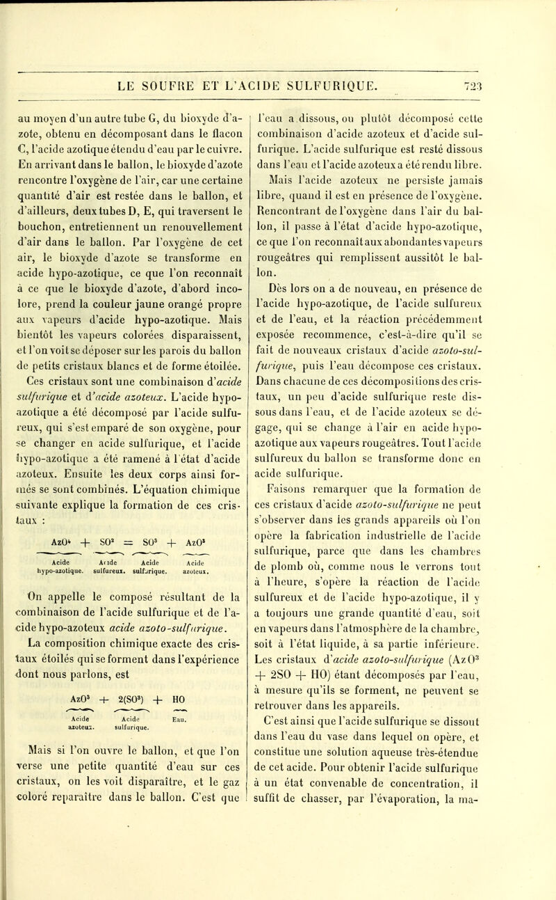 au moyen d'un auti'e tube G, du bioxyde d'a- zote, obtenu en décomposant dans le flacon C, l'acide azotique étendu d'eau par le cuivre. En arrivant dans le ballon, le bioxyde d'azote rencontre l'oxygène de l'air, car une certaine quantité d'air est restée dans le ballon, et d'ailleurs, deux tubes D, E, qui traversent le bouchon, entretiennent un renouvellement d'air dans le ballon. Par l'oxygène de cet air, le bioxyde d'azote se transforme en acide hypo-azotique, ce que l'on reconnaît à ce que le bioxyde d'azote, d'abord inco- lore, prend la couleur jaune orangé propre aux vapeurs d'acide hypo-azotique. Mais bientôt les vapeurs colorées disparaissent, et l'on voit se déposer sur les parois du ballon de petits cristaux blancs et de forme étoilée. Ces cristaux sont une combinaison à'acide sulfurique et d'acide azoteux. L'acide hypo- azotique a été décomposé par l'acide sulfu- reux, qui s'est emparé de son oxygène, pour se changer en acide sulfurique, et l'acide liypo-azotique a été ramené à 1 état d'acide azoteux. Ensuite les deux corps ainsi for- més se sont combinés. L'équation chimique suivante explique la formation de ces cris- taux : AzO* -I- SO = SO^ + AzO» Acide Aude Acide Acide hypo-azotique. sulfureux, sulfjrique. azoteux. On appelle le composé résultant de la combinaison de l'acide sulfurique et de l'a- cide hypo-azoteux acide azoto-sulfurique. La composition chimique exacte des cris- taux étoilés qui se forment dans l'expérience dont nous parlons, est AzO» 4- 2(S0») -f- HO Acide Acide Eau. azoteuiL. sulfurique. Mais si l'on ouvre le ballon, et que l'on verse une petite quantité d'eau sur ces cristaux, on les voit disparaître, et le gaz coloré reparaître dans le ballon. C'est que l'eau a .dissous, ou plutôt décomposé cette combinaison d'acide azoteux et d'acide sul- furique. L'acide sulfurique est resté dissous dans l'eau et l'acide azoteuxa été rendu libre. Mais l'acide azoteux ne persiste jamais libre, quand il est en présence de l'oxygène. Rencontrant de l'oxygène dans l'air du bal- lon, il passe à l'état d'acide hypo-azotique, ce que l'on reconnaît aux abondantes vapeurs rougeâtres qui remplissent aussitôt le bal- lon. Dès lors on a de nouveau, en présence de l'acide hypo-azotique, de l'acide sulfureux et de l'eau, et la réaction précédemment exposée recommence, c'est-à-dire qu'il se fait de nouveaux cristaux d'acide azoto-sul- furique, puis l'eau décompose ces cristaux. Dans chacune de ces décompositions des cris- taux, un peu d'acide sulfurique reste dis- sous dans l'eau, et de l'acide azoteux se dé- gage, qui se change à l'air en acide hypo- azotique aux vapeurs rougeâtres. Tout l'acide sulfureux du ballon se transforme donc en acide sulfurique. Faisons remarquer que la formation de ces cristaux d'acide azoto-sulfurique ne peut s'observer dans les grands appareils où l'on opère la fabrication industrielle de l'acicle sulfurique, parce que dans les chambres de plomb où, comme nous le verrons tout à l'heure, s'opère la réaction de l'acide sulfureux et de l'acide hypo-azotique, il y a toujours une grande quantité d'eau, soit en vapeurs dans l'atmosphère de la chambre, soit à l'état liquide, à sa partie inférieure. Les cristaux à'acide azoto-sulfurique (AzO' + 2S0 -(- HO) étant décomposés par l'eau, à mesure qu'ils se forment, ne peuvent se retrouver dans les appareils. C'est ainsi que l'acide sulfurique se dissout dans l'eau du vase dans lequel on opère, et constitue une solution aqueuse très-étendue de cet acide. Pour obtenir l'acide sulfurique à un état convenable de concentration, il suffit de chasser, par l'évaporation, la ma-