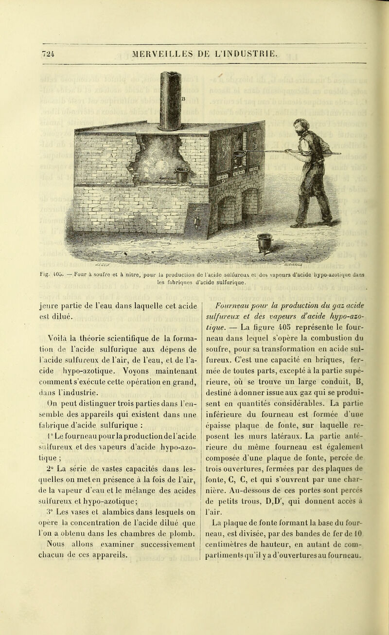 jeure partie de l'eau dans laquelle cet acide est dilué. Voilà la théorie scientifique de la forma- tion de l'acide sulfurique aux dépens de l'acide sulfureux de l'air, de l'eau, et de l'a- cide hypo-azotique. Voyons maintenant comment s'exécute cette opération en grand, dans l'industrie. On peut distinguer trois parties dans l'en- semble des appareils qui existent dans une fabrique d'acide sulfurique : 4° Le fourneau pour la production de l'acide sulfureux et des vapeurs d'acide hypo-azo- tique ; 2° La série de vastes capacités dans les- quelles on met en présence à la fois de l'air, de la vapeur d'eau et le mélange des acides sulfureux et hypo-azotique ; 3° Les vases et alambics dans lesquels on opère la concentration de l'acide dilué que l'on a obtenu dans les chambres de plomb. Nous allons examiner successivement chacun de ces appareils. Fourneau pour la production du gaz acide sulfureux et des vapeurs d'acide hypo-azo- tique. — La figure 40S représente le four- neau dans lequel s'opère la combustion du soufre, pour sa transformation en acide sul- fureux. C'est une capacité en briques, fer- mée de toutes parts, excepté à la partie supé- rieure, oii se trouve un large conduit, B, destiné adonner issue aux gaz qui se produi- sent en quantités considérables. La partie inférieure du fourneau est formée d'une épaisse plaque de fonte, sur laquelle re- posent les murs latéraux. La partie anté- rieure du même fourneau est également composée d'une plaque de fonte, percée de trois ouvertures, fermées par des plaques de fonte, C, C, et qui s'ouvrent par une char- nière. Au-dessous de ces portes sont percés de petits trous, D,D', qui donnent accès à l'air. La plaque de fonte formant la base du four- neau, est divisée, par des bandes de fer de 10 centimètres de hauteur, en autant de com- partiments qu'il y a d'ouvertures au fourneau.