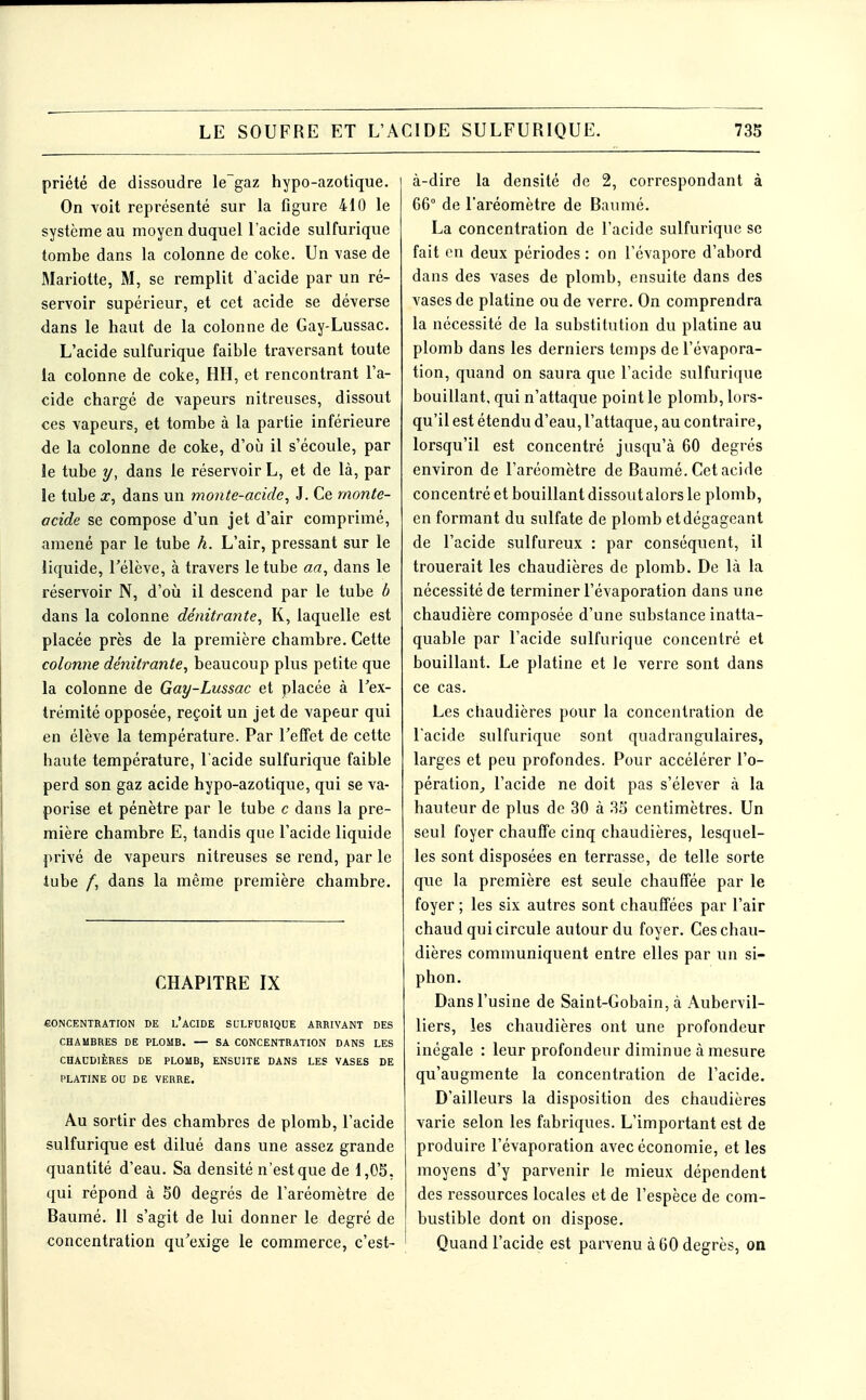 priété de dissoudre le~gaz hypo-azotique. On voit représenté sur la figure 410 le système au moyen duquel l'acide sulfurique tombe dans la colonne de coke. Un vase de Mariette, M, se remplit d'acide par un ré- servoir supérieur, et cet acide se déverse dans le haut de la colonne de Gay-Lussac. L'acide sulfurique faible traversant toute la colonne de coke, HH, et rencontrant l'a- cide chargé de vapeurs nitreuses, dissout ces vapeurs, et tombe à la partie inférieure de la colonne de coke, d'où il s'écoule, par le tube y, dans le réservoir L, et de là, par le tube J7, dans un monte-acide, J. Ce rnonte- acide se compose d'un jet d'air comprimé, amené par le tube h. L'air, pressant sur le liquide, l'élève, à travers le tube aa, dans le réservoir N, d'où il descend par le tube b dans la colonne dénitrante, K, laquelle est placée près de la première chambre. Cette colonne dénitrante, beaucoup plus petite que la colonne de Gay-Lussac et placée à l'ex- trémité opposée, reçoit un jet de vapeur qui en élève la température. Par l'effet de cette haute température, l'acide sulfurique faible perd son gaz acide hypo-azotique, qui se va- porise et pénètre par le tube c dans la pre- mière chambre E, tandis que l'acide liquide privé de vapeurs nitreuses se rend, par le tube /, dans la même première chambre. CHAPITRE IX CONCENTRATION DE l'aCIDE SULFURIQUE ARRIVANT DES CHAMBRES DE PLOMB. — SA CONCENTRATION DANS LES CHAUDIÈRES DE PLOMB, ENSUITE DANS LES VASES DE PLATINE OU DE VERRE. Au sortir des chambres de plomb, l'acide sulfurique est dilué dans une assez grande quantité d'eau. Sa densité n'est que de 1,05, qui répond à SO degrés de l'aréomètre de Baumé. 11 s'agit de lui donner le degré de concentration qu'exige le commerce, c'est- à-dire la densité de 2, correspondant à 66° de l'aréomètre de Baumé. La concentration de l'acide sulfurique se fait en deux périodes : on l'évaporé d'abord dans des vases de plomb, ensuite dans des vases de platine ou de verre. On comprendra la nécessité de la substitution du platine au plomb dans les derniers temps de l'évapora- tion, quand on saura que l'acide sulfurique bouillant, qui n'attaque point le plomb, lors- qu'il est étendu d'eau, l'attaque, au contraire, lorsqu'il est concentré jusqu'à 60 degrés environ de l'aréomètre de Baumé. Cet acide concentré et bouillant dissout alors le plomb, en formant du sulfate de plomb et dégageant de l'acide sulfureux : par conséquent, il trouerait les chaudières de plomb. De là la nécessité de terminer l'évaporation dans une chaudière composée d'une substance inatta- quable par l'acide sulfurique concentré et bouillant. Le platine et le verre sont dans ce cas. Les chaudières pour la concentration de l'acide sulfurique sont quadrangulaires, larges et peu profondes. Pour accélérer l'o- pération^ l'acide ne doit pas s'élever à la hauteur de plus de 30 à 35 centimètres. Un seul foyer chauffe cinq chaudières, lesquel- les sont disposées en terrasse, de telle sorte que la première est seule chauffée par le foyer ; les six autres sont chauffées par l'air chaud qui circule autour du foyer. Ces chau- dières communiquent entre elles par un si- phon. Dans l'usine de Saint-Gobain, à Aubervil- liers, les chaudières ont une profondeur inégale : leur profondeur diminue à mesure qu'augmente la concentration de l'acide. D'ailleurs la disposition des chaudières varie selon les fabriques. L'important est de produire l'évaporation avec économie, et les moyens d'y parvenir le mieux dépendent des ressources locales et de l'espèce de com- bustible dont on dispose. Quand l'acide est parvenu à 60 degrés, on