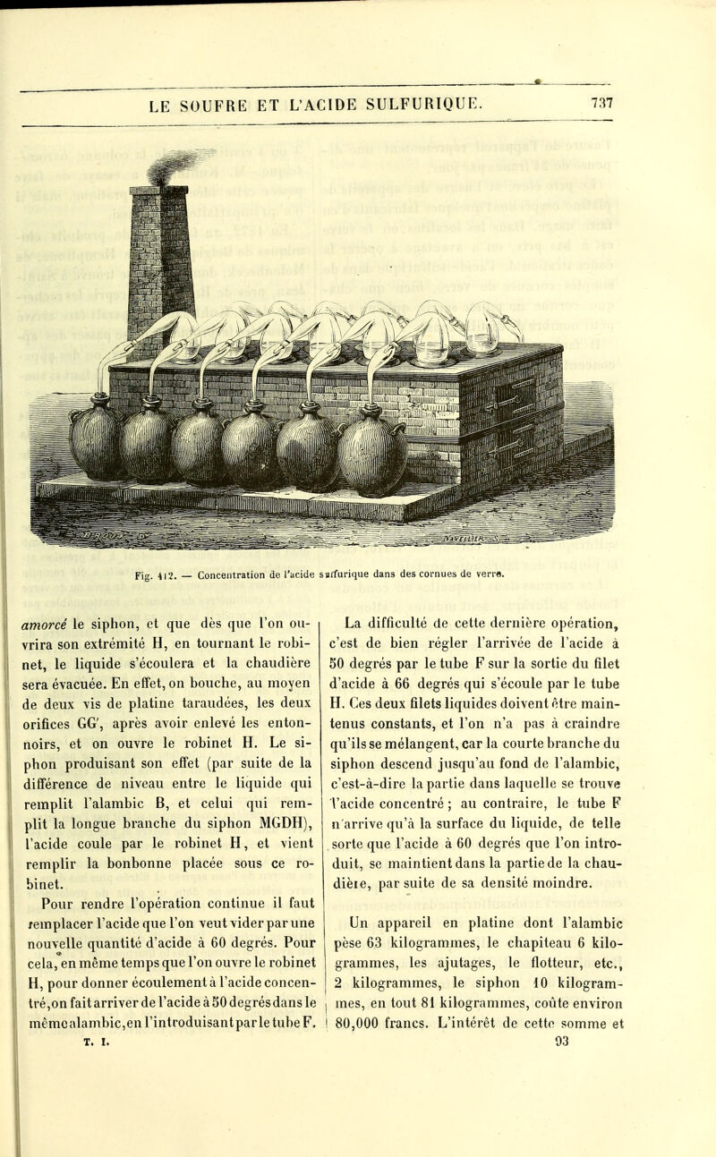 Fig. 412. — Concentration de l'acide s«rfurique dans des cornues de verre. amorcé le siphon, et que dès que l'on ou- vrira son extrémité H, en tournant le robi- net, le liquide s'écoulera et la chaudière sera évacuée. En effet, on bouche, au moyen de deux vis de platine taraudées, les deux orifices GG', après avoir enlevé les enton- noirs, et on ouvre le robinet H. Le si- phon produisant son effet (par suite de la différence de niveau entre le liquide qui remplit l'alambic B, et celui qui rem- plit la longue branche du siphon MGDH), l'acide coule par le robinet H, et vient remplir la bonbonne placée sous ce ro- binet. Pour rendre l'opération continue il faut remplacer l'acide que l'on veut vider par une nouvelle quantité d'acide à 60 degrés. Pour cela, en même temps que l'on ouvre le robinet H, pour donner écoulement à l'acide concen- tré,on fait arriver de l'acide à 30 degrés dans le mêmcalambic,en l'introduisant par le tube F. T. I. La difficulté de cette dernière opération, c'est de bien régler l'arrivée de l'acide à SO degrés par le tube F sur la sortie du filet d'acide à 66 degrés qui s'écoule par le tube H. Ces deux filets liquides doivent être main- tenus constants, et l'on n'a pas à craindre qu'ils se mélangent, car la courte branche du siphon descend jusqu'au fond de l'alambic, c'est-à-dire la partie dans laquelle se trouve l'acide concentré ; au contraire, le tube F n'arrive qu'à la surface du liquide, de telle . sorte que l'acide à 60 degrés que l'on intro- duit, se maintient dans la partie de la chau- dière, par suite de sa densité moindre. Un appareil en platine dont l'alambic pèse 63 kilogrammes, le chapiteau 6 kilo- grammes, les ajutages, le flotteur, etc., 2 kilogrammes, le siphon 10 kilogram- I mes, en tout 81 kilogrammes, coûte environ I 80,000 francs. L'intérêt de cette somme et 93