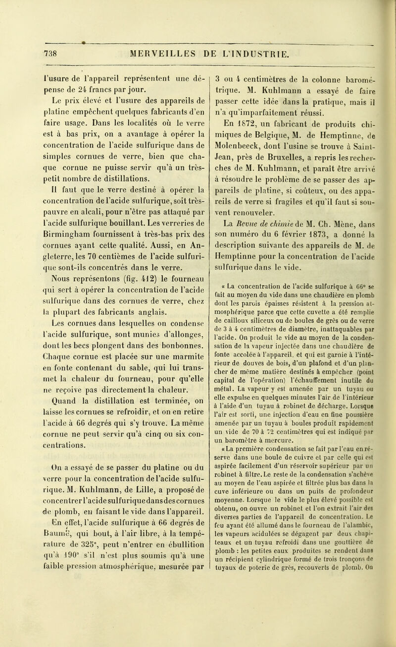 MERVEILLES D E L'INDUSTRIE. l'usure de l'appareil représentent une dé- pense de 24 francs par jour. Le prix élevé et l'usure des appareils de platine empêchent quelques fabricants d'en faire usage. Dans les localités où le verre est à bas prix, on a avantage à opérer la concentration de l'acide sulfurique dans de simples cornues de verre, bien que cha- que cornue ne puisse servir qu'à un très- petit nombre de distillations. Il faut que le verre destiné à opérer la concentration de l'acide sulfurique, soit très- pauvre en alcali, pour n'être pas attaqué par l'acide sulfurique bouillant. Les verreries de Birmingham fournissent à très-bas prix des cornues ayant cette qualité. Aussi, en An- gleterre, les 70 centièmes de l'acide sulfuri- que sont-ils concentrés dans le verre. Nous représentons (fig. 412) le fourneau qui sert à opérer la concentration de l'acide sulfurique dans des cornues de verre, chez la plupart des fabricants anglais. Les cornues dans lesquelles on condense l'acide sulfurique, sont munies d'allonges, dont les becs plongent dans des bonbonnes. Chaque cornue est placée sur une marmite en fonte contenant du sable, qui lui trans- met la chaleur du fourneau, pour qu'elle ne reçoive pas directement la chaleur. Quand la distillation est terminée, on laisse les cornues se refroidir, et on en retire l'acide à 66 degrés qui s'y trouve. La même cornue ne peut servir qu'à cinq ou six con- centrations. On a essayé de se passer du platine ou du verre pour la concentration de l'acide sulfu- rique. M. Kuhlmann, de Lille, a proposé de concentrer l'acide sulfurique dans des cornues de plomb, eu faisant le vide dans l'appareil. En effet, l'acide sulfurique à 66 degrés de Baume, qui bout, à l'air libre, à la tempé- rature de 325% peut n'entrer en ébullition qu'à 190° s'il n'est plus soumis qu'à une faible pression atmosphérique, mesurée par 3 ou 4 centimètres de la colonne baromé- trique. M. Kuhlmann a essayé de faire passer cette idée dans la pratique, mais il n'a qu'imparfaitement réussi. En 1872, un fabricant de produits chi- miques de Belgique, M. de Hemptinne, de Molenbeeck, dont l'usine se trouve à Saint- Jean, près de Bruxelles, a repris les recher- ches de M. Kuhlmann, et paraît être arrivé à résoudre le problème de se passer des ap- pareils de platine, si coûteux, ou des appa- reils de verre si fragiles et qu'il faut si sou- vent renouveler. La Revue de chimie àe M. Ch. Mène, dans son numéro du 6 février 1873, a donné la description suivante des appareils de M. de Hemptinne pour la concentration de l'acide sulfurique dans le vide. « La concentration de l'acide sulfurique à 06 se fait au moyen du vide dans une chaudière en plomb dont les parois épaisses résistent à la pression at- mosphérique parce que cette cuvette a été remplie de cailloux siliceux ou de boules de grùs ou de verre de 3 à 4 centimètres de diamètre, inattaquables par l'acide. On produit le vide au moyen de la conden- sation de la vapeur injectée dans une chaudière de fonte accolée à l'appareil, et qui est garnie à l'inté- rieur de douves de bois, d'un plafond et d'un plan- cher de même matière destinés à empêcher (point capital de l'opération) réchauffement inutile du métal. La vapeur y est amenée par un tuyau ou elle expulse en quelques minutes l'air de l'intérieur à l'aide d'un tuyau à robinet de décharge. Lorsque l'air est sorti, une injection d'eau en fine poussière amenée par un tuyau à boules produit rapidement un vide de 70 à 72 centimètres qui est indiqué par un baromètre à mercure. « La première condensation se fait par l'eau en ré- serve dans une boule de cuivre et par celle qui est aspirée facilement d'un réservoir supérieur par un robinet à filtre. Le reste de la condensation s'achève au moyen de l'eau aspirée et filtrée plus bas dans la cuve inférieure ou dans un puits de profondeur moyenne. Lorsque le vide le plus élevé possible est obtenu, on ouvre un robinet et l'on extrait l'air des diverses parties de l'appareil de concentration. Le feu ayant été allumé dans le fourneau de l'alambic, les vapeurs acidulées se dégagent par deux chapi- teaux et un tuyau refroidi dans une goullière de plomb : les petites eaux produites se rendent dans un récipient cylindrique formé de trois tronçons de tuyaux de poterie de grès, recouverts de plomb. On