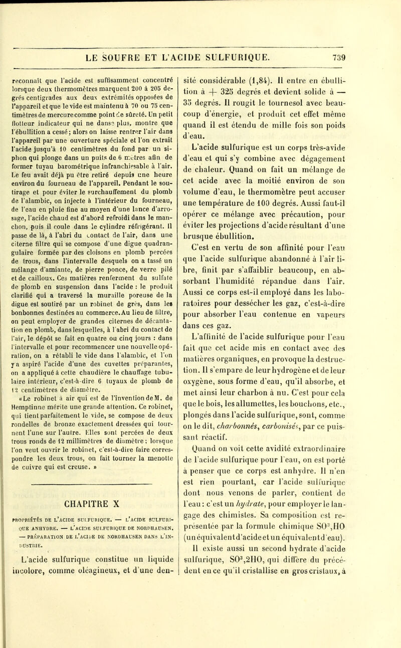 reconnaît que l'acide est suffisamment concentré lorsque deux thermomètres marquent 200 à 205 de- grés centigrades aux deux extrémités opposées de l'appareil et que le vide est maintenu à 70 ou 75 cen- timètres de mercure comme point ce sûreté. Un petit flotteur indicateur qui ne dans? plus, montre que l'ébullilion a cessé; alors on laisse rentrer l'air dans l'appareil par une ouverture spéciale et l'on extrait l'acide jusqu'à 10 cenlimètres du fond par un si- phon qui plonge dans un puits de 6 nrjutres afin de former tuyau barométrique infranchi?sable à l'air. Le feu avait déjà pu être retiré depuis une heure environ du fourneau de l'appareil. Pendant le sou- tirage et pour éviter le surchauffement du plomb de l'alambic, on injecte à l'intérieur du fourneau, de l'eau en pluie fine au moyen d'une lance d'arro- sage, l'acide chaud est d'abord refroidi dans le man- chon, puis il coule dans ie cylindre réfrigérant. 11 passe de là, à l'abri du contact de l'air, dans une citerne filtre qui se compose d'une digue quadran- gulaire formée par des cloisons en plomb percées de trous, dans l'intervalle desquels on a tassé un mélange d'amiante, de pierre ponce, de verre pilé et de cailloux. Ces matières renferment du sulfate de plomb en suspension dans l'acide : le produit clarifié qui a traversé la muraille poreuse de la digue est soutiré par un robinet de grès, dans les bonbonnes destinées au commerce. Au lieu de filtre, on peut employer de grandes citernes de décanta- tion en plomb, dans lesquelles, à l'abri du contact de l'air, le dépôt se fait en quatre ou cinq jours : dans l'intervalle et pour recommencer une nouvelle opé- ralion, on a rétabli le vide dans l'alambic, et l'on y a aspiré l'acide d'une des cuvettes préparantes, on a appliqué à cette chaudière le chauffage tubu- laire intérieur, c'est-à-dire 6 tuyaux de plomb de 12 centimètres de diamèire. «Le robinet à air qui est de l'invention de M. de Hemptinne mérite une grande attention. Ce robinet, qui tient parfaitement le vide, se compose de deux rondelles de bronze exactement dressées qui tour- nent l'une sur l'aulre. l'.Wes sont percées de deux trous ronds de 42 millimètres de diumètre ; lorsque l'on veut ouvrir le robinet, c'esl-à-dire faire corres- pondre les deux trous, on fait tourner la menotte de cuivre qui est creuse. » CHAPITRE X PROPRIÉTÉS BK l'aCIDE SUI.FURIQUE. — l'aCIDE SCLFURT- QUK ANHYDRE. — l'aCIDE SUI.FUBIQUE DE NOUPHADSEN. — PRÉPARATION DE 1,'aCIUE DE NORDHAUSEN DANS l'iN- nOSTRIE. L'acide sulfuriqiie constitue un liquide incolore, comme oléagineux, et d'une den- sité considérable (1,84). 11 entre en ébuili- tion à -f- 325 degrés et devient solide à — 3o degrés. 11 rougit le tournesol avec beau- coup d'énergie, et produit cet effet même quand il est étendu de mille fois son poids d'eau. L'acide sulfurique est un corps très-avide d'eau et qui s'y combine avec dégagement de chaleur. Quand on fait un mélange de cet acide avec la moitié environ de son volume d'eau, le thermomètre peut accuser une température de 100 degrés. Aussi faut-il opérer ce mélange avec précaution, pour éviter les projections d'acide résultant d'une brusque ébuUition. C'est en vertu de son affinité pour l'eau que l'acide sulfurique abandonné à l'air li- bre, finit par s'affaiblir beaucoup, en ab- sorbant l'humidité répandue dans l'air. Aussi ce corps est-il employé dans les labo- ratoires pour dessécher les gaz, c'est-à-dire pour absorber l'eau contenue en vapeurs dans ces gaz. L'affinité de l'acide sulfurique pour l'eau fait que cet acide mis en contact avec des matières organiques, en provoque la destruc- tion. 11 s'empare de leur hydrogène et de leur oxygène, sous forme d'eau, qu'il absorbe, et met ainsi leur charbon à nu. C'est pour cela que le bois, les allumettes, les bouchons, etc., plongés dans l'acide sulfurique, sont, comme on le dit, charbonnés, carbotnsés, par ce puis- sant réactif. Quand on voit cette avidité extraordinaire de l'acide sulfurique pour l'eau, on est porté à penser que ce corps est anhydre. 11 n'en est rien pourtant, car l'acide suliurique dont nous venons de parier, contient de l'eau: c'est un hydrate, pour employer le lan- gage des chimistes. Sa composition est re- présentée par la formule chimique SO',HO (un équivalent d'acide et un équivalentdeau). 11 existe aussi un second hydrate d'acide sulfurique, S0^,2H0, qui diffère du précé- dent en ce qu'il cristallise en gros cristaux, à