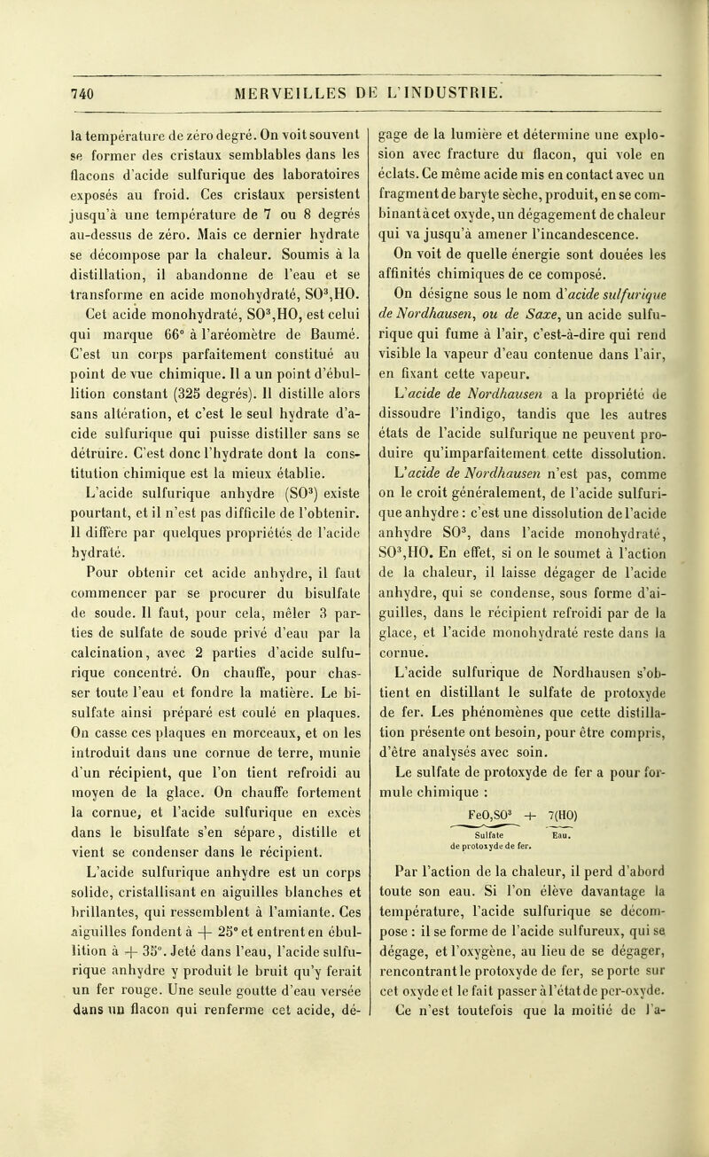 la température de zéro degré. On Yoit souvent se former des cristaux semblables dans les flacons d'acide sulfurique des laboratoires exposés au froid. Ces cristaux persistent jusqu'à une température de 7 ou 8 degrés au-dessus de zéro. Mais ce dernier hydrate se décompose par la chaleur. Soumis à la distillation, il abandonne de l'eau et se transforme en acide monohydraté, SO*,HO. Cet acide monohydraté, SO^,HO, est celui qui marque 66° à l'aréomètre de Baumé. C'est un corps parfaitement constitué au point de vue chimique. Il a un point d'ébul- lition constant (32S degrés). Il distille alors sans altération, et c'est le seul hydrate d'a- cide sulfurique qui puisse distiller sans se détruire. C'est donc l'hydrate dont la cons- titution chimique est la mieux établie. L'acide sulfurique anhydre (SO^) existe pourtant, et il n'est pas difficile de l'obtenir. 11 diffère par quelques propriétés de l'acide hydraté. Pour obtenir cet acide anhydre, il faut commencer par se procurer du bisulfate de soude. Il faut, pour cela, mêler 3 par- ties de sulfate de soude privé d'eau par la calcination, avec 2 parties d'acide sulfu- rique concentré. On chauffe, pour chas- ser toute l'eau et fondre la matière. Le bi- sulfate ainsi préparé est coulé en plaques. On casse ces plaques en morceaux, et on les introduit dans une cornue de terre, munie d'un récipient, que l'on tient refroidi au moyen de la glace. On chauffe fortement la cornue, et l'acide sulfurique en excès dans le bisulfate s'en sépare, distille et vient se condenser dans le récipient. L'acide sulfurique anhydre est un corps solide, cristallisant en aiguilles blanches et brillantes, qui ressemblent à l'amiante. Ces aiguilles fondent à -\- 23° et entrent en ébul- iition à +33°. Jeté dans l'eau, l'acide sulfu- rique anhydre y produit le bruit qu'y ferait un fer rouge. Une seule goutte d'eau versée dans un flacon qui renferme cet acide, dé- gage de la lumière et détermine une explo- sion avec fracture du flacon, qui vole en éclats. Ce même acide mis en contact avec un fragment de baryte sèche, produit, en se com- binant à cet oxyde, un dégagement de chaleur qui va jusqu'à amener l'incandescence. On voit de quelle énergie sont douées les affinités chimiques de ce composé. On désigne sous le nom d'acide sulfurique de Nordhausen, ou de Saxe, un acide sulfu- rique qui fume à l'air, c'est-à-dire qui rend visible la vapeur d'eau contenue dans l'air, en fixant cette vapeur. Uacide de Nordhausen a la propriété de dissoudre l'indigo, tandis que les autres états de l'acide sulfurique ne peuvent pro- duire qu'imparfaitement cette dissolution. h'acide de Nordhausen n'est pas, comme on le croit généralement, de l'acide sulfuri- que anhydre : c'est une dissolution de l'acide anhydre SO^, dans l'acide monohydraté, SO^,HO. En effet, si on le soumet à l'action de la chaleur, il laisse dégager de l'acide anhydre, qui se condense, sous forme d'ai- guilles, dans le récipient refroidi par de la glace, et l'acide monohydraté reste dans la cornue. L'acide sulfurique de Nordhausen s'ob- tient en distillant le sulfate de protoxyde de fer. Les phénomènes que cette distilla- tion présente ont besoin, pour être compris, d'être analysés avec soin. Le sulfate de protoxyde de fer a pour for- mule chimique : FeO,S03 + 7(H0) Sulfate de protoxyde de fer. Eau. Par l'action de la chaleur, il perd d'abord toute son eau. Si l'on élève davantage la température, l'acide sulfurique se décom- pose : il se forme de l'acide sulfureux, qui sa dégage, et l'oxygène, au lieu de se dégager, rencontrant le protoxyde de fer, se porte sur cet oxyde et le fait passer à l'état de pcr-oxyde. Ce n'est toutefois que la moitié de l'a-