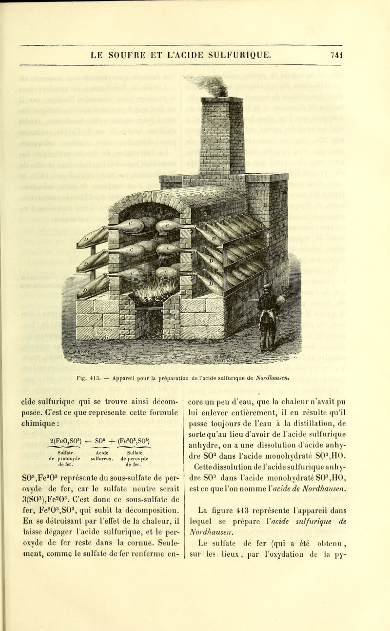 Fig. 413. — Appareil pour la préparation de l'acide sulfurique de Nordhauseru cide sulfurique qui se trouve ainsi décom- posée. C'est ce que représente cette formule chimique : j(FeO^) = S0« 4- (Fe^OSSO') Sulfate Acide Sulfate de protoiyde sulfureux. de peroxyde de fer. de fer. SO',Fe^O^ représente du sous-sulfate de per- oxyde de fer, car le sulfate neutre serait 3(S0'*),Fe^0'. C'est donc ce sous-sulfate de fer, Fe^O^jSO^ qui subit la décomposition. En se détruisant par l'effet de la chaleur, il laisse dégager l'acide sulfurique, et le per- oxyde de fer reste dans la cornue. Seule- ment, comme le sulfate de fer renferme en- core un peu d'eau, que la chaleur n'avait pu lui enlever entièrement, il en résulte qu'il passe toujours de l'eau à la distillation, de sorte qu'au lieu d'avoir de l'acide sulfurique anhydre, on a une dissolution d'acide anhy- dre SO^ dans l'acide monohydraté SO^,H(>. Cette dissolution de l'acide sulfurique anhy- dre SO^ dans l'acide monohydraté SO*,HO, est ce que l'on nomme Vacide de Nordhausen. La figure 413 représente l'appareil dans lequel se prépare Vacide sulfurique de Nordhausen. Le sulfate de fer (qui a été obtenu , sur les lieux, par l'oxydation de la py-