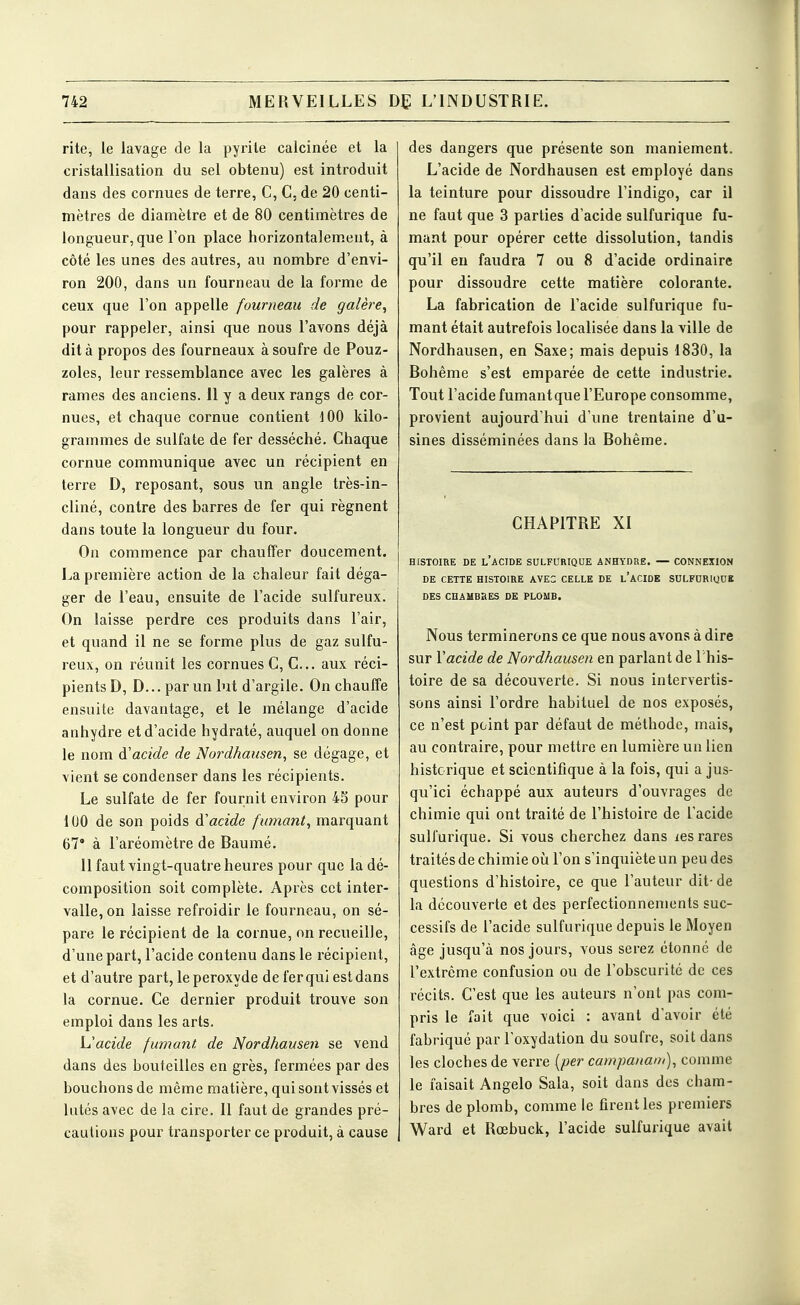 rite, le lavage de la pyrite calcinée et la cristallisation du sel obtenu) est introduit dans des cornues de terre, C, C. de 20 centi- mètres de diamètre et de 80 centimètres de longueur, que l'on place liorizontalem.ent, à côté les unes des autres, au nombre d'envi- ron 200, dans un fourneau de la forme de ceux que l'on appelle fourneau de galère, pour rappeler, ainsi que nous l'avons déjà dit à propos des fourneaux à soufre de Pouz- zoles, leur ressemblance avec les galères à rames des anciens. Il y a deux rangs de cor- nues, et chaque cornue contient lOO kilo- grammes de sulfate de fer desséché. Chaque cornue communique avec un récipient en terre D, reposant, sous un angle très-in- cliné, contre des barres de fer qui régnent dans toute la longueur du four. On commence par chauffer doucement. La pi-emière action de la chaleur fait déga- ger de l'eau, ensuite de l'acide sulfureux. On laisse perdre ces produits dans l'air, et quand il ne se forme plus de gaz sulfu- reux, on réunit les cornues C, C... aux réci- pients D, D... par un lut d'argile. On chauffe ensuite davantage, et le mélange d'acide anhydre et d'acide hydraté, auquel on donne le nom d'acide de Nordhaiisen, se dégage, et vient se condenser dans les récipients. Le sulfate de fer fournit environ 43 pour 100 de son poids à'acide fumant, marquant 67' à l'aréomètre de Baumé. 11 faut vingt-quatre heures pour que la dé- composition soit complète. Après cet inter- valle, on laisse refroidir le fourneau, on sé- pare le récipient de la cornue, on recueille, d'une part, l'acide contenu dans le récipient, et d'autre part, le peroxyde de fer qui est dans la cornue. Ce dernier produit trouve son emploi dans les arts. L'acide fumant de Nordhausen se vend dans des bouteilles en grès, fermées par des bouchons de même matière, qui sont vissés et lutés avec de la cire. 11 faut de grandes pré- cautions pour transporter ce produit, à cause des dangers que présente son maniement. L'acide de Nordhausen est employé dans la teinture pour dissoudre l'indigo, car il ne faut que 3 parties d'acide sulfurique fu- mant pour opérer cette dissolution, tandis qu'il en faudra 7 ou 8 d'acide ordinaire pour dissoudre cette matière colorante. La fabrication de l'acide sulfurique fu- mant était autrefois localisée dans la ville de Nordhausen, en Saxe; mais depuis 1830, la Bohême s'est emparée de cette industrie. Tout l'acide fumantque l'Europe consomme, provient aujourd'hui d'une trentaine d'u- sines disséminées dans la Bohême. CHAPITRE XI HISTOIRE DE l'aCIDE SULFURIQUE ANHYDRE. — CONNEXION DE CETTE HISTOIRE AVEC CELLE DE l'aCIDE SULFURIUUB DES CHAMBRES DE PLOMB. Nous terminerons ce que nous avons à dire sur Y acide de Nordhausen en parlant de l'his- toire de sa découverte. Si nous intervertis- sons ainsi l'ordre habituel de nos exposés, ce n'est point par défaut de méthode, mais, au contraire, pour mettre en lumière un lien historique et scientifique à la fois, qui a jus- qu'ici échappé aux auteurs d'ouvrages de chimie qui ont traité de l'histoire de l'acide sulfurique. Si vous cherchez dans les rares traités de chimie oià l'on s'inquiète un peu des questions d'histoire, ce que l'auteur dit- de la découverte et des perfectionnements suc- cessifs de l'acide sulfurique depuis le Moyen âge jusqu'à nos jours, vous serez étonné de l'extrême confusion ou de l'obscurité de ces récits. C'est que les auteurs n'ont pas com- pris le fait que voici : avant d'avoir été fabriqué par l'oxydation du soufre, soit dans les cloches de verre [per campanam), comme le faisait Angelo Sala, soit dans dos cham- bres de plomb, comme le firent les premiers Ward et Rœbuck, l'acide sulfurique avait