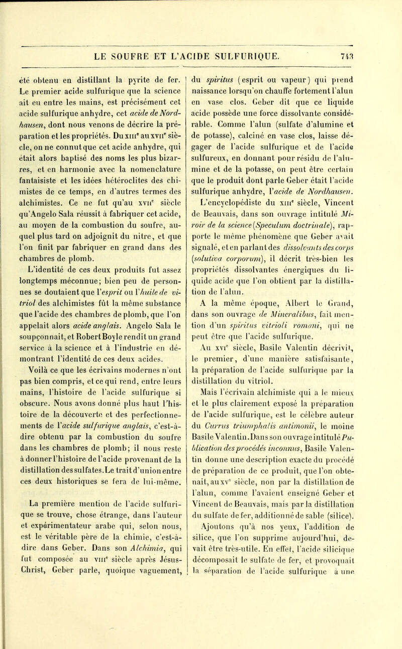 été obtenu en distillant la pyrite de fer. Le premier acide sulfurique que la science ait eu entre les mains, est précisément cet acide sulfurique anhydre, cet acide deNord- haicsen^ dont nous venons de décrire la pré- paration et les propriétés. Du xiii' au xvii' siè- cle, on ne connut que cet acide anhydre, qui était alors baptisé des noms les plus bizar- res, et en harmonie avec la nomenclature fantaisiste et les idées hétéroclites des chi- mistes de ce temps, en d'autres termes des alchimistes. Ce ne fut qu'au xvii* siècle qu'Angelo Sala réussit à fabriquer cet acide, au moyen de la combustion du soufre, au- quel plus tard on adjoignit du nitre, et que l'on finit par fabriquer en grand dans des chambres de plomb. L'identité de ces deux produits fut assez longtemps méconnue; bien peu de person- nes se doutaient que Vesprit ou Vhuile de vi- triol des alchimistes fût la même substance que l'acide des chambres de plomb, que l'on appelait alors acide anglais. Angelo Sala le soupçonnait, et RobertBoyle rendit un grand service à la science et à l'industrie en dé- montrant l'identité de ces deux acides. Voilà ce que les écrivains modernes n'ont pas bien compris, et ce qui rend, entre leurs mains, l'histoire de l'acide sulfurique si obscure. Nous avons donné plus haut l'his- toire de la découverte et des perfectionne- ments de Vacide sulfurique anglais, c'est-à- dire obtenu par la combustion du soufre dans les chambres de plomb; il nous reste à donner l'histoire de l'acide provenant de la distillation des sulfates.Le trait d'union entre ces deux historiques se fera de lui-même. La première mention de l'acide sulfuri- que se trouve, chose étrange, dans l'auteur et expérimentateur arabe qui, selon nous, est le véritable père de la chimie, c'est-à- dire dans Geber. Dans son Alchimia, qui fut composée au viii*^ siècle après Jésus- Christ, Geber parle, quoique vaguement, du spiritus (esprit ou vapeur) qui prend naissance lorsqu'on chauffe fortement l'alun en vase clos. Geber dit que ce liquide acide possède une force dissolvante considé- rable. Comme l'alun (sulfate d'alumine et de potasse), calciné en vase clos, laisse dé- gager de l'acide sulfurique et de l'acide sulfureux, en donnant pour résidu de l'alu- mine et de la potasse, on peut être certain que le produit dont parle Geber était l'acide sulfurique anhydre, Vacide de Nordhaiisen. L'encyclopédiste du xiu' siècle, Vincent de Beauvais, dans son ouvrage intitulé Mi- roir de la science [Spéculum doctrinale), rap- porte le même phénomène que Geber a'ait signalé, et en parlant des dissolvants des corps [solutiva corporum), il décrit très-bien les propriétés dissolvantes énergiques du li- quide acide que l'on obtient par la distilla- tion de l'alun. A la même époque, Albert le Grand, dans son ouvrage de Mincraiibus, failmcu- tion d'un spiritus vitrioli romani, (|ui ne peut être que l'acide sulfurique. Au xvi° siècle, Basile Valentin décrivit, le premier, d'une manière satisfaisante, la préparation de l'acide sulfurique par la distillation du vitriol. Mais l'écrivain alchimiste qui a le mieux et le plus clairement exposé la préparation de l'acide sulfurique, est le célèbre auteur du Currus triumphatis antimonii, le moine Basile Valentin.Dans son ouvrage intitulé P«- blication des procédés inconnus, Basile Valen- tin donne une description exacte du procédé de préparation de ce produit, que l'on obte- nait, au xv' siècle, non par la distillation de l'alun, comme l'avaient enseigné Geber et Vincent de Beauvais, mais parla distillation du sulfate de fer, additionné de sable (silice). Ajoutons qu'à nos yeux, l'addition de silice, que l'on supprime aujourd'hui, de- vait être très-utile. En effet, l'acide silicique décomposait le sulfate de fer, et provoquait la séparation de l'acide sulfurique à une