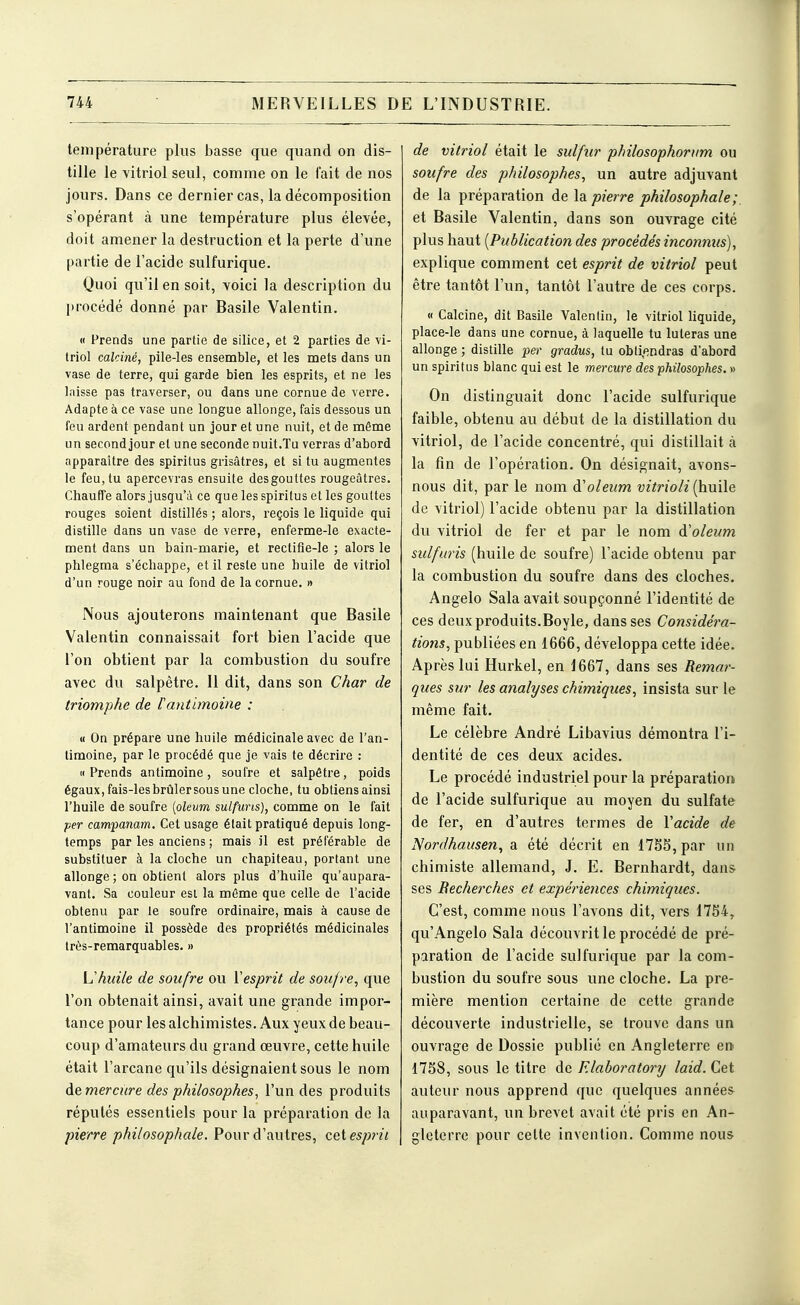 température plus basse que quand on dis- tille le vitriol seul, comme on le (ait de nos jours. Dans ce dernier cas, la décomposition s'opérant à une température plus élevée, doit amener la destruction et la perte d'une partie de l'acide sulfurique. Quoi qu'il en soit, voici la description du procédé donné par Basile Valentin. « Prends une partie de silice, et 2 parties de vi- triol calciné, pile-les ensemble, et les mets dans un vase de terre, qui garde bien les esprits, et ne les laisse pas traverser, ou dans une cornue de verre. Adapte à ce vase une longue allonge, fais dessous un feu ardent pendant un jour et une nuit, et de même un second jour et une seconde nuit.Tu verras d'abord apparaître des spiritus grisâtres, et situ augmentes le feu, tu apercevras ensuite des gouttes rougeâtres. Chauffe alors jusqu'à ce que les spiritus et les gouttes rouges soient distillés ; alors, reçois le liquide qui distille dans un vase de verre, enferme-le exacte- ment dans un bain-marie, et rectifie-le ; alors le phlegma s'échappe, et il reste une huile de vitriol d'un rouge noir au fond de la cornue. » Nous ajouterons maintenant que Basile Valentin connaissait fort bien l'acide que l'on obtient par la combustion du soufre avec du salpêtre. Il dit, dans son Char de triomphe de f antimoine : « On prépare une huile médicinale avec de l'an- timoine, par le procédé que je vais te décrire : M Prends antimoine, soufre et salpêtre, poids égaux, fais-les brûler sous une cloche, tu obtiens ainsi l'huile de soufre [oleum sulfuns), comme on le fait per campanam. Cet usage était pratiqué depuis long- temps par les anciens ; mais il est préférable de substituer à la cloche un chapiteau, portant une allonge ; on obtient alors plus d'huile qu'aupara- vant. Sa couleur est la même que celle de l'acide obtenu par le soufre ordinaire, mais à cause de l'antimoine il possède des propriétés médicinales très-remarquables. » L'huile de soufre ou ïesprit de soufre, que l'on obtenait ainsi, avait une grande impor- tance pour les alchimistes. Aux yeux de beau- coup d'amateurs du grand œuvre, cette huile était l'arcane qu'ils désignaient sous le nom de mercure des philosophes, l'un des produits réputés essentiels pour la préparation de la pierre philosophale. Pour d'autres, cet esprit de vitriol était le sidftir philosophoriim ou soufre des philosophes, un autre adjuvant de la préparation de la pierre philosophale;, et Basile Valentin, dans son ouvrage cité plus haut [Publication des procédés inconnus), explique comment cet esprit de vitriol peut être tantôt l'un, tantôt l'autre de ces corps. « Calcine, dit Basile Valentin, le vitriol liquide, place-le dans une cornue, à laquelle tu luteras une allonge ; distille per gradus, tu obtifîndras d'abord un spiritus blanc qui est le mercure des philosophes. » On distinguait donc l'acide sulfurique faible, obtenu au début de la distillation du vitriol, de l'acide concentré, qui distillait à la fin de l'opération. On désignait, avons- nous dit, par le nom à'oleum vitrioli [huile de vitriol) l'acide obtenu par la distillation du vitriol de fer et par le nom d'oleum sidfuris (huile de soufre) l'acide obtenu par la combustion du soufre dans des cloches. Angelo Sala avait soupçonné l'identité de ces deux produits.Boyle, dans ses Considéra- tio7is, publiées en 1666, développa cette idée. Après lui Hurkel, en 1667, dans ses Remar- ques sur les analyses chimiques, insista sur le même fait. Le célèbre André Libavius démontra l'i- dentité de ces deux acides. Le procédé industriel pour la préparation de l'acide sulfurique au moyen du sulfate de fer, en d'autres termes de Vacide de Nordhausen, a été décrit en 17S5, par un chimiste allemand, J. E. Bernhardt, daas^ ses Recherches et expériences chimiques. C'est, comme nous l'avons dit, vers 1754, qu'Angelo Sala découvrit le procédé de pré- paration de l'acide sulfurique par la com- bustion du soufre sous une cloche. La pre- mière mention certaine de cette grande découverte industrielle, se trouve dans un ouvrage de Dossie publié en Angleterre en 17S8, sous le titre de F.laboratory laid. Cet auteur nous apprend que quelques années auparavant, un brevet avait été pris en An- gleterre pour cette invention. Comme nous