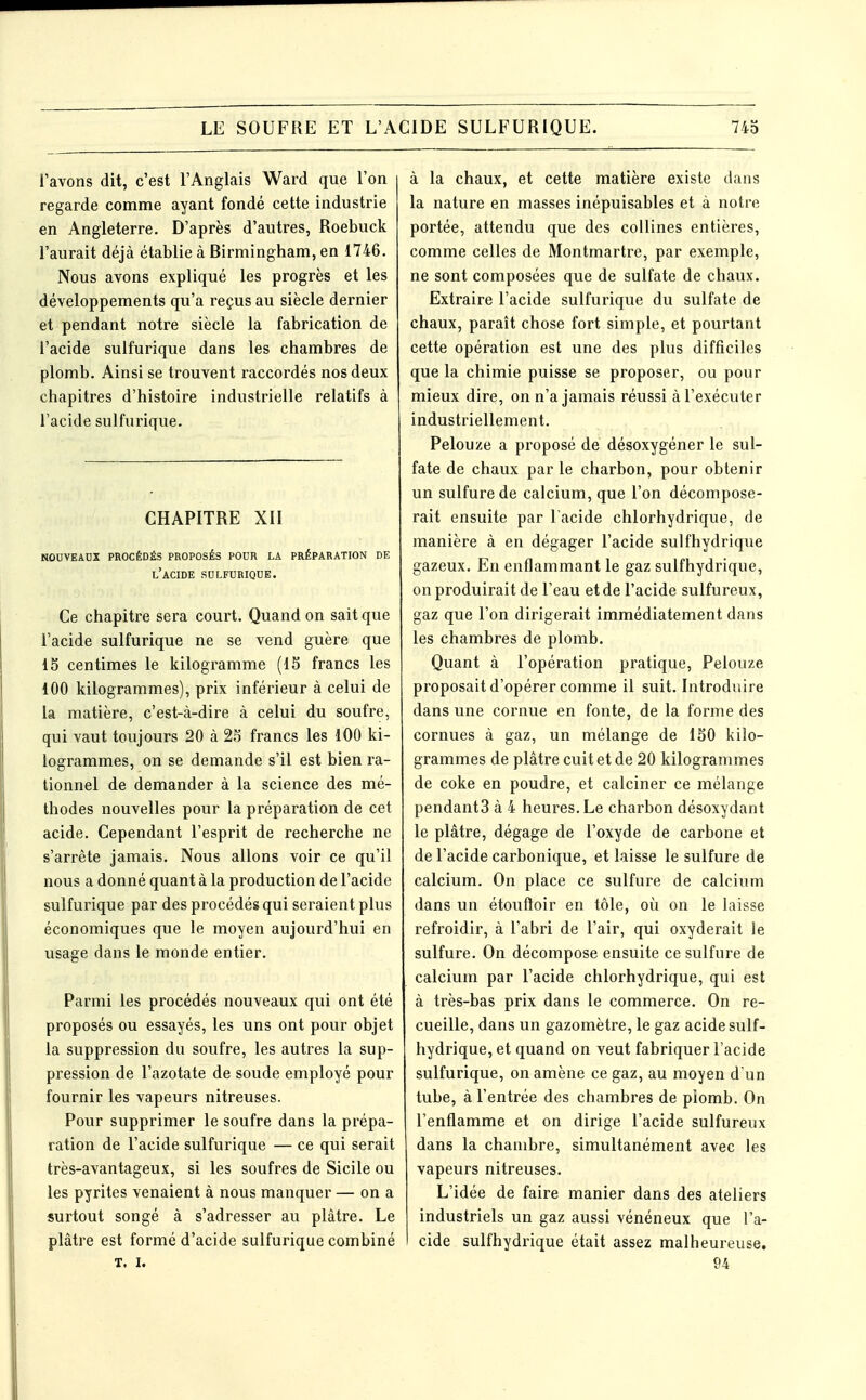 l'avons dit, c'est l'Anglais Ward que l'on regarde comme ayant fondé cette industrie en Angleterre. D'après d'autres, Roebuck l'aurait déjà établie à Birmingham, en 1746. Nous avons expliqué les progrès et les développements qu'a reçus au siècle dernier et pendant notre siècle la fabrication de l'acide sulfurique dans les chambres de plomb. Ainsi se trouvent raccordés nos deux chapitres d'histoire industrielle relatifs à l'acide sulfurique. CHAPITRE XII nouveaux procédés proposés pour la préparation de l'acide sulfurique. Ce chapitre sera court. Quand on sait que l'acide sulfurique ne se vend guère que 15 centimes le kilogramme (15 francs les 100 kilogrammes), prix inférieur à celui de la matière, c'est-à-dire à celui du soufre, qui vaut toujours 20 à 25 francs les 100 ki- logrammes, on se demande s'il est bien ra- tionnel de demander à la science des mé- thodes nouvelles pour la préparation de cet acide. Cependant l'esprit de recherche ne s'arrête jamais. Nous allons voir ce qu'il nous a donné quant à la production de l'acide sulfurique par des procédés qui seraient plus économiques que le moyen aujourd'hui en usage dans le monde entier. Parmi les procédés nouveaux qui ont été proposés ou essayés, les uns ont pour objet la suppression du soufre, les autres la sup- pression de l'azotate de soude employé pour fournir les vapeurs nitreuses. Pour supprimer le soufre dans la prépa- ration de l'acide sulfurique — ce qui serait très-avantageux, si les soufres de Sicile ou les pyrites venaient à nous manquer — on a surtout songé à s'adresser au plâtre. Le plâtre est formé d'acide sulfurique combiné T. I. à la chaux, et cette matière existe dans la nature en masses inépuisables et à notre portée, attendu que des collines entières, comme celles de Montmartre, par exemple, ne sont composées que de sulfate de chaux. Extraire l'acide sulfurique du sulfate de chaux, paraît chose fort simple, et pourtant cette opération est une des plus difficiles que la chimie puisse se proposer, ou pour mieux dire, on n'a jamais réussi à l'exécuter industriellement. Pelouze a proposé de désoxygéner le sul- fate de chaux par le charbon, pour obtenir un sulfure de calcium, que l'on décompose- rait ensuite par l'acide chlorhydrique, de manière à en dégager l'acide sulfhydrique gazeux. En enflammant le gaz sulfhydrique, on produirait de l'eau et de l'acide sulfureux, gaz que l'on dirigerait immédiatement dans les chambres de plomb. Quant à l'opération pratique, Pelouze proposait d'opérer comme il suit. Introduire dans une cornue en fonte, de la forme des cornues à gaz, un mélange de 150 kilo- grammes de plâtre cuit et de 20 kilogrammes de coke en poudre, et calciner ce mélange pendants à 4 heures. Le charbon désoxydant le plâtre, dégage de l'oxyde de carbone et de l'acide carbonique, et laisse le sulfure de calcium. On place ce sulfure de calcium dans un étoufloir en tôle, où on le laisse refroidir, à l'abri de l'air, qui oxyderait le sulfure. On décompose ensuite ce sulfure de calcium par l'acide chlorhydrique, qui est à très-bas prix dans le commerce. On re- cueille, dans un gazomètre, le gaz acide sulf- hydrique, et quand on veut fabriquer l'acide sulfurique, on amène ce gaz, au moyen d'un tube, à l'entrée des chambres de piomb. On l'enflamme et on dirige l'acide sulfureux dans la chambre, simultanément avec les vapeurs nitreuses. L'idée de faire manier dans des ateliers industriels un gaz aussi vénéneux que l'a- cide sulfhydrique était assez malheureuse. 94