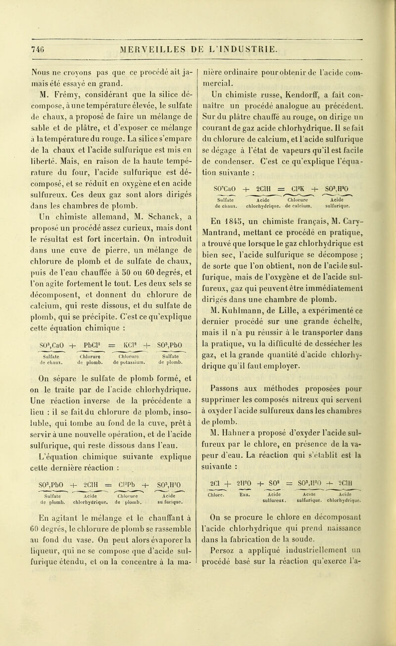 Nous ne croyons pas que ce procédé ait ja- mais été essayé en grand. M. Frémy, considérant que la silice dé- compose, à une température élevée, le sulfate de chaux, a proposé de faire un mélange de sable et de plâtre, et d'exposer ce mélange à la température du rouge. La silice s'empare de la chaux et l'acide sulfurique est mis en liberté. Mais, en raison de la haute tempé- rature du four, l'acide sulfurique est dé- composé, et se réduit en oxygène et en acide sulfureux. Ces deux gaz sont alors dirigés dans les chambres de plomb. Un chimiste allemand, M. Schanck, a proposé un procédé assez curieux, mais dont le résultat est fort incertain. On introduit dans une cuve de pierre, un mélange de chlorure de plomb et de sulfate de chaux, puis de l'eau chauffée à 50 ou 60 degrés, et l'on agite fortement le tout. Les deux sels se décomposent, et donnent du chlorure de calcium, qui reste dissous, et du sulfate de plomb, qui se précipite. C'est ce qu'explique cette équation chimique : SO»,CaO + PbCP = KCl^ + SO^PbO Sulfate Chlorure Chlorure Sulfate de chaux. de plomb. de potassium. de plomb. On sépare le sulfate de plomb formé, et on le traite par de l'acide chlorhydrique. Une réaction inverse de la précédente a lieu : il se fait du chlorure de plomb, inso- luble, qui tombe au fond de la cuve, prêt à servir à une nouvelle opération, et de l'acide sulfurique, qui reste dissous dans l'eau. L'équation chimique suivante explique cette dernière réaction : SO^PbO + 2C1II = Cl^Pb -H SO',H-'0 Sulfate Acide Chlorure Acide de plomb. chlorhydrique. de plomb. su furique. En agitant le mélange et le chauffant à 60 degrés, le chlorure de plomb se rassemble au fond du vase. On peut alors évaporer la liqueur, qui ne se compose que d'acide sul- furique étendu, et on la concentre à la ma- nière ordinaire pourobtenir de l'acide com- mercial. Un chimiste russe, Kendorff, a fait con- naître un procédé analogue au précédent. Sur du plâtre chauffé au rouge, on dirige un courant de gaz acide chlorhydrique. Il se fait du chlorure de calcium, et l'acide sulfurique se dégage à l'état de vapeurs qu'il est facile de condenser. C'est ce qu'explique l'équa- tion suivante : SO'CaO -t- 2C1H = CPK 4- SO',H'0 Sulfate Acide Chlorure Acide de chaux. chlorhydrique. de calcium. sulfurique. En 1843, un chimiste français, M. Cary- Mantrand, mettant ce procédé en pratique, a trouvé que lorsque le gaz chlorhydrique est bien sec, l'acide sulfurique se décompose ; de sorte que l'on obtient, non de l'acide sul- furique, mais de l'oxygène et de l'acide sul- fureux, gaz qui peuvent être immédiatement dirigés dans une chambre de plomb. M. Kuhlmann, de Lille, a expérimenté ce dernier procédé sur une grande échellie, mais il n'a pu réussir à le transporter dans la pratique, vu la difficulté de dessécher les gaz, et la grande quantité d'acide chlorhy- drique qu'il faut employer. Passons aux méthodes proposées pour supprimer les composés nitreux qui servent à oxyder l'acide sulfureux dans les chambres de plomb. M. Hahner a proposé d'oxyder l'acide sul- fureux par le chlore, en présence de la va- peur d'eau. La réaction qui s'établit est la suivante : 2Cl -\- 2IP0 H- SO^ = SOMPO -4- 2C1H Chlore. Eau. Acide Acirte AeiJe sulfureux. sulfurique. chlorhydrique. On se procure le chlore en décomposant l'acide chlorhydrique qui prend naissance dans la fabrication de la soude. Persoz a appliqué industriellement un procédé basé sur la réaction qu'exerce l'a-